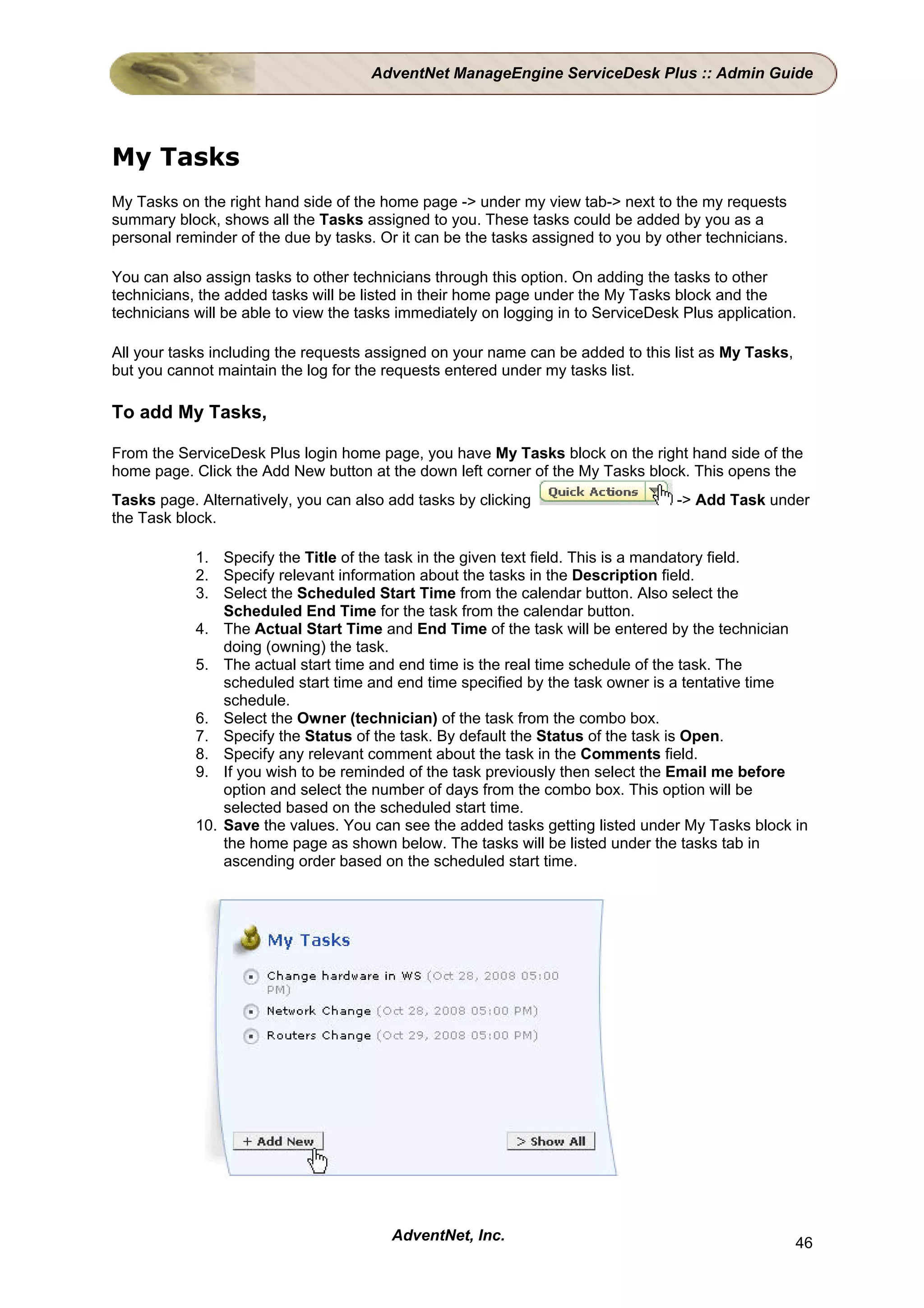 AdventNet ManageEngine ServiceDesk Plus :: Admin Guide




My Tasks
My Tasks on the right hand side of the home page -> under my view tab-> next to the my requests
summary block, shows all the Tasks assigned to you. These tasks could be added by you as a
personal reminder of the due by tasks. Or it can be the tasks assigned to you by other technicians.

You can also assign tasks to other technicians through this option. On adding the tasks to other
technicians, the added tasks will be listed in their home page under the My Tasks block and the
technicians will be able to view the tasks immediately on logging in to ServiceDesk Plus application.

All your tasks including the requests assigned on your name can be added to this list as My Tasks,
but you cannot maintain the log for the requests entered under my tasks list.

To add My Tasks,

From the ServiceDesk Plus login home page, you have My Tasks block on the right hand side of the
home page. Click the Add New button at the down left corner of the My Tasks block. This opens the
Tasks page. Alternatively, you can also add tasks by clicking                      -> Add Task under
the Task block.

            1. Specify the Title of the task in the given text field. This is a mandatory field.
            2. Specify relevant information about the tasks in the Description field.
            3. Select the Scheduled Start Time from the calendar button. Also select the
                Scheduled End Time for the task from the calendar button.
            4. The Actual Start Time and End Time of the task will be entered by the technician
                doing (owning) the task.
            5. The actual start time and end time is the real time schedule of the task. The
                scheduled start time and end time specified by the task owner is a tentative time
                schedule.
            6. Select the Owner (technician) of the task from the combo box.
            7. Specify the Status of the task. By default the Status of the task is Open.
            8. Specify any relevant comment about the task in the Comments field.
            9. If you wish to be reminded of the task previously then select the Email me before
                option and select the number of days from the combo box. This option will be
                selected based on the scheduled start time.
            10. Save the values. You can see the added tasks getting listed under My Tasks block in
                the home page as shown below. The tasks will be listed under the tasks tab in
                ascending order based on the scheduled start time.




                                         AdventNet, Inc.                                              46
 