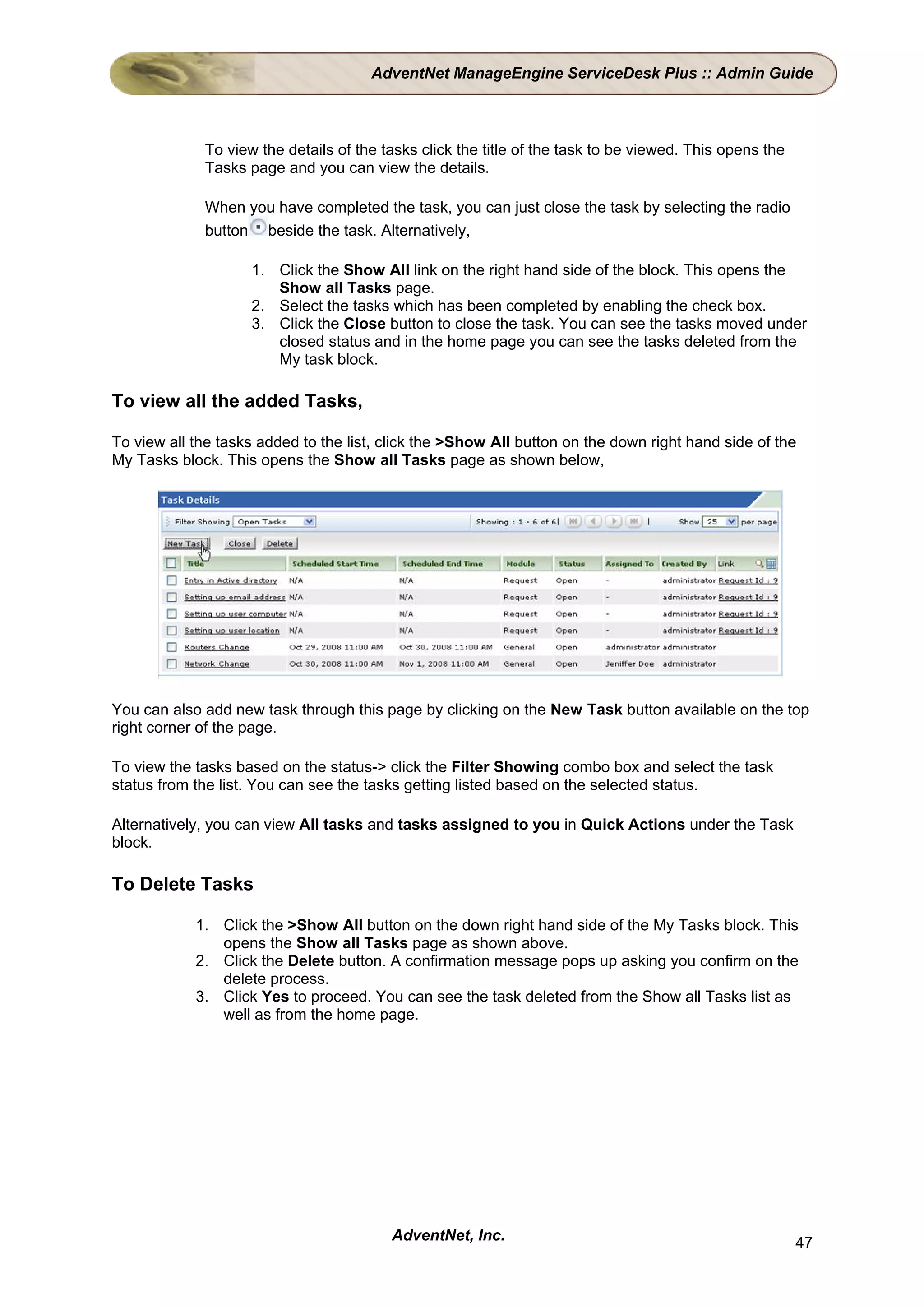 AdventNet ManageEngine ServiceDesk Plus :: Admin Guide



             To view the details of the tasks click the title of the task to be viewed. This opens the
             Tasks page and you can view the details.

             When you have completed the task, you can just close the task by selecting the radio
             button beside the task. Alternatively,

                    1. Click the Show All link on the right hand side of the block. This opens the
                       Show all Tasks page.
                    2. Select the tasks which has been completed by enabling the check box.
                    3. Click the Close button to close the task. You can see the tasks moved under
                       closed status and in the home page you can see the tasks deleted from the
                       My task block.

To view all the added Tasks,

To view all the tasks added to the list, click the >Show All button on the down right hand side of the
My Tasks block. This opens the Show all Tasks page as shown below,




You can also add new task through this page by clicking on the New Task button available on the top
right corner of the page.

To view the tasks based on the status-> click the Filter Showing combo box and select the task
status from the list. You can see the tasks getting listed based on the selected status.

Alternatively, you can view All tasks and tasks assigned to you in Quick Actions under the Task
block.

To Delete Tasks

            1. Click the >Show All button on the down right hand side of the My Tasks block. This
               opens the Show all Tasks page as shown above.
            2. Click the Delete button. A confirmation message pops up asking you confirm on the
               delete process.
            3. Click Yes to proceed. You can see the task deleted from the Show all Tasks list as
               well as from the home page.




                                         AdventNet, Inc.                                                 47
 