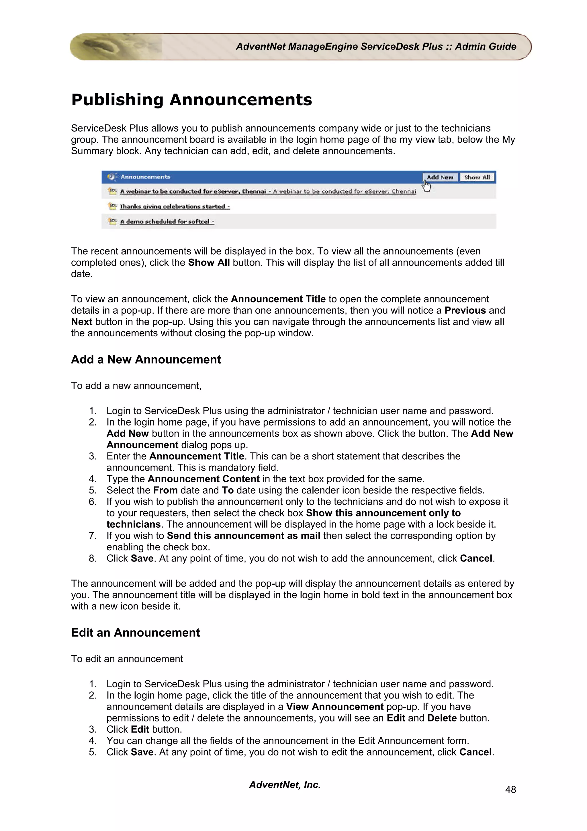 AdventNet ManageEngine ServiceDesk Plus :: Admin Guide




Publishing Announcements
ServiceDesk Plus allows you to publish announcements company wide or just to the technicians
group. The announcement board is available in the login home page of the my view tab, below the My
Summary block. Any technician can add, edit, and delete announcements.




The recent announcements will be displayed in the box. To view all the announcements (even
completed ones), click the Show All button. This will display the list of all announcements added till
date.

To view an announcement, click the Announcement Title to open the complete announcement
details in a pop-up. If there are more than one announcements, then you will notice a Previous and
Next button in the pop-up. Using this you can navigate through the announcements list and view all
the announcements without closing the pop-up window.

Add a New Announcement

To add a new announcement,

    1. Login to ServiceDesk Plus using the administrator / technician user name and password.
    2. In the login home page, if you have permissions to add an announcement, you will notice the
       Add New button in the announcements box as shown above. Click the button. The Add New
       Announcement dialog pops up.
    3. Enter the Announcement Title. This can be a short statement that describes the
       announcement. This is mandatory field.
    4. Type the Announcement Content in the text box provided for the same.
    5. Select the From date and To date using the calender icon beside the respective fields.
    6. If you wish to publish the announcement only to the technicians and do not wish to expose it
       to your requesters, then select the check box Show this announcement only to
       technicians. The announcement will be displayed in the home page with a lock beside it.
    7. If you wish to Send this announcement as mail then select the corresponding option by
       enabling the check box.
    8. Click Save. At any point of time, you do not wish to add the announcement, click Cancel.

The announcement will be added and the pop-up will display the announcement details as entered by
you. The announcement title will be displayed in the login home in bold text in the announcement box
with a new icon beside it.

Edit an Announcement

To edit an announcement

    1. Login to ServiceDesk Plus using the administrator / technician user name and password.
    2. In the login home page, click the title of the announcement that you wish to edit. The
       announcement details are displayed in a View Announcement pop-up. If you have
       permissions to edit / delete the announcements, you will see an Edit and Delete button.
    3. Click Edit button.
    4. You can change all the fields of the announcement in the Edit Announcement form.
    5. Click Save. At any point of time, you do not wish to edit the announcement, click Cancel.


                                         AdventNet, Inc.                                                 48
 