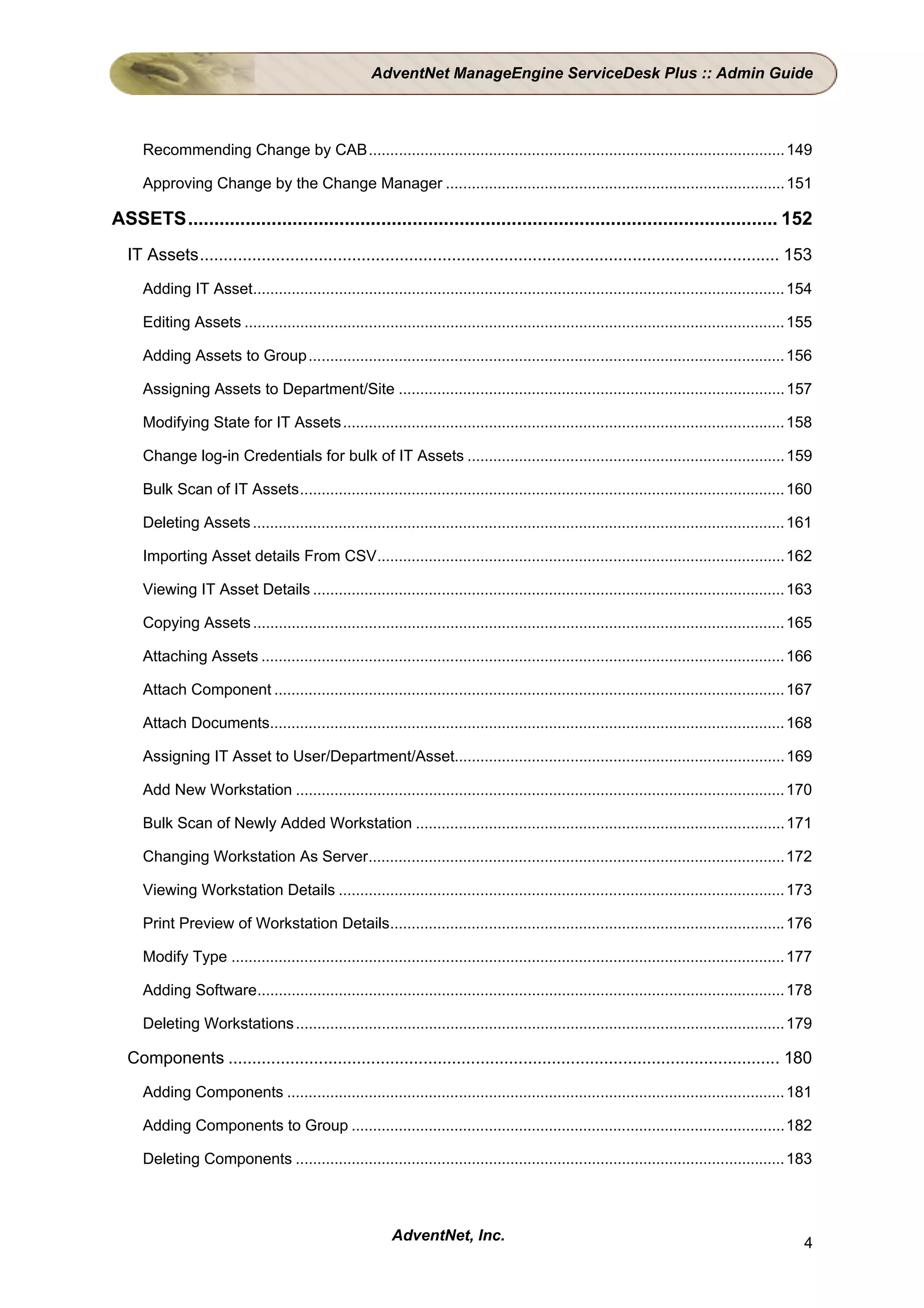 AdventNet ManageEngine ServiceDesk Plus :: Admin Guide



     Recommending Change by CAB................................................................................................. 149

     Approving Change by the Change Manager ............................................................................... 151

ASSETS................................................................................................................. 152
  IT Assets.......................................................................................................................... 153
     Adding IT Asset............................................................................................................................ 154

     Editing Assets .............................................................................................................................. 155

     Adding Assets to Group ............................................................................................................... 156

     Assigning Assets to Department/Site .......................................................................................... 157

     Modifying State for IT Assets....................................................................................................... 158

     Change log-in Credentials for bulk of IT Assets .......................................................................... 159

     Bulk Scan of IT Assets................................................................................................................. 160

     Deleting Assets ............................................................................................................................ 161

     Importing Asset details From CSV...............................................................................................162

     Viewing IT Asset Details .............................................................................................................. 163

     Copying Assets ............................................................................................................................ 165

     Attaching Assets .......................................................................................................................... 166

     Attach Component ....................................................................................................................... 167

     Attach Documents........................................................................................................................ 168

     Assigning IT Asset to User/Department/Asset............................................................................. 169

     Add New Workstation .................................................................................................................. 170

     Bulk Scan of Newly Added Workstation ...................................................................................... 171

     Changing Workstation As Server.................................................................................................172

     Viewing Workstation Details ........................................................................................................ 173

     Print Preview of Workstation Details............................................................................................ 176

     Modify Type ................................................................................................................................. 177

     Adding Software........................................................................................................................... 178

     Deleting Workstations .................................................................................................................. 179

  Components .................................................................................................................... 180
     Adding Components .................................................................................................................... 181

     Adding Components to Group .....................................................................................................182

     Deleting Components .................................................................................................................. 183



                                                          AdventNet, Inc.                                                                           4
 