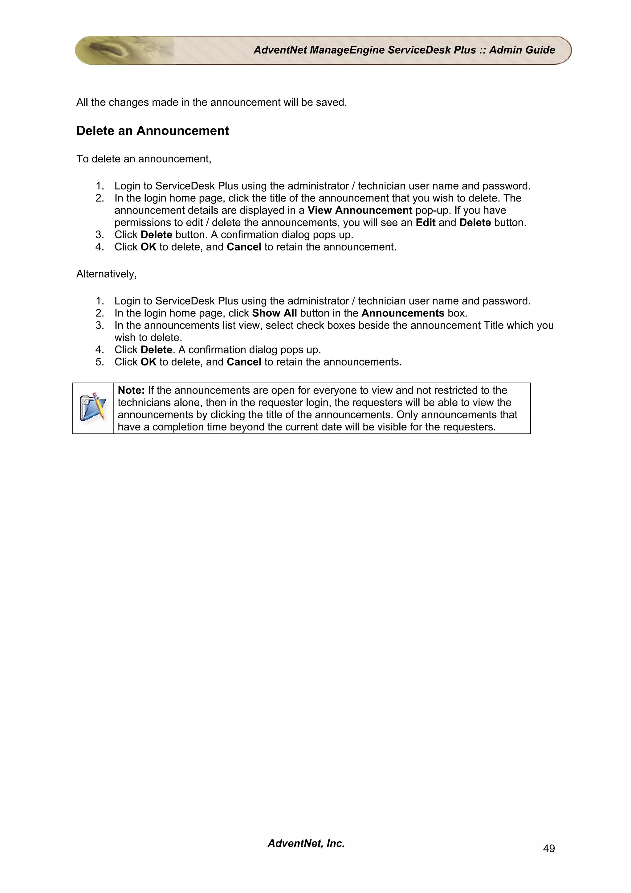 AdventNet ManageEngine ServiceDesk Plus :: Admin Guide



All the changes made in the announcement will be saved.

Delete an Announcement

To delete an announcement,

    1. Login to ServiceDesk Plus using the administrator / technician user name and password.
    2. In the login home page, click the title of the announcement that you wish to delete. The
       announcement details are displayed in a View Announcement pop-up. If you have
       permissions to edit / delete the announcements, you will see an Edit and Delete button.
    3. Click Delete button. A confirmation dialog pops up.
    4. Click OK to delete, and Cancel to retain the announcement.

Alternatively,

    1. Login to ServiceDesk Plus using the administrator / technician user name and password.
    2. In the login home page, click Show All button in the Announcements box.
    3. In the announcements list view, select check boxes beside the announcement Title which you
       wish to delete.
    4. Click Delete. A confirmation dialog pops up.
    5. Click OK to delete, and Cancel to retain the announcements.

         Note: If the announcements are open for everyone to view and not restricted to the
         technicians alone, then in the requester login, the requesters will be able to view the
         announcements by clicking the title of the announcements. Only announcements that
         have a completion time beyond the current date will be visible for the requesters.




                                         AdventNet, Inc.                                           49
 