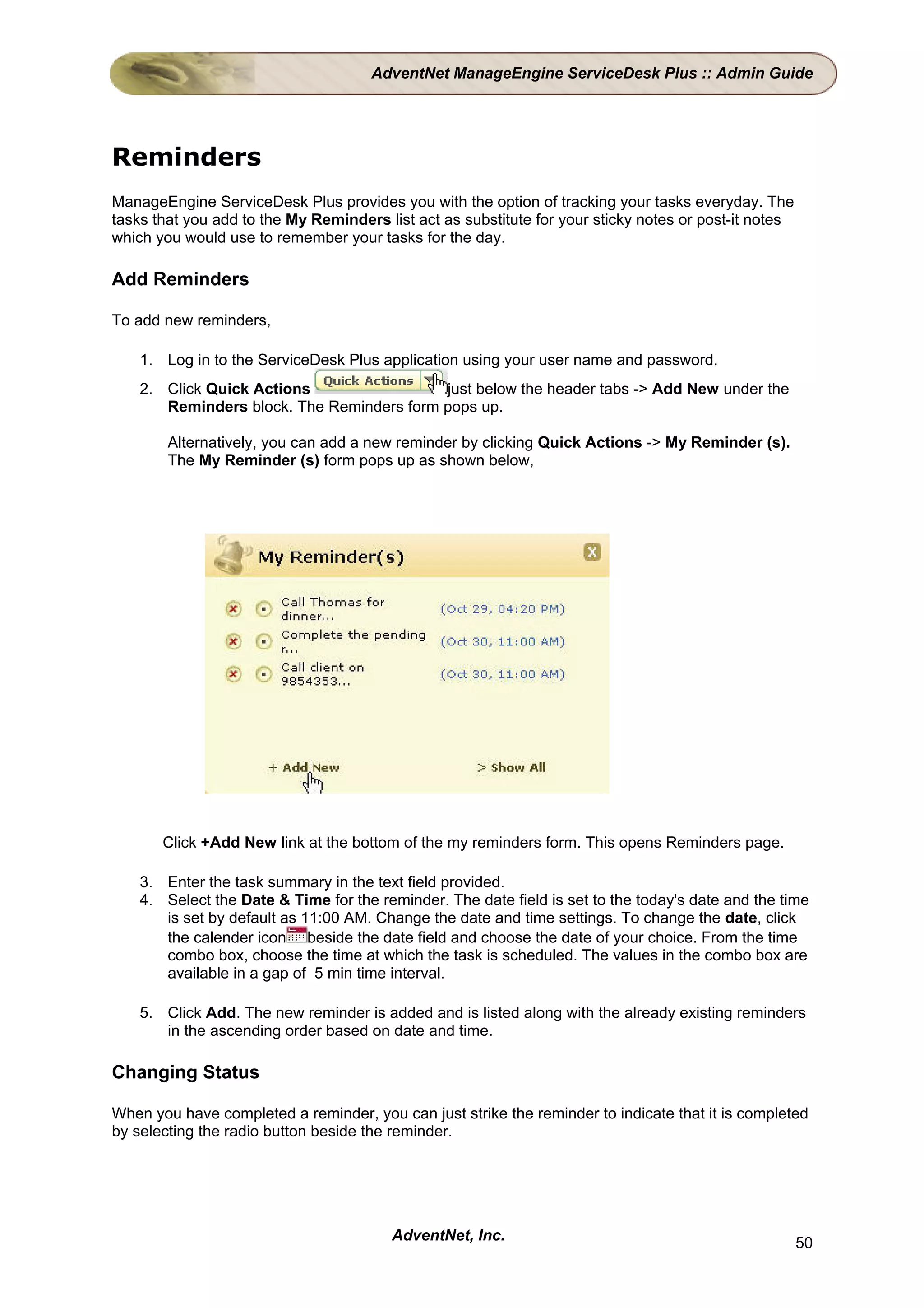 AdventNet ManageEngine ServiceDesk Plus :: Admin Guide




Reminders
ManageEngine ServiceDesk Plus provides you with the option of tracking your tasks everyday. The
tasks that you add to the My Reminders list act as substitute for your sticky notes or post-it notes
which you would use to remember your tasks for the day.

Add Reminders

To add new reminders,

    1. Log in to the ServiceDesk Plus application using your user name and password.
    2. Click Quick Actions                 just below the header tabs -> Add New under the
       Reminders block. The Reminders form pops up.

        Alternatively, you can add a new reminder by clicking Quick Actions -> My Reminder (s).
        The My Reminder (s) form pops up as shown below,




       Click +Add New link at the bottom of the my reminders form. This opens Reminders page.

    3. Enter the task summary in the text field provided.
    4. Select the Date & Time for the reminder. The date field is set to the today's date and the time
       is set by default as 11:00 AM. Change the date and time settings. To change the date, click
       the calender icon beside the date field and choose the date of your choice. From the time
       combo box, choose the time at which the task is scheduled. The values in the combo box are
       available in a gap of 5 min time interval.

    5. Click Add. The new reminder is added and is listed along with the already existing reminders
       in the ascending order based on date and time.

Changing Status

When you have completed a reminder, you can just strike the reminder to indicate that it is completed
by selecting the radio button beside the reminder.




                                         AdventNet, Inc.                                               50
 