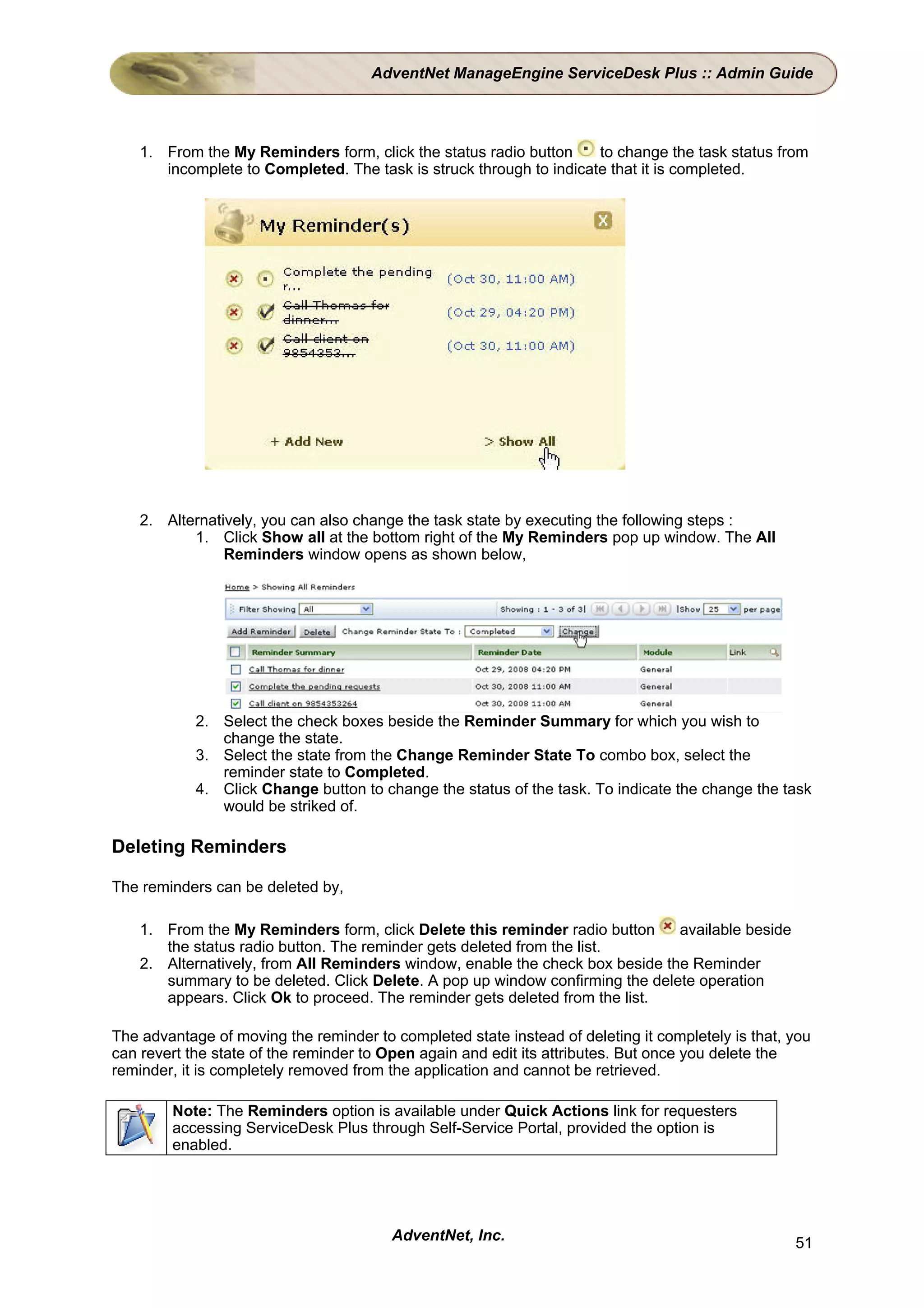 AdventNet ManageEngine ServiceDesk Plus :: Admin Guide




    1. From the My Reminders form, click the status radio button     to change the task status from
       incomplete to Completed. The task is struck through to indicate that it is completed.




    2. Alternatively, you can also change the task state by executing the following steps :
           1. Click Show all at the bottom right of the My Reminders pop up window. The All
                Reminders window opens as shown below,




            2. Select the check boxes beside the Reminder Summary for which you wish to
               change the state.
            3. Select the state from the Change Reminder State To combo box, select the
               reminder state to Completed.
            4. Click Change button to change the status of the task. To indicate the change the task
               would be striked of.

Deleting Reminders

The reminders can be deleted by,

    1. From the My Reminders form, click Delete this reminder radio button     available beside
       the status radio button. The reminder gets deleted from the list.
    2. Alternatively, from All Reminders window, enable the check box beside the Reminder
       summary to be deleted. Click Delete. A pop up window confirming the delete operation
       appears. Click Ok to proceed. The reminder gets deleted from the list.

The advantage of moving the reminder to completed state instead of deleting it completely is that, you
can revert the state of the reminder to Open again and edit its attributes. But once you delete the
reminder, it is completely removed from the application and cannot be retrieved.

        Note: The Reminders option is available under Quick Actions link for requesters
        accessing ServiceDesk Plus through Self-Service Portal, provided the option is
        enabled.




                                        AdventNet, Inc.                                            51
 