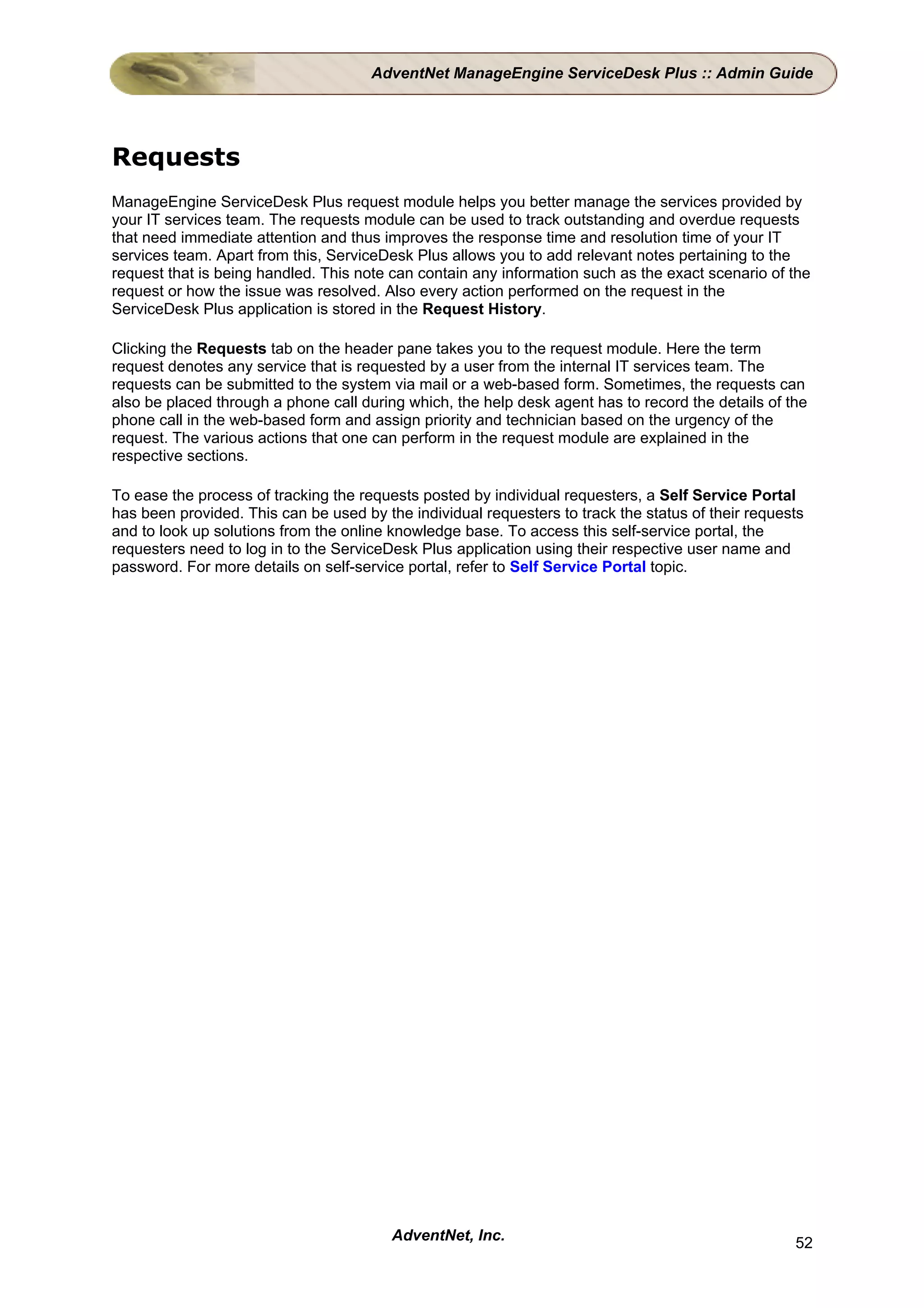 AdventNet ManageEngine ServiceDesk Plus :: Admin Guide




Requests
ManageEngine ServiceDesk Plus request module helps you better manage the services provided by
your IT services team. The requests module can be used to track outstanding and overdue requests
that need immediate attention and thus improves the response time and resolution time of your IT
services team. Apart from this, ServiceDesk Plus allows you to add relevant notes pertaining to the
request that is being handled. This note can contain any information such as the exact scenario of the
request or how the issue was resolved. Also every action performed on the request in the
ServiceDesk Plus application is stored in the Request History.

Clicking the Requests tab on the header pane takes you to the request module. Here the term
request denotes any service that is requested by a user from the internal IT services team. The
requests can be submitted to the system via mail or a web-based form. Sometimes, the requests can
also be placed through a phone call during which, the help desk agent has to record the details of the
phone call in the web-based form and assign priority and technician based on the urgency of the
request. The various actions that one can perform in the request module are explained in the
respective sections.

To ease the process of tracking the requests posted by individual requesters, a Self Service Portal
has been provided. This can be used by the individual requesters to track the status of their requests
and to look up solutions from the online knowledge base. To access this self-service portal, the
requesters need to log in to the ServiceDesk Plus application using their respective user name and
password. For more details on self-service portal, refer to Self Service Portal topic.




                                         AdventNet, Inc.                                            52
 