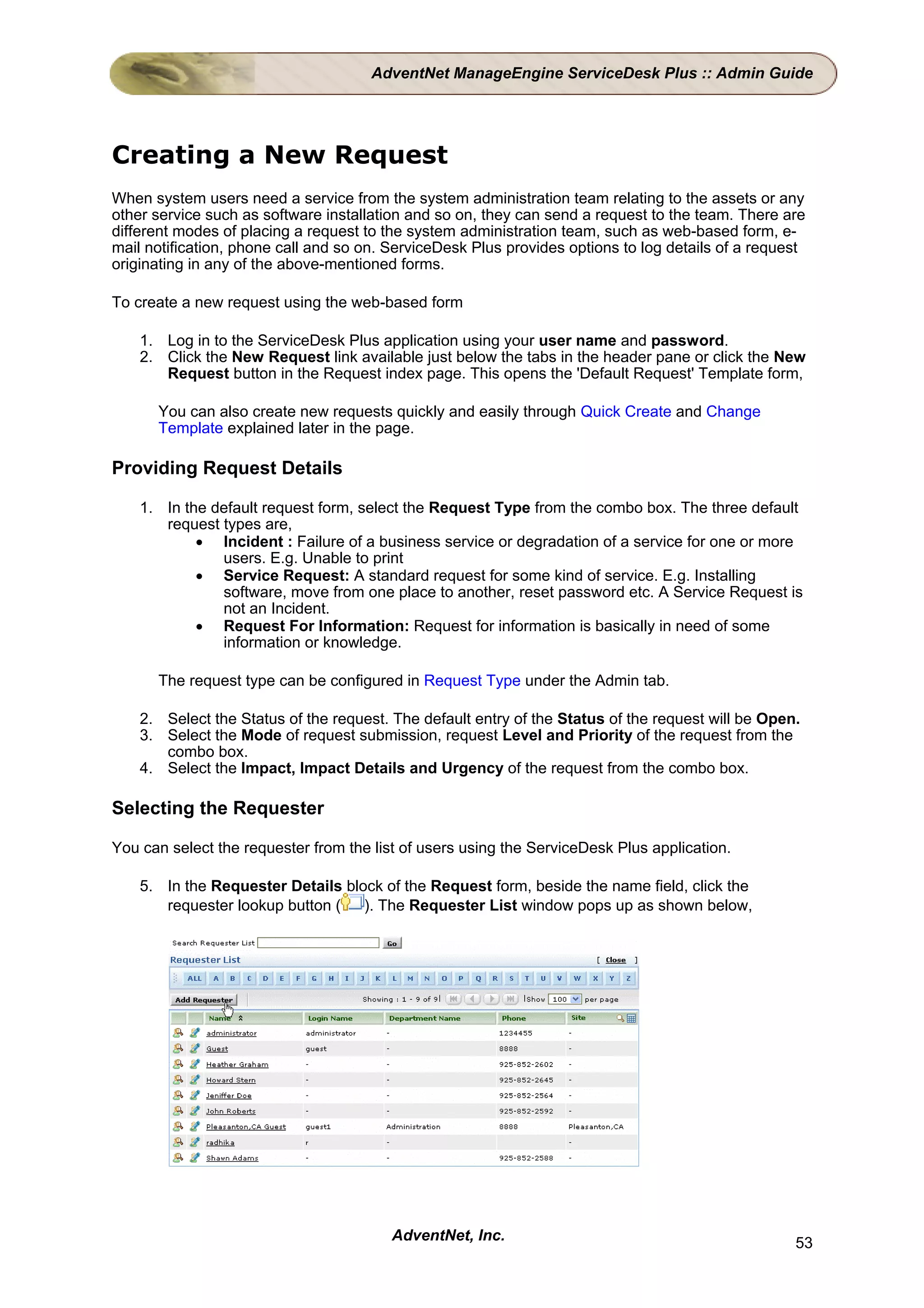 AdventNet ManageEngine ServiceDesk Plus :: Admin Guide




Creating a New Request
When system users need a service from the system administration team relating to the assets or any
other service such as software installation and so on, they can send a request to the team. There are
different modes of placing a request to the system administration team, such as web-based form, e-
mail notification, phone call and so on. ServiceDesk Plus provides options to log details of a request
originating in any of the above-mentioned forms.

To create a new request using the web-based form

    1. Log in to the ServiceDesk Plus application using your user name and password.
    2. Click the New Request link available just below the tabs in the header pane or click the New
       Request button in the Request index page. This opens the 'Default Request' Template form,

      You can also create new requests quickly and easily through Quick Create and Change
      Template explained later in the page.

Providing Request Details

    1. In the default request form, select the Request Type from the combo box. The three default
       request types are,
            • Incident : Failure of a business service or degradation of a service for one or more
               users. E.g. Unable to print
            • Service Request: A standard request for some kind of service. E.g. Installing
               software, move from one place to another, reset password etc. A Service Request is
               not an Incident.
            • Request For Information: Request for information is basically in need of some
               information or knowledge.

      The request type can be configured in Request Type under the Admin tab.

    2. Select the Status of the request. The default entry of the Status of the request will be Open.
    3. Select the Mode of request submission, request Level and Priority of the request from the
       combo box.
    4. Select the Impact, Impact Details and Urgency of the request from the combo box.

Selecting the Requester

You can select the requester from the list of users using the ServiceDesk Plus application.

    5. In the Requester Details block of the Request form, beside the name field, click the
       requester lookup button ( ). The Requester List window pops up as shown below,




                                         AdventNet, Inc.                                            53
 