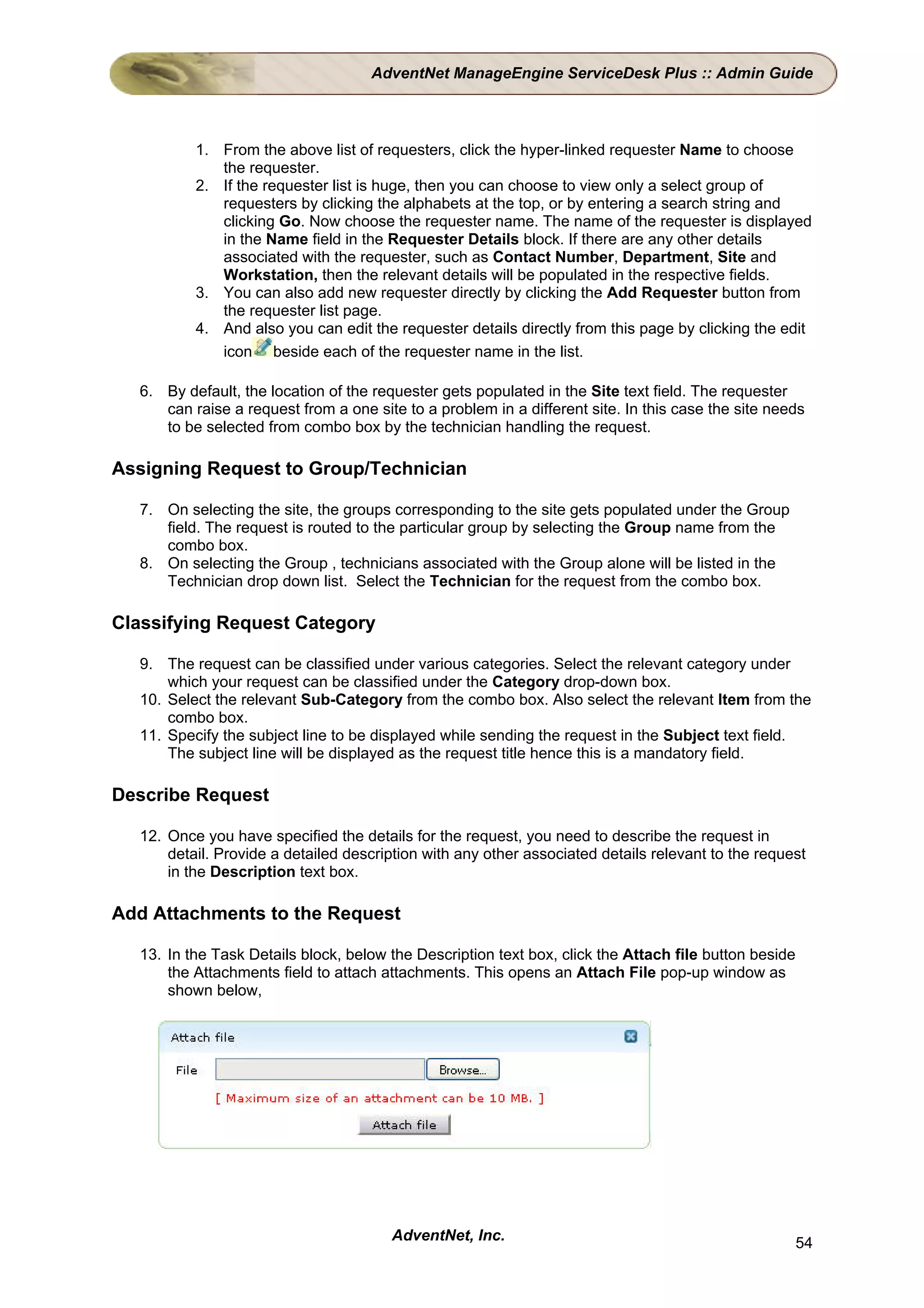 AdventNet ManageEngine ServiceDesk Plus :: Admin Guide



          1. From the above list of requesters, click the hyper-linked requester Name to choose
             the requester.
          2. If the requester list is huge, then you can choose to view only a select group of
             requesters by clicking the alphabets at the top, or by entering a search string and
             clicking Go. Now choose the requester name. The name of the requester is displayed
             in the Name field in the Requester Details block. If there are any other details
             associated with the requester, such as Contact Number, Department, Site and
             Workstation, then the relevant details will be populated in the respective fields.
          3. You can also add new requester directly by clicking the Add Requester button from
             the requester list page.
          4. And also you can edit the requester details directly from this page by clicking the edit
             icon beside each of the requester name in the list.

  6. By default, the location of the requester gets populated in the Site text field. The requester
     can raise a request from a one site to a problem in a different site. In this case the site needs
     to be selected from combo box by the technician handling the request.

Assigning Request to Group/Technician

  7. On selecting the site, the groups corresponding to the site gets populated under the Group
     field. The request is routed to the particular group by selecting the Group name from the
     combo box.
  8. On selecting the Group , technicians associated with the Group alone will be listed in the
     Technician drop down list. Select the Technician for the request from the combo box.

Classifying Request Category

  9. The request can be classified under various categories. Select the relevant category under
      which your request can be classified under the Category drop-down box.
  10. Select the relevant Sub-Category from the combo box. Also select the relevant Item from the
      combo box.
  11. Specify the subject line to be displayed while sending the request in the Subject text field.
      The subject line will be displayed as the request title hence this is a mandatory field.

Describe Request

  12. Once you have specified the details for the request, you need to describe the request in
      detail. Provide a detailed description with any other associated details relevant to the request
      in the Description text box.

Add Attachments to the Request

  13. In the Task Details block, below the Description text box, click the Attach file button beside
      the Attachments field to attach attachments. This opens an Attach File pop-up window as
      shown below,




                                       AdventNet, Inc.                                                 54
 