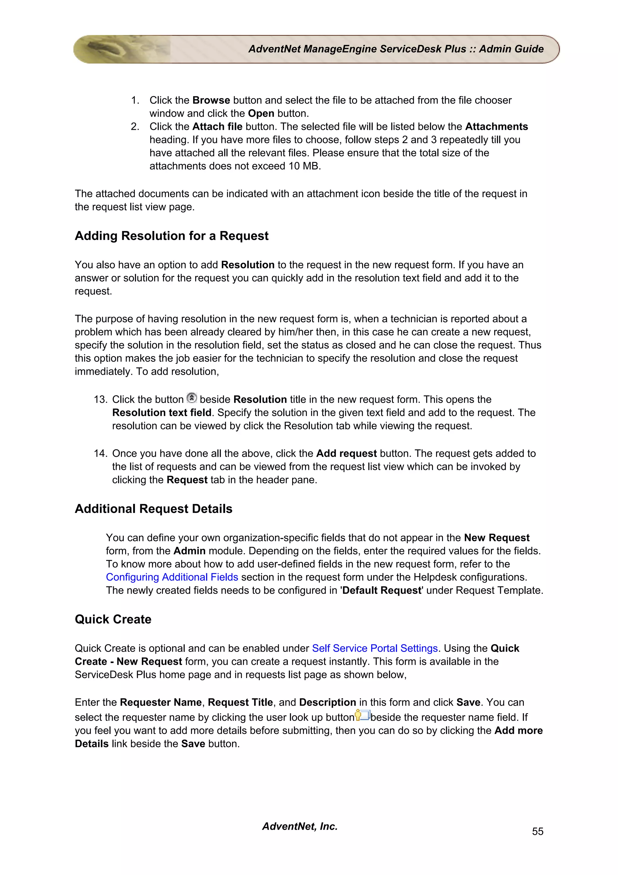 AdventNet ManageEngine ServiceDesk Plus :: Admin Guide



            1. Click the Browse button and select the file to be attached from the file chooser
               window and click the Open button.
            2. Click the Attach file button. The selected file will be listed below the Attachments
               heading. If you have more files to choose, follow steps 2 and 3 repeatedly till you
               have attached all the relevant files. Please ensure that the total size of the
               attachments does not exceed 10 MB.

The attached documents can be indicated with an attachment icon beside the title of the request in
the request list view page.

Adding Resolution for a Request

You also have an option to add Resolution to the request in the new request form. If you have an
answer or solution for the request you can quickly add in the resolution text field and add it to the
request.

The purpose of having resolution in the new request form is, when a technician is reported about a
problem which has been already cleared by him/her then, in this case he can create a new request,
specify the solution in the resolution field, set the status as closed and he can close the request. Thus
this option makes the job easier for the technician to specify the resolution and close the request
immediately. To add resolution,

    13. Click the button   beside Resolution title in the new request form. This opens the
        Resolution text field. Specify the solution in the given text field and add to the request. The
        resolution can be viewed by click the Resolution tab while viewing the request.

    14. Once you have done all the above, click the Add request button. The request gets added to
        the list of requests and can be viewed from the request list view which can be invoked by
        clicking the Request tab in the header pane.

Additional Request Details

       You can define your own organization-specific fields that do not appear in the New Request
       form, from the Admin module. Depending on the fields, enter the required values for the fields.
       To know more about how to add user-defined fields in the new request form, refer to the
       Configuring Additional Fields section in the request form under the Helpdesk configurations.
       The newly created fields needs to be configured in 'Default Request' under Request Template.

Quick Create

Quick Create is optional and can be enabled under Self Service Portal Settings. Using the Quick
Create - New Request form, you can create a request instantly. This form is available in the
ServiceDesk Plus home page and in requests list page as shown below,

Enter the Requester Name, Request Title, and Description in this form and click Save. You can
select the requester name by clicking the user look up button   beside the requester name field. If
you feel you want to add more details before submitting, then you can do so by clicking the Add more
Details link beside the Save button.




                                          AdventNet, Inc.                                               55
 