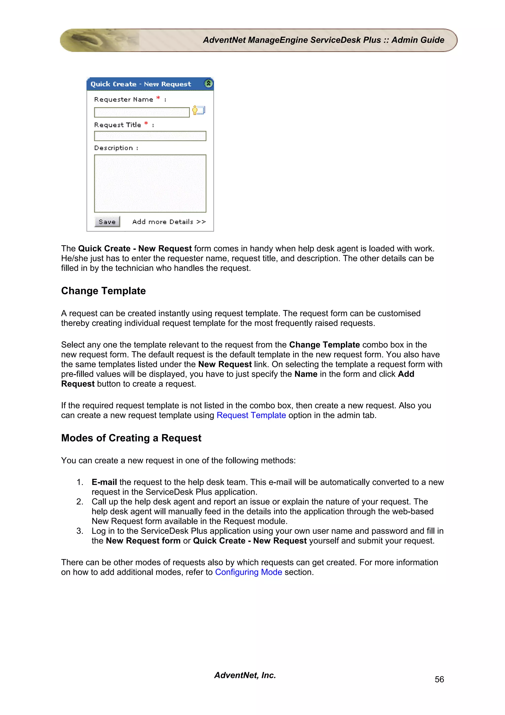 AdventNet ManageEngine ServiceDesk Plus :: Admin Guide




The Quick Create - New Request form comes in handy when help desk agent is loaded with work.
He/she just has to enter the requester name, request title, and description. The other details can be
filled in by the technician who handles the request.

Change Template

A request can be created instantly using request template. The request form can be customised
thereby creating individual request template for the most frequently raised requests.

Select any one the template relevant to the request from the Change Template combo box in the
new request form. The default request is the default template in the new request form. You also have
the same templates listed under the New Request link. On selecting the template a request form with
pre-filled values will be displayed, you have to just specify the Name in the form and click Add
Request button to create a request.

If the required request template is not listed in the combo box, then create a new request. Also you
can create a new request template using Request Template option in the admin tab.

Modes of Creating a Request

You can create a new request in one of the following methods:

    1. E-mail the request to the help desk team. This e-mail will be automatically converted to a new
       request in the ServiceDesk Plus application.
    2. Call up the help desk agent and report an issue or explain the nature of your request. The
       help desk agent will manually feed in the details into the application through the web-based
       New Request form available in the Request module.
    3. Log in to the ServiceDesk Plus application using your own user name and password and fill in
       the New Request form or Quick Create - New Request yourself and submit your request.

There can be other modes of requests also by which requests can get created. For more information
on how to add additional modes, refer to Configuring Mode section.




                                         AdventNet, Inc.                                                56
 