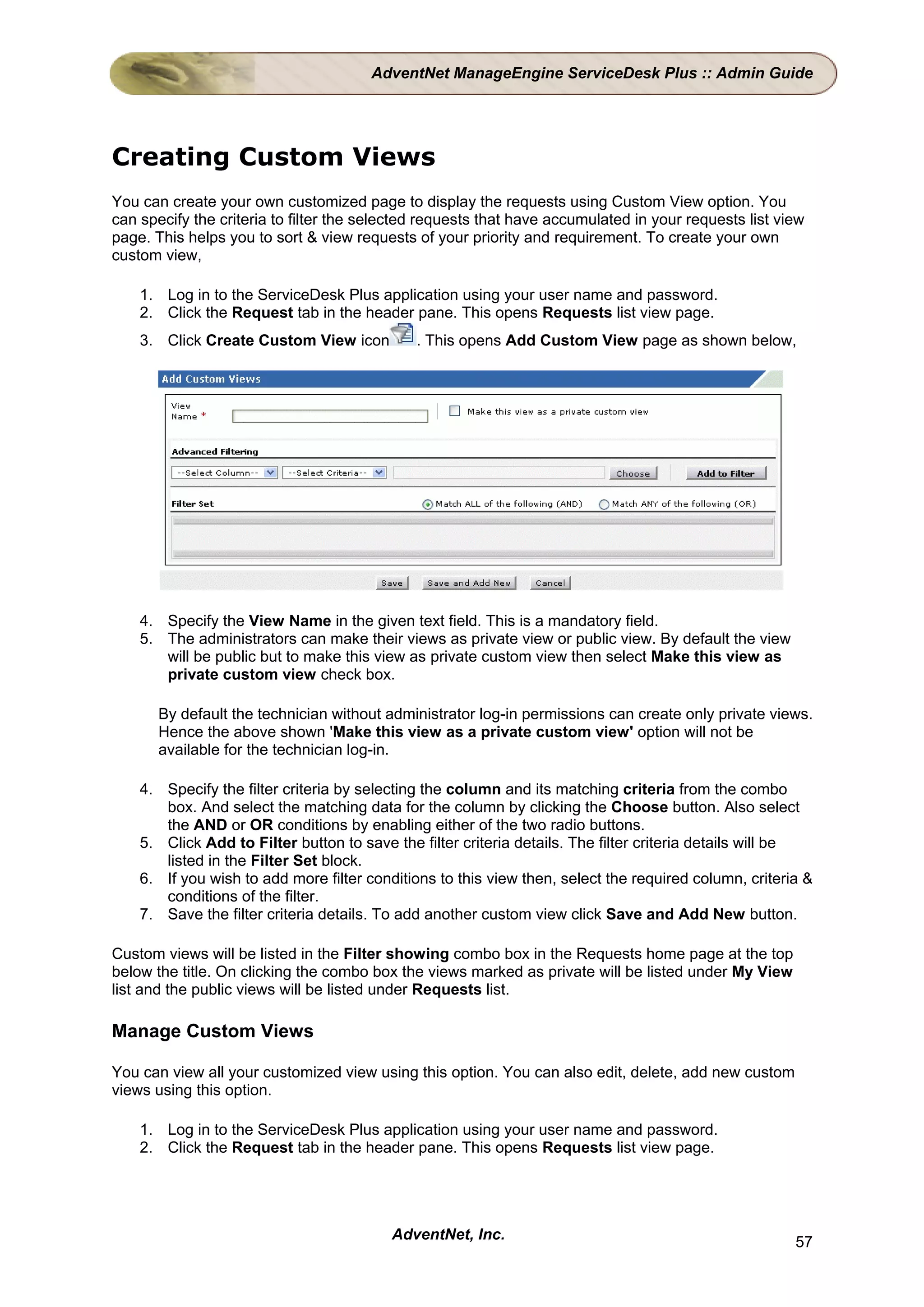AdventNet ManageEngine ServiceDesk Plus :: Admin Guide




Creating Custom Views
You can create your own customized page to display the requests using Custom View option. You
can specify the criteria to filter the selected requests that have accumulated in your requests list view
page. This helps you to sort & view requests of your priority and requirement. To create your own
custom view,

    1. Log in to the ServiceDesk Plus application using your user name and password.
    2. Click the Request tab in the header pane. This opens Requests list view page.
    3. Click Create Custom View icon          . This opens Add Custom View page as shown below,




    4. Specify the View Name in the given text field. This is a mandatory field.
    5. The administrators can make their views as private view or public view. By default the view
       will be public but to make this view as private custom view then select Make this view as
       private custom view check box.

       By default the technician without administrator log-in permissions can create only private views.
       Hence the above shown 'Make this view as a private custom view' option will not be
       available for the technician log-in.

    4. Specify the filter criteria by selecting the column and its matching criteria from the combo
       box. And select the matching data for the column by clicking the Choose button. Also select
       the AND or OR conditions by enabling either of the two radio buttons.
    5. Click Add to Filter button to save the filter criteria details. The filter criteria details will be
       listed in the Filter Set block.
    6. If you wish to add more filter conditions to this view then, select the required column, criteria &
       conditions of the filter.
    7. Save the filter criteria details. To add another custom view click Save and Add New button.

Custom views will be listed in the Filter showing combo box in the Requests home page at the top
below the title. On clicking the combo box the views marked as private will be listed under My View
list and the public views will be listed under Requests list.

Manage Custom Views

You can view all your customized view using this option. You can also edit, delete, add new custom
views using this option.

    1. Log in to the ServiceDesk Plus application using your user name and password.
    2. Click the Request tab in the header pane. This opens Requests list view page.




                                          AdventNet, Inc.                                              57
 