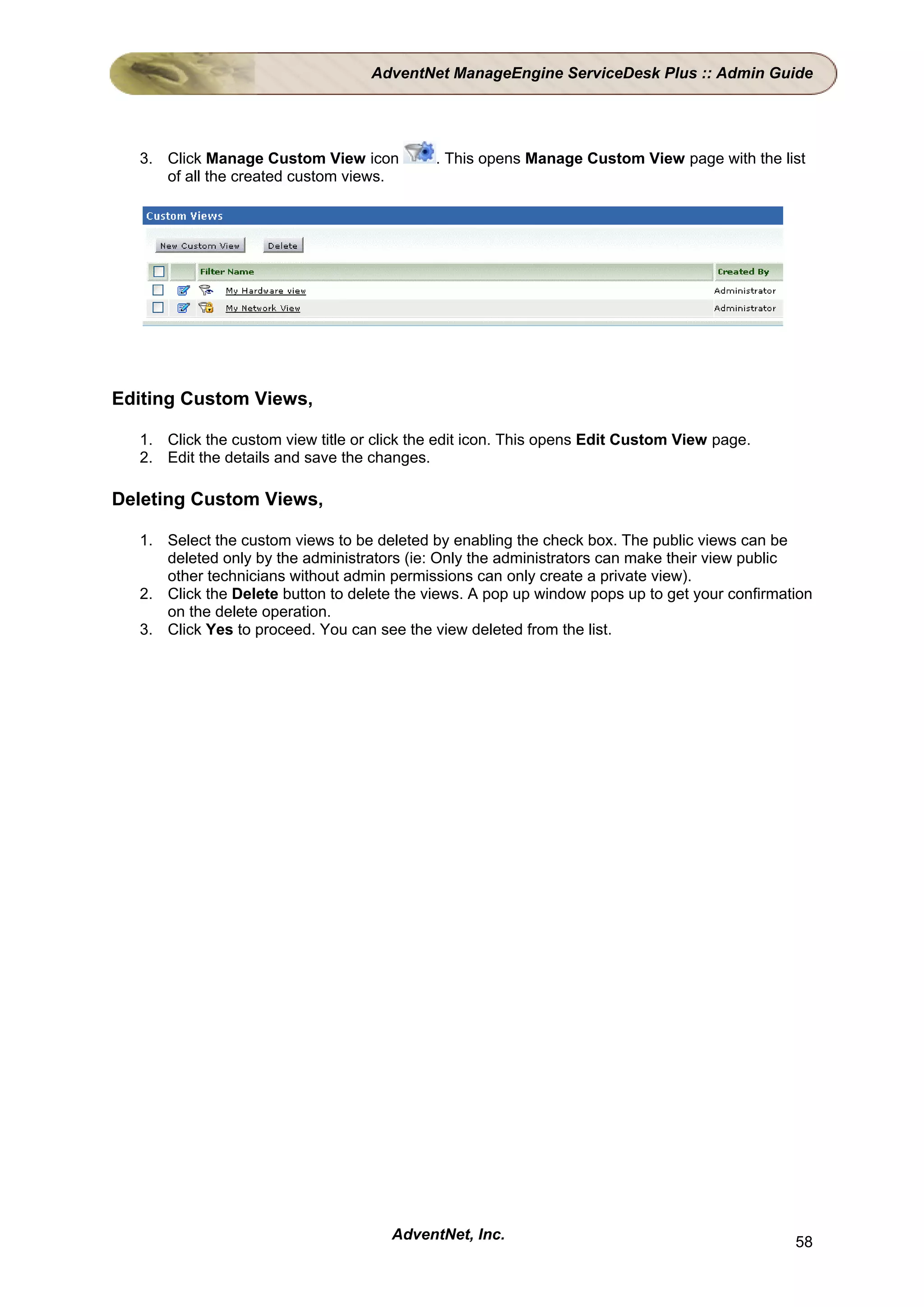 AdventNet ManageEngine ServiceDesk Plus :: Admin Guide




  3. Click Manage Custom View icon          . This opens Manage Custom View page with the list
     of all the created custom views.




Editing Custom Views,

  1. Click the custom view title or click the edit icon. This opens Edit Custom View page.
  2. Edit the details and save the changes.

Deleting Custom Views,

  1. Select the custom views to be deleted by enabling the check box. The public views can be
     deleted only by the administrators (ie: Only the administrators can make their view public
     other technicians without admin permissions can only create a private view).
  2. Click the Delete button to delete the views. A pop up window pops up to get your confirmation
     on the delete operation.
  3. Click Yes to proceed. You can see the view deleted from the list.




                                      AdventNet, Inc.                                          58
 