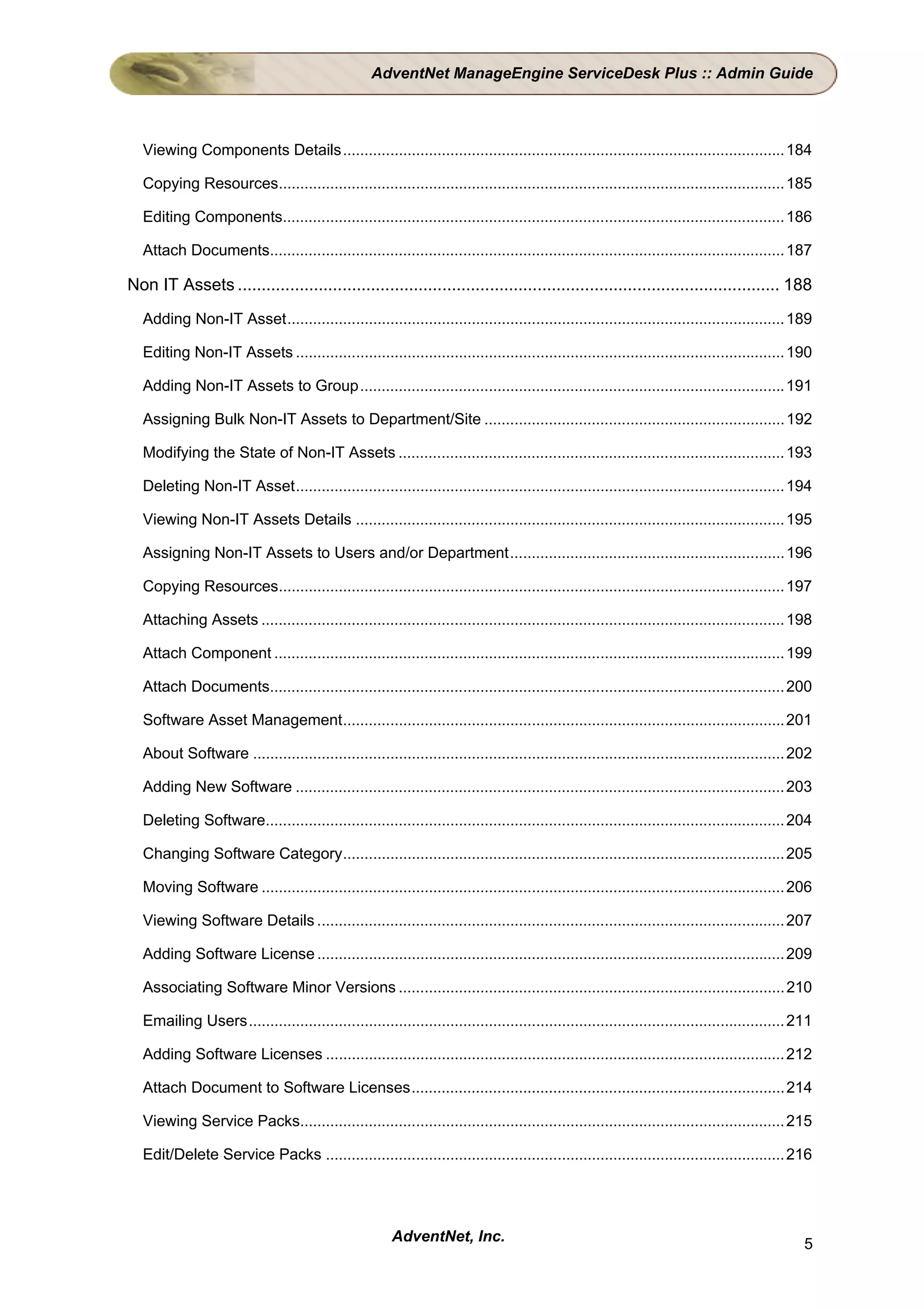 AdventNet ManageEngine ServiceDesk Plus :: Admin Guide



  Viewing Components Details....................................................................................................... 184

  Copying Resources...................................................................................................................... 185

  Editing Components..................................................................................................................... 186

  Attach Documents........................................................................................................................ 187

Non IT Assets .................................................................................................................. 188
  Adding Non-IT Asset.................................................................................................................... 189

  Editing Non-IT Assets .................................................................................................................. 190

  Adding Non-IT Assets to Group................................................................................................... 191

  Assigning Bulk Non-IT Assets to Department/Site ...................................................................... 192

  Modifying the State of Non-IT Assets .......................................................................................... 193

  Deleting Non-IT Asset.................................................................................................................. 194

  Viewing Non-IT Assets Details .................................................................................................... 195

  Assigning Non-IT Assets to Users and/or Department................................................................ 196

  Copying Resources...................................................................................................................... 197

  Attaching Assets .......................................................................................................................... 198

  Attach Component ....................................................................................................................... 199

  Attach Documents........................................................................................................................ 200

  Software Asset Management....................................................................................................... 201

  About Software ............................................................................................................................ 202

  Adding New Software .................................................................................................................. 203

  Deleting Software......................................................................................................................... 204

  Changing Software Category....................................................................................................... 205

  Moving Software .......................................................................................................................... 206

  Viewing Software Details ............................................................................................................. 207

  Adding Software License ............................................................................................................. 209

  Associating Software Minor Versions .......................................................................................... 210

  Emailing Users............................................................................................................................. 211

  Adding Software Licenses ........................................................................................................... 212

  Attach Document to Software Licenses....................................................................................... 214

  Viewing Service Packs................................................................................................................. 215

  Edit/Delete Service Packs ........................................................................................................... 216




                                                       AdventNet, Inc.                                                                         5
 