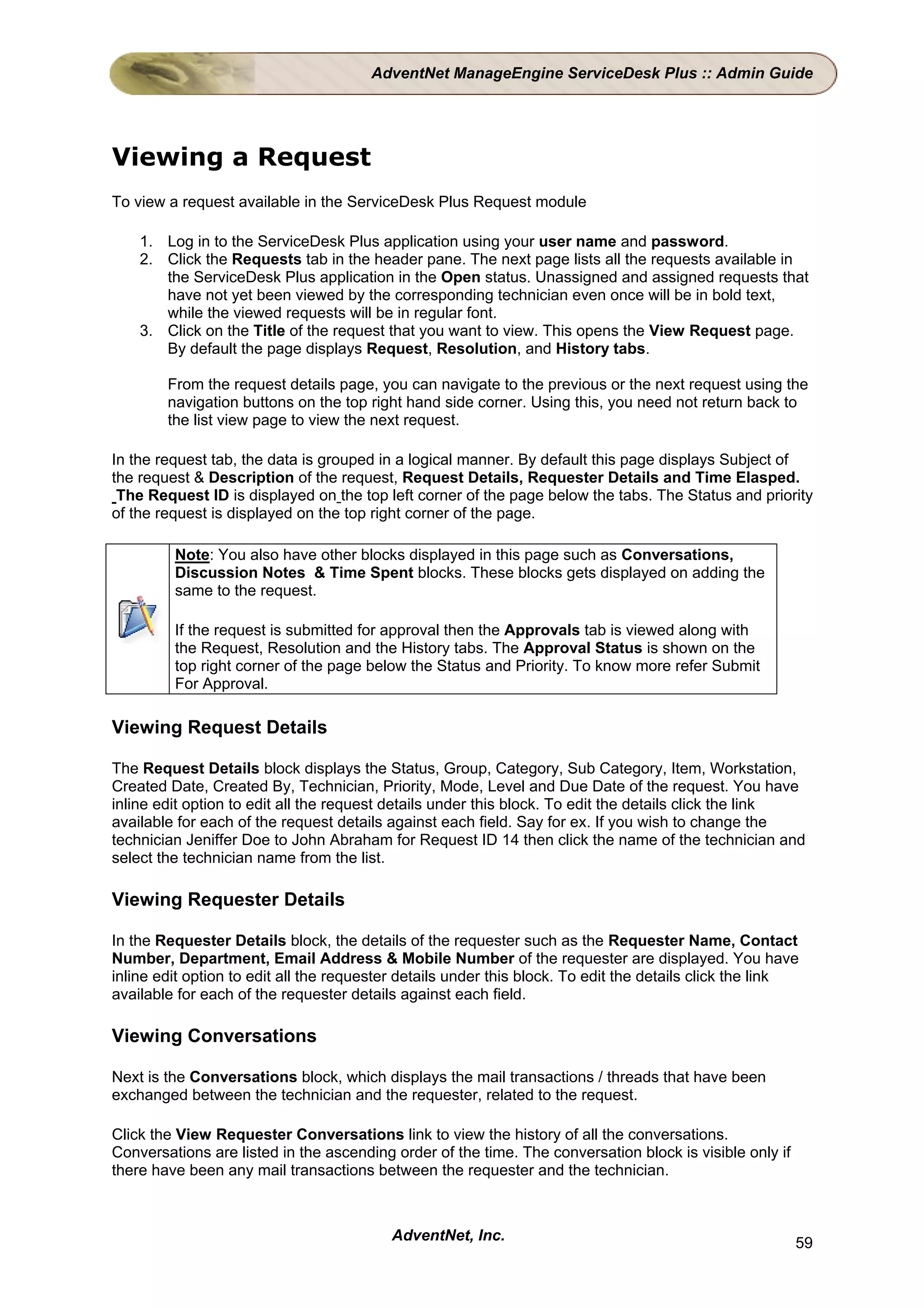 AdventNet ManageEngine ServiceDesk Plus :: Admin Guide




Viewing a Request
To view a request available in the ServiceDesk Plus Request module

    1. Log in to the ServiceDesk Plus application using your user name and password.
    2. Click the Requests tab in the header pane. The next page lists all the requests available in
       the ServiceDesk Plus application in the Open status. Unassigned and assigned requests that
       have not yet been viewed by the corresponding technician even once will be in bold text,
       while the viewed requests will be in regular font.
    3. Click on the Title of the request that you want to view. This opens the View Request page.
       By default the page displays Request, Resolution, and History tabs.

        From the request details page, you can navigate to the previous or the next request using the
        navigation buttons on the top right hand side corner. Using this, you need not return back to
        the list view page to view the next request.

In the request tab, the data is grouped in a logical manner. By default this page displays Subject of
the request & Description of the request, Request Details, Requester Details and Time Elasped.
 The Request ID is displayed on the top left corner of the page below the tabs. The Status and priority
of the request is displayed on the top right corner of the page.

         Note: You also have other blocks displayed in this page such as Conversations,
         Discussion Notes & Time Spent blocks. These blocks gets displayed on adding the
         same to the request.

         If the request is submitted for approval then the Approvals tab is viewed along with
         the Request, Resolution and the History tabs. The Approval Status is shown on the
         top right corner of the page below the Status and Priority. To know more refer Submit
         For Approval.

Viewing Request Details

The Request Details block displays the Status, Group, Category, Sub Category, Item, Workstation,
Created Date, Created By, Technician, Priority, Mode, Level and Due Date of the request. You have
inline edit option to edit all the request details under this block. To edit the details click the link
available for each of the request details against each field. Say for ex. If you wish to change the
technician Jeniffer Doe to John Abraham for Request ID 14 then click the name of the technician and
select the technician name from the list.

Viewing Requester Details

In the Requester Details block, the details of the requester such as the Requester Name, Contact
Number, Department, Email Address & Mobile Number of the requester are displayed. You have
inline edit option to edit all the requester details under this block. To edit the details click the link
available for each of the requester details against each field.

Viewing Conversations

Next is the Conversations block, which displays the mail transactions / threads that have been
exchanged between the technician and the requester, related to the request.

Click the View Requester Conversations link to view the history of all the conversations.
Conversations are listed in the ascending order of the time. The conversation block is visible only if
there have been any mail transactions between the requester and the technician.



                                          AdventNet, Inc.                                                59
 