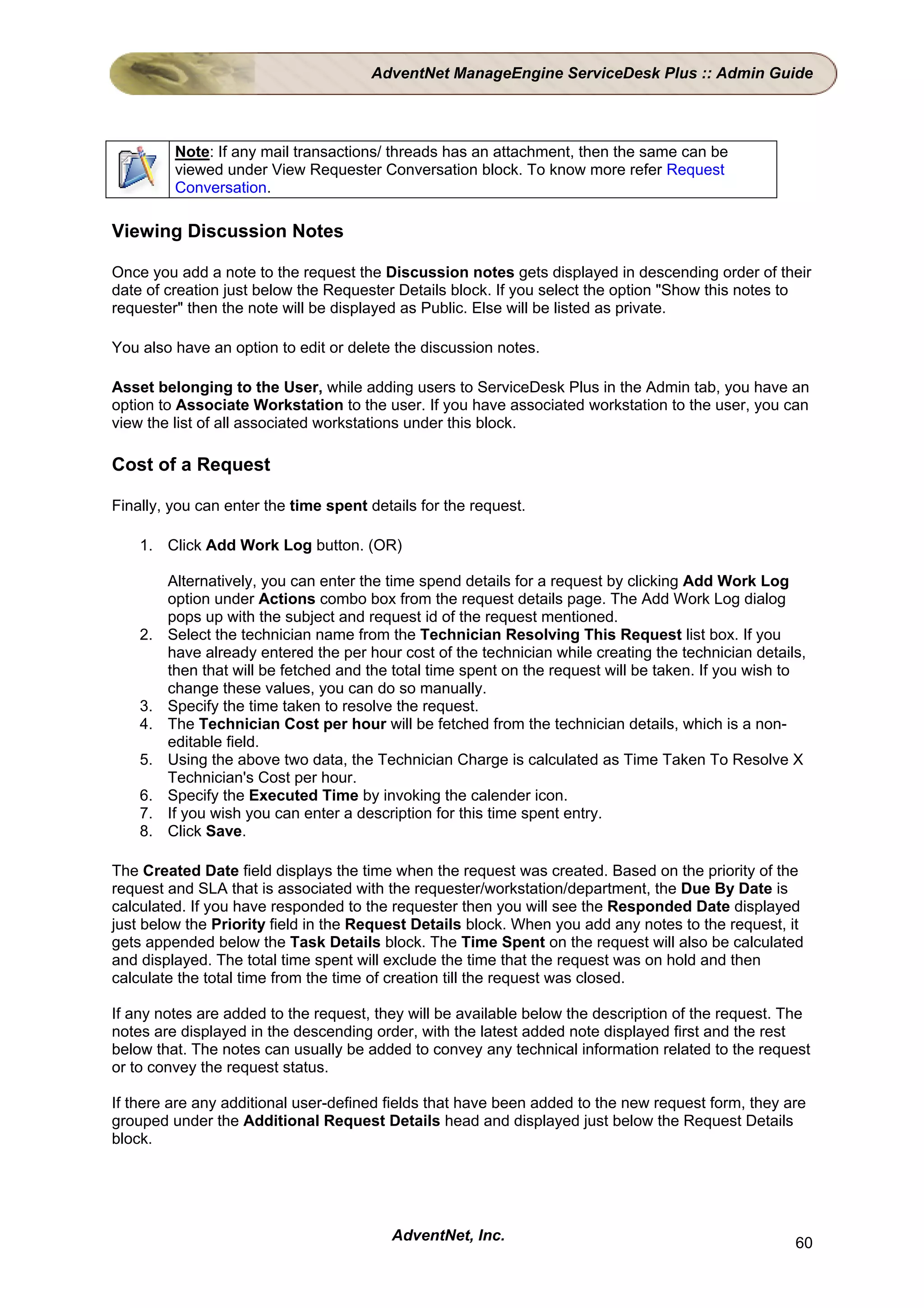 AdventNet ManageEngine ServiceDesk Plus :: Admin Guide




          Note: If any mail transactions/ threads has an attachment, then the same can be
          viewed under View Requester Conversation block. To know more refer Request
          Conversation.

Viewing Discussion Notes

Once you add a note to the request the Discussion notes gets displayed in descending order of their
date of creation just below the Requester Details block. If you select the option "Show this notes to
requester" then the note will be displayed as Public. Else will be listed as private.

You also have an option to edit or delete the discussion notes.

Asset belonging to the User, while adding users to ServiceDesk Plus in the Admin tab, you have an
option to Associate Workstation to the user. If you have associated workstation to the user, you can
view the list of all associated workstations under this block.

Cost of a Request

Finally, you can enter the time spent details for the request.

    1. Click Add Work Log button. (OR)

         Alternatively, you can enter the time spend details for a request by clicking Add Work Log
         option under Actions combo box from the request details page. The Add Work Log dialog
         pops up with the subject and request id of the request mentioned.
    2.   Select the technician name from the Technician Resolving This Request list box. If you
         have already entered the per hour cost of the technician while creating the technician details,
         then that will be fetched and the total time spent on the request will be taken. If you wish to
         change these values, you can do so manually.
    3.   Specify the time taken to resolve the request.
    4.   The Technician Cost per hour will be fetched from the technician details, which is a non-
         editable field.
    5.   Using the above two data, the Technician Charge is calculated as Time Taken To Resolve X
         Technician's Cost per hour.
    6.   Specify the Executed Time by invoking the calender icon.
    7.   If you wish you can enter a description for this time spent entry.
    8.   Click Save.

The Created Date field displays the time when the request was created. Based on the priority of the
request and SLA that is associated with the requester/workstation/department, the Due By Date is
calculated. If you have responded to the requester then you will see the Responded Date displayed
just below the Priority field in the Request Details block. When you add any notes to the request, it
gets appended below the Task Details block. The Time Spent on the request will also be calculated
and displayed. The total time spent will exclude the time that the request was on hold and then
calculate the total time from the time of creation till the request was closed.

If any notes are added to the request, they will be available below the description of the request. The
notes are displayed in the descending order, with the latest added note displayed first and the rest
below that. The notes can usually be added to convey any technical information related to the request
or to convey the request status.

If there are any additional user-defined fields that have been added to the new request form, they are
grouped under the Additional Request Details head and displayed just below the Request Details
block.




                                          AdventNet, Inc.                                             60
 