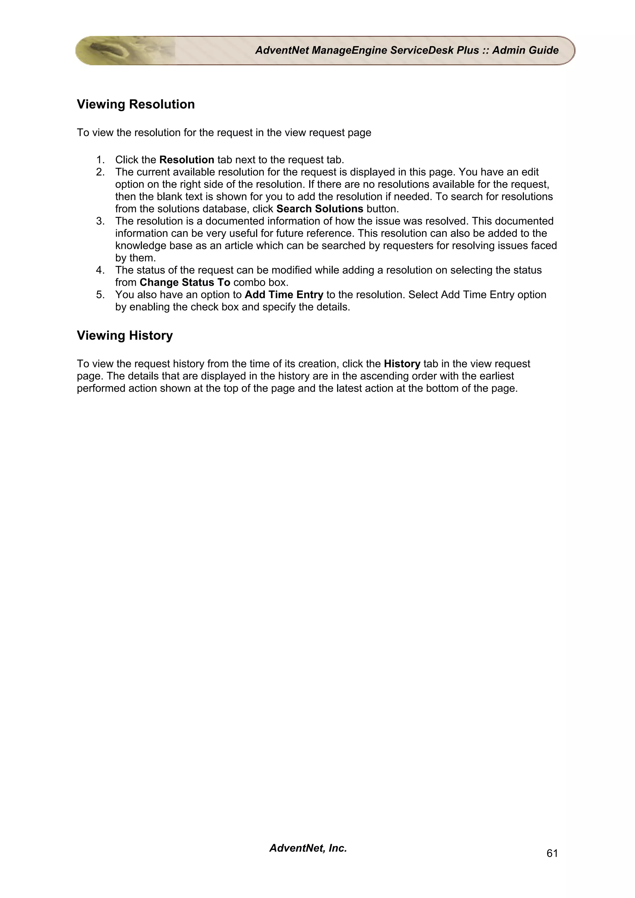 AdventNet ManageEngine ServiceDesk Plus :: Admin Guide




Viewing Resolution

To view the resolution for the request in the view request page

    1. Click the Resolution tab next to the request tab.
    2. The current available resolution for the request is displayed in this page. You have an edit
       option on the right side of the resolution. If there are no resolutions available for the request,
       then the blank text is shown for you to add the resolution if needed. To search for resolutions
       from the solutions database, click Search Solutions button.
    3. The resolution is a documented information of how the issue was resolved. This documented
       information can be very useful for future reference. This resolution can also be added to the
       knowledge base as an article which can be searched by requesters for resolving issues faced
       by them.
    4. The status of the request can be modified while adding a resolution on selecting the status
       from Change Status To combo box.
    5. You also have an option to Add Time Entry to the resolution. Select Add Time Entry option
       by enabling the check box and specify the details.

Viewing History

To view the request history from the time of its creation, click the History tab in the view request
page. The details that are displayed in the history are in the ascending order with the earliest
performed action shown at the top of the page and the latest action at the bottom of the page.




                                          AdventNet, Inc.                                              61
 