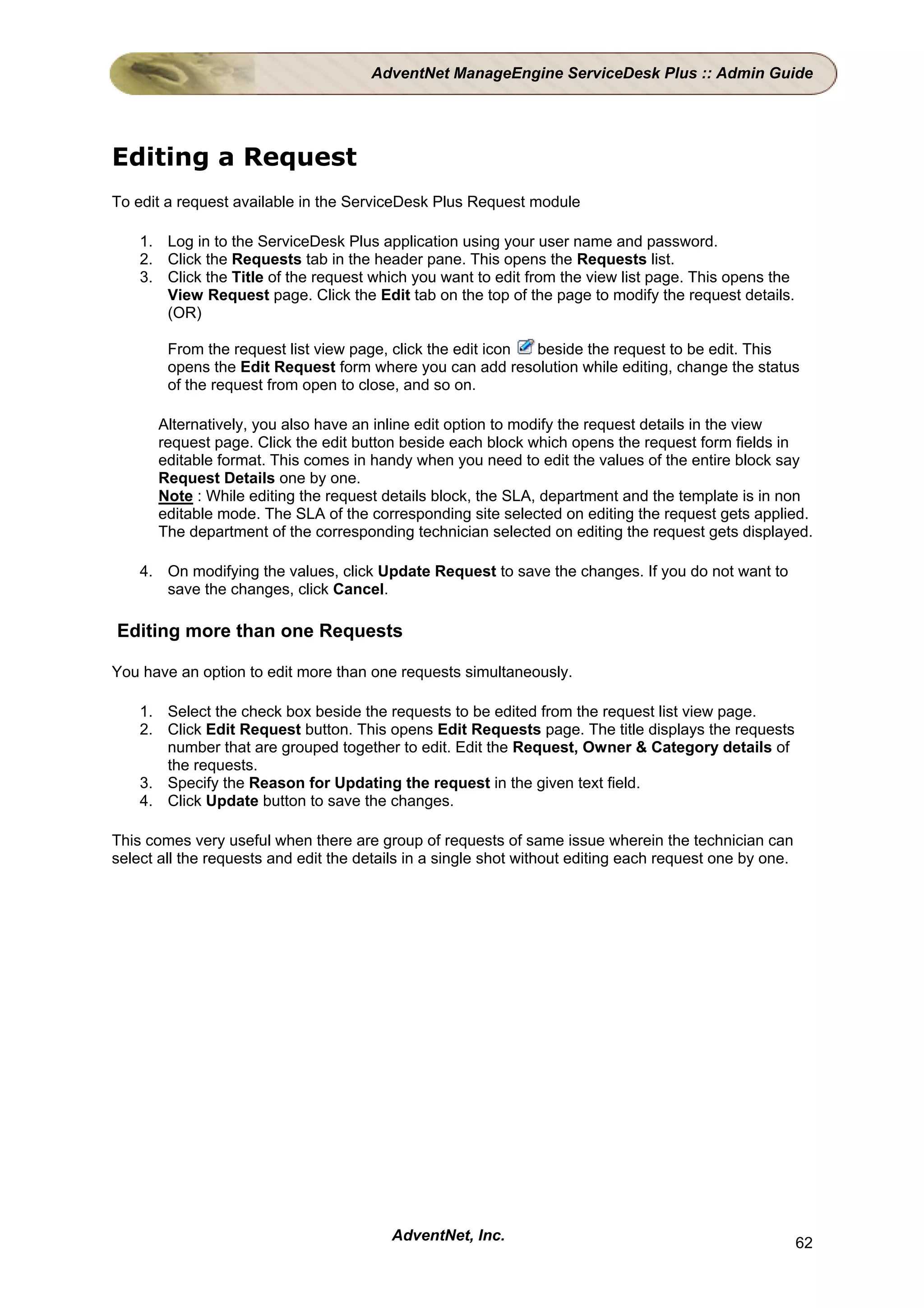 AdventNet ManageEngine ServiceDesk Plus :: Admin Guide




Editing a Request
To edit a request available in the ServiceDesk Plus Request module

    1. Log in to the ServiceDesk Plus application using your user name and password.
    2. Click the Requests tab in the header pane. This opens the Requests list.
    3. Click the Title of the request which you want to edit from the view list page. This opens the
       View Request page. Click the Edit tab on the top of the page to modify the request details.
       (OR)

        From the request list view page, click the edit icon beside the request to be edit. This
        opens the Edit Request form where you can add resolution while editing, change the status
        of the request from open to close, and so on.

      Alternatively, you also have an inline edit option to modify the request details in the view
      request page. Click the edit button beside each block which opens the request form fields in
      editable format. This comes in handy when you need to edit the values of the entire block say
      Request Details one by one.
      Note : While editing the request details block, the SLA, department and the template is in non
      editable mode. The SLA of the corresponding site selected on editing the request gets applied.
      The department of the corresponding technician selected on editing the request gets displayed.

    4. On modifying the values, click Update Request to save the changes. If you do not want to
       save the changes, click Cancel.

Editing more than one Requests

You have an option to edit more than one requests simultaneously.

    1. Select the check box beside the requests to be edited from the request list view page.
    2. Click Edit Request button. This opens Edit Requests page. The title displays the requests
       number that are grouped together to edit. Edit the Request, Owner & Category details of
       the requests.
    3. Specify the Reason for Updating the request in the given text field.
    4. Click Update button to save the changes.

This comes very useful when there are group of requests of same issue wherein the technician can
select all the requests and edit the details in a single shot without editing each request one by one.




                                         AdventNet, Inc.                                                 62
 