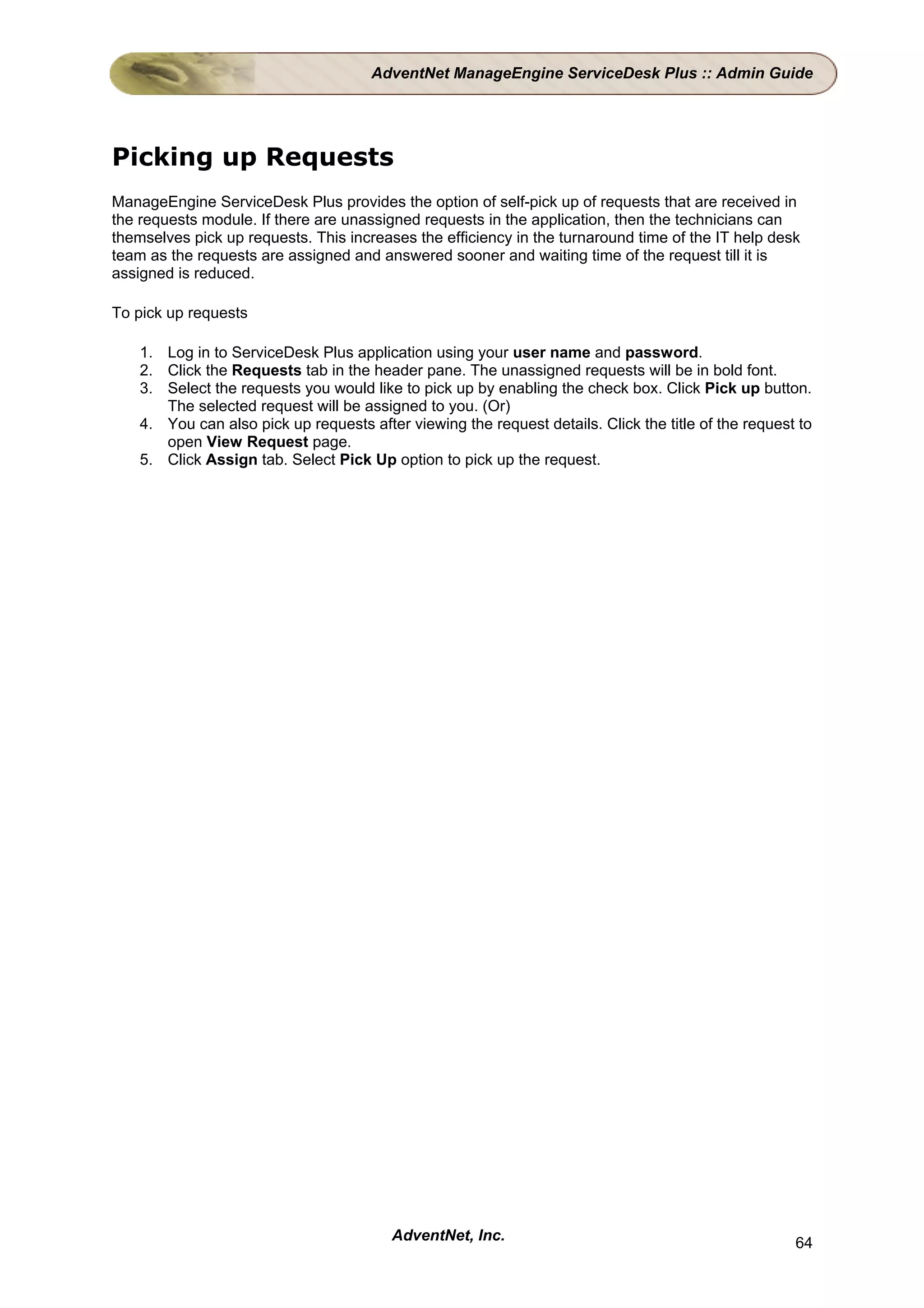 AdventNet ManageEngine ServiceDesk Plus :: Admin Guide




Picking up Requests
ManageEngine ServiceDesk Plus provides the option of self-pick up of requests that are received in
the requests module. If there are unassigned requests in the application, then the technicians can
themselves pick up requests. This increases the efficiency in the turnaround time of the IT help desk
team as the requests are assigned and answered sooner and waiting time of the request till it is
assigned is reduced.

To pick up requests

    1. Log in to ServiceDesk Plus application using your user name and password.
    2. Click the Requests tab in the header pane. The unassigned requests will be in bold font.
    3. Select the requests you would like to pick up by enabling the check box. Click Pick up button.
       The selected request will be assigned to you. (Or)
    4. You can also pick up requests after viewing the request details. Click the title of the request to
       open View Request page.
    5. Click Assign tab. Select Pick Up option to pick up the request.




                                         AdventNet, Inc.                                              64
 