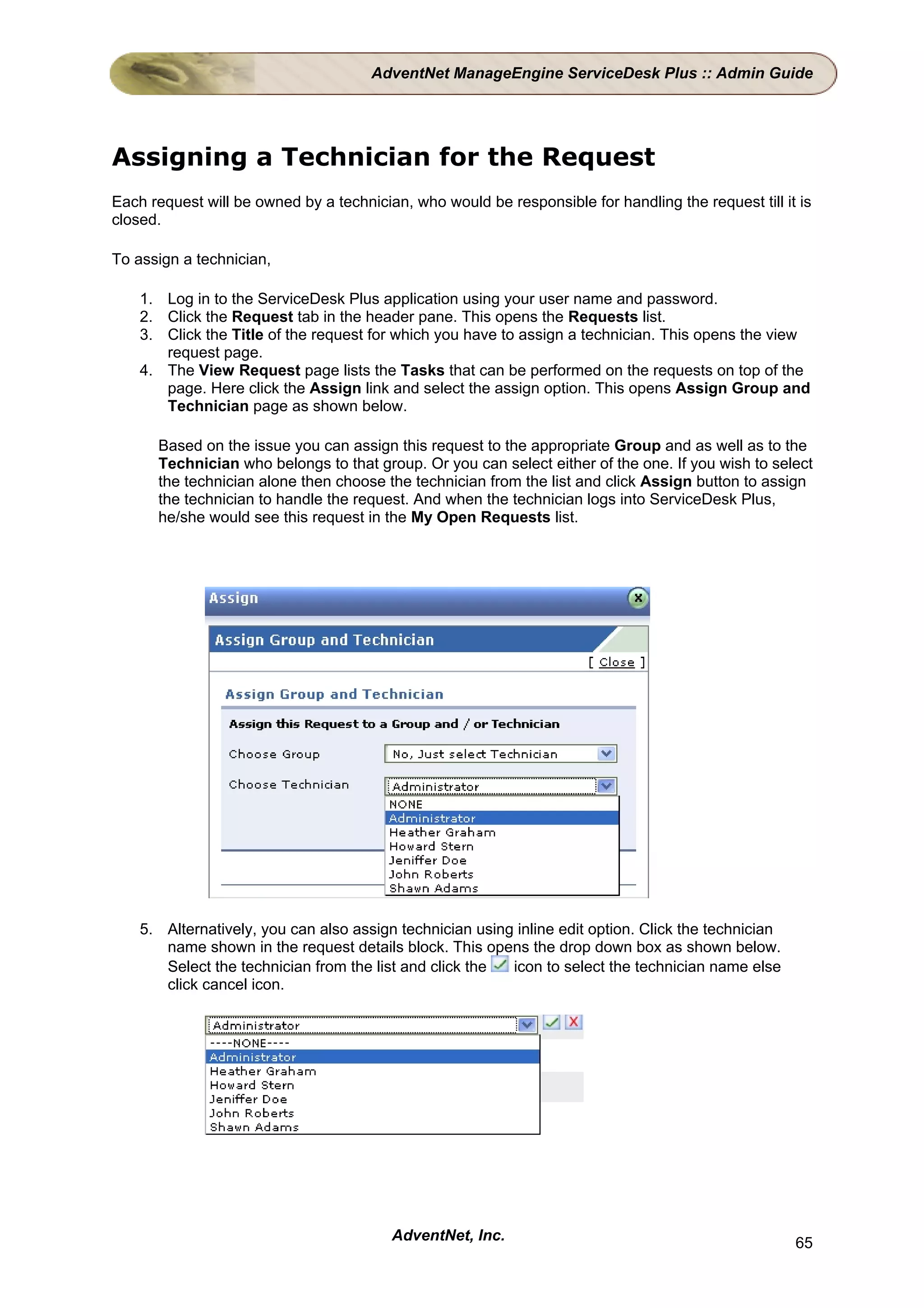 AdventNet ManageEngine ServiceDesk Plus :: Admin Guide




Assigning a Technician for the Request
Each request will be owned by a technician, who would be responsible for handling the request till it is
closed.

To assign a technician,

    1. Log in to the ServiceDesk Plus application using your user name and password.
    2. Click the Request tab in the header pane. This opens the Requests list.
    3. Click the Title of the request for which you have to assign a technician. This opens the view
       request page.
    4. The View Request page lists the Tasks that can be performed on the requests on top of the
       page. Here click the Assign link and select the assign option. This opens Assign Group and
       Technician page as shown below.

      Based on the issue you can assign this request to the appropriate Group and as well as to the
      Technician who belongs to that group. Or you can select either of the one. If you wish to select
      the technician alone then choose the technician from the list and click Assign button to assign
      the technician to handle the request. And when the technician logs into ServiceDesk Plus,
      he/she would see this request in the My Open Requests list.




    5. Alternatively, you can also assign technician using inline edit option. Click the technician
       name shown in the request details block. This opens the drop down box as shown below.
       Select the technician from the list and click the  icon to select the technician name else
       click cancel icon.




                                         AdventNet, Inc.                                              65
 