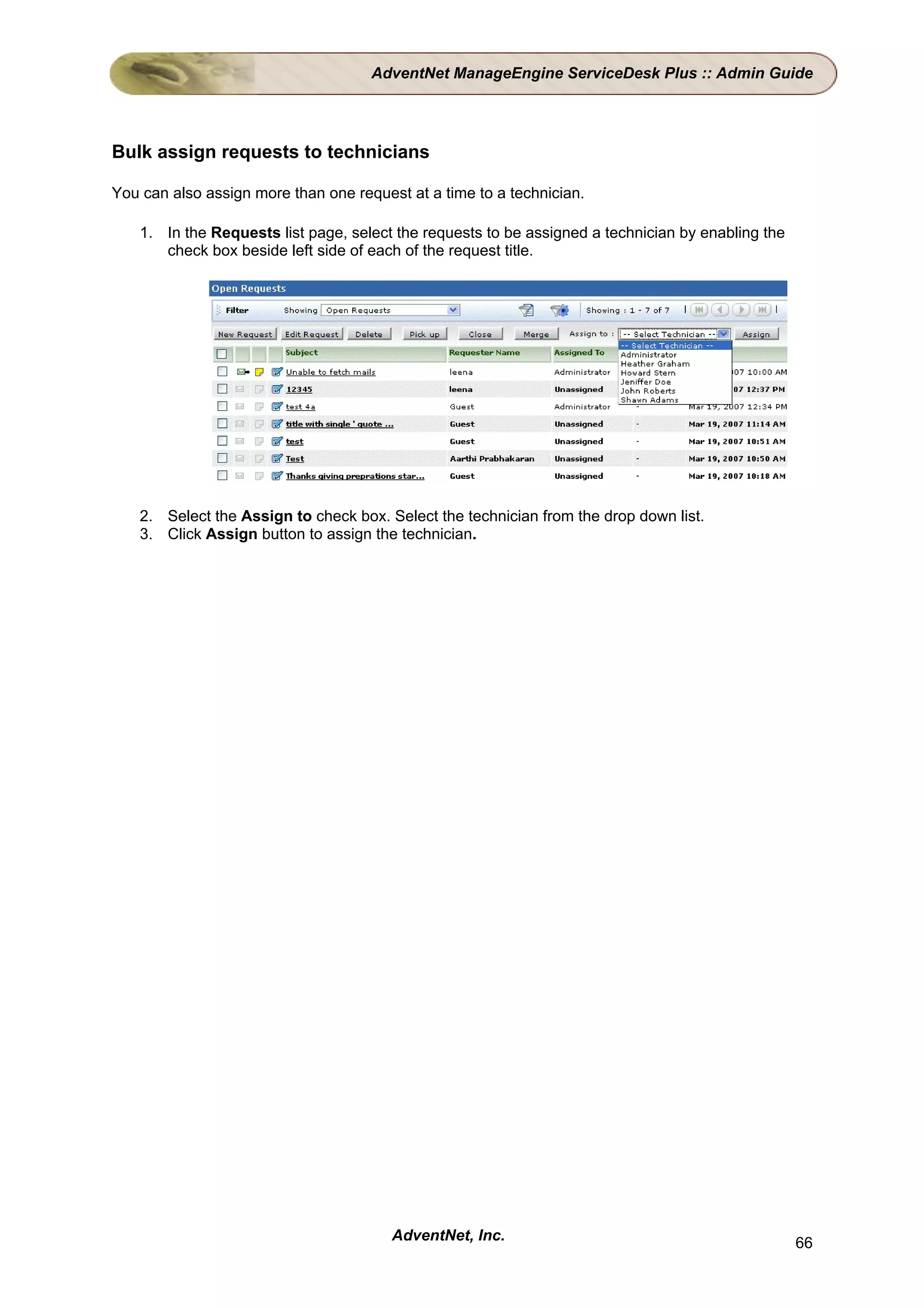 AdventNet ManageEngine ServiceDesk Plus :: Admin Guide




Bulk assign requests to technicians

You can also assign more than one request at a time to a technician.

    1. In the Requests list page, select the requests to be assigned a technician by enabling the
       check box beside left side of each of the request title.




    2. Select the Assign to check box. Select the technician from the drop down list.
    3. Click Assign button to assign the technician.




                                        AdventNet, Inc.                                             66
 