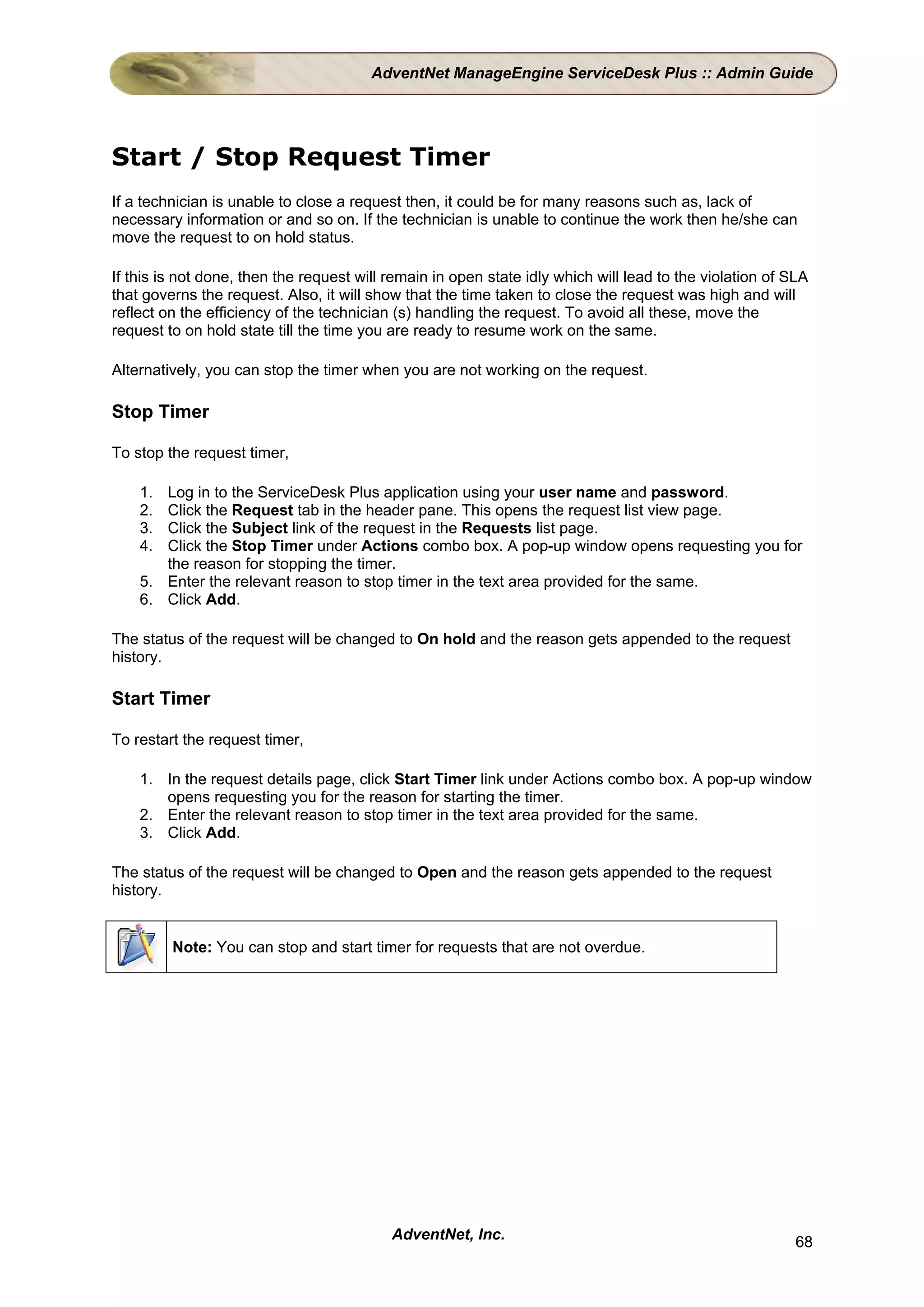 AdventNet ManageEngine ServiceDesk Plus :: Admin Guide




Start / Stop Request Timer
If a technician is unable to close a request then, it could be for many reasons such as, lack of
necessary information or and so on. If the technician is unable to continue the work then he/she can
move the request to on hold status.

If this is not done, then the request will remain in open state idly which will lead to the violation of SLA
that governs the request. Also, it will show that the time taken to close the request was high and will
reflect on the efficiency of the technician (s) handling the request. To avoid all these, move the
request to on hold state till the time you are ready to resume work on the same.

Alternatively, you can stop the timer when you are not working on the request.

Stop Timer

To stop the request timer,

    1. Log in to the ServiceDesk Plus application using your user name and password.
    2. Click the Request tab in the header pane. This opens the request list view page.
    3. Click the Subject link of the request in the Requests list page.
    4. Click the Stop Timer under Actions combo box. A pop-up window opens requesting you for
       the reason for stopping the timer.
    5. Enter the relevant reason to stop timer in the text area provided for the same.
    6. Click Add.

The status of the request will be changed to On hold and the reason gets appended to the request
history.

Start Timer

To restart the request timer,

    1. In the request details page, click Start Timer link under Actions combo box. A pop-up window
       opens requesting you for the reason for starting the timer.
    2. Enter the relevant reason to stop timer in the text area provided for the same.
    3. Click Add.

The status of the request will be changed to Open and the reason gets appended to the request
history.


         Note: You can stop and start timer for requests that are not overdue.




                                           AdventNet, Inc.                                                68
 