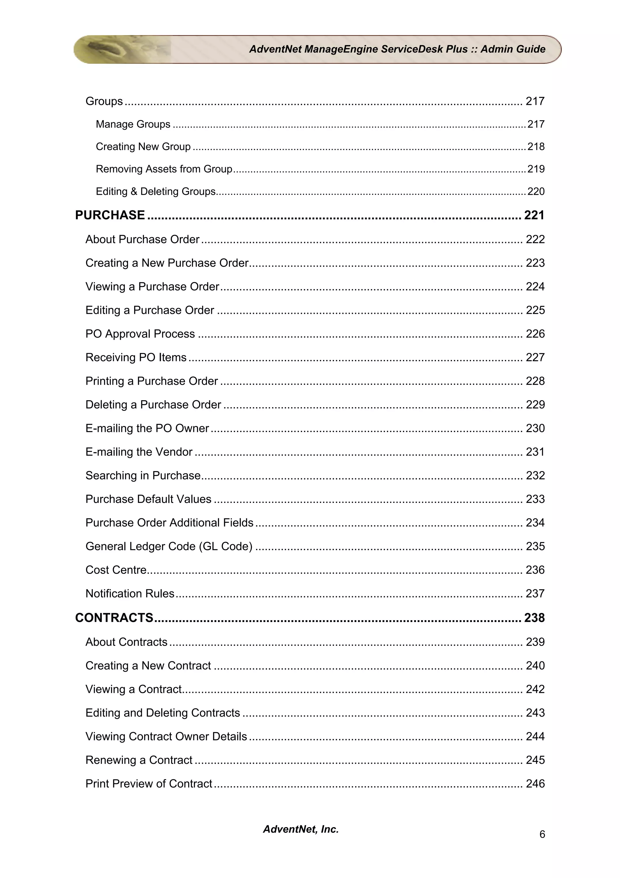AdventNet ManageEngine ServiceDesk Plus :: Admin Guide




  Groups ............................................................................................................................. 217
     Manage Groups ........................................................................................................................... 217

     Creating New Group .................................................................................................................... 218

     Removing Assets from Group...................................................................................................... 219

     Editing & Deleting Groups............................................................................................................ 220

PURCHASE ........................................................................................................... 221
  About Purchase Order ..................................................................................................... 222

  Creating a New Purchase Order...................................................................................... 223

  Viewing a Purchase Order............................................................................................... 224

  Editing a Purchase Order ................................................................................................ 225

  PO Approval Process ...................................................................................................... 226

  Receiving PO Items ......................................................................................................... 227

  Printing a Purchase Order ............................................................................................... 228

  Deleting a Purchase Order .............................................................................................. 229

  E-mailing the PO Owner .................................................................................................. 230

  E-mailing the Vendor ....................................................................................................... 231

  Searching in Purchase..................................................................................................... 232

  Purchase Default Values ................................................................................................. 233

  Purchase Order Additional Fields .................................................................................... 234

  General Ledger Code (GL Code) .................................................................................... 235

  Cost Centre...................................................................................................................... 236

  Notification Rules............................................................................................................. 237

CONTRACTS......................................................................................................... 238
  About Contracts ............................................................................................................... 239

  Creating a New Contract ................................................................................................. 240

  Viewing a Contract........................................................................................................... 242

  Editing and Deleting Contracts ........................................................................................ 243

  Viewing Contract Owner Details ...................................................................................... 244

  Renewing a Contract ....................................................................................................... 245

  Print Preview of Contract ................................................................................................. 246


                                                         AdventNet, Inc.                                                                        6
 