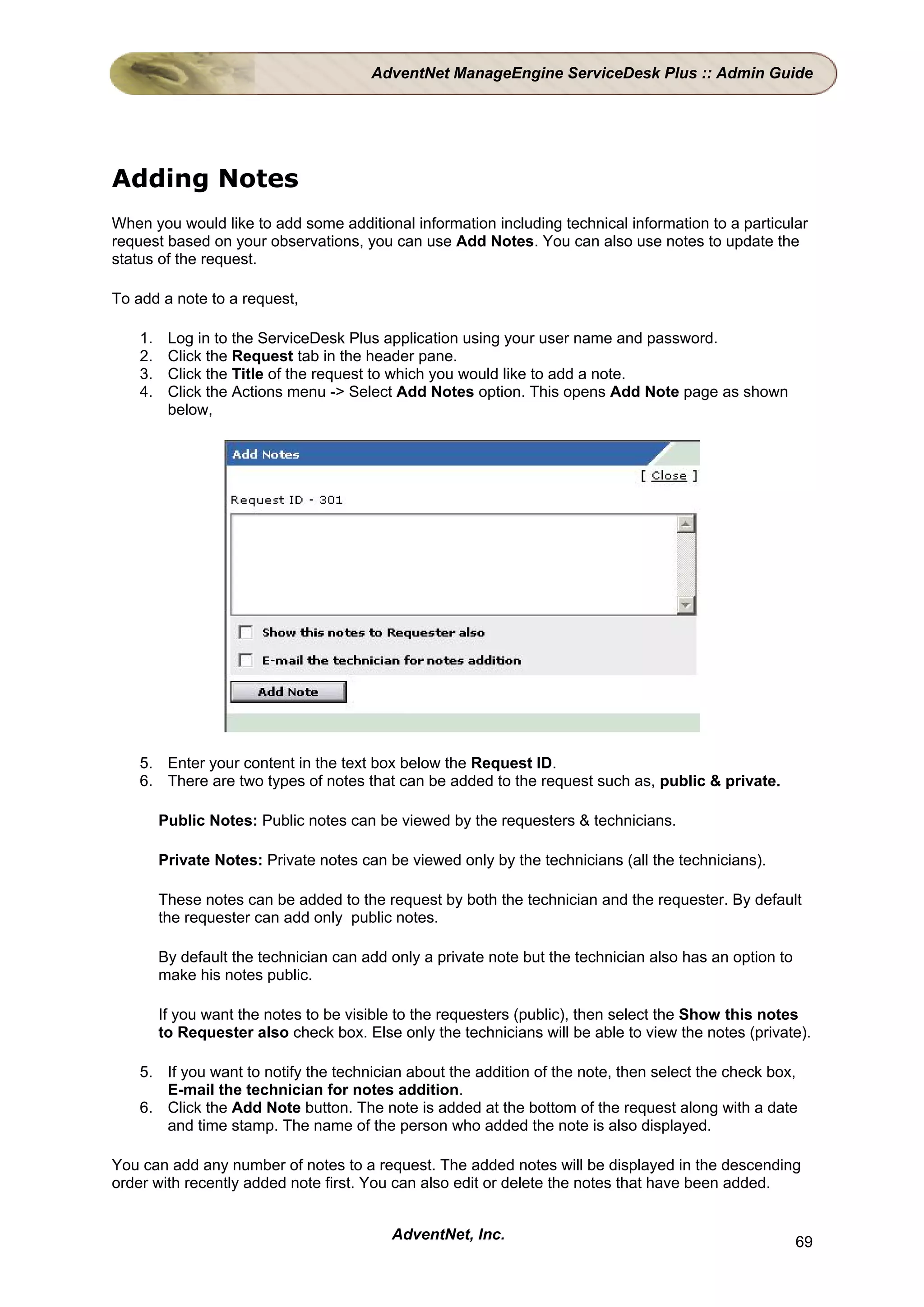 AdventNet ManageEngine ServiceDesk Plus :: Admin Guide




Adding Notes
When you would like to add some additional information including technical information to a particular
request based on your observations, you can use Add Notes. You can also use notes to update the
status of the request.

To add a note to a request,

    1.    Log in to the ServiceDesk Plus application using your user name and password.
    2.    Click the Request tab in the header pane.
    3.    Click the Title of the request to which you would like to add a note.
    4.    Click the Actions menu -> Select Add Notes option. This opens Add Note page as shown
          below,




    5. Enter your content in the text box below the Request ID.
    6. There are two types of notes that can be added to the request such as, public & private.

         Public Notes: Public notes can be viewed by the requesters & technicians.

         Private Notes: Private notes can be viewed only by the technicians (all the technicians).

         These notes can be added to the request by both the technician and the requester. By default
         the requester can add only public notes.

         By default the technician can add only a private note but the technician also has an option to
         make his notes public.

         If you want the notes to be visible to the requesters (public), then select the Show this notes
         to Requester also check box. Else only the technicians will be able to view the notes (private).

    5. If you want to notify the technician about the addition of the note, then select the check box,
       E-mail the technician for notes addition.
    6. Click the Add Note button. The note is added at the bottom of the request along with a date
       and time stamp. The name of the person who added the note is also displayed.

You can add any number of notes to a request. The added notes will be displayed in the descending
order with recently added note first. You can also edit or delete the notes that have been added.


                                           AdventNet, Inc.                                                69
 