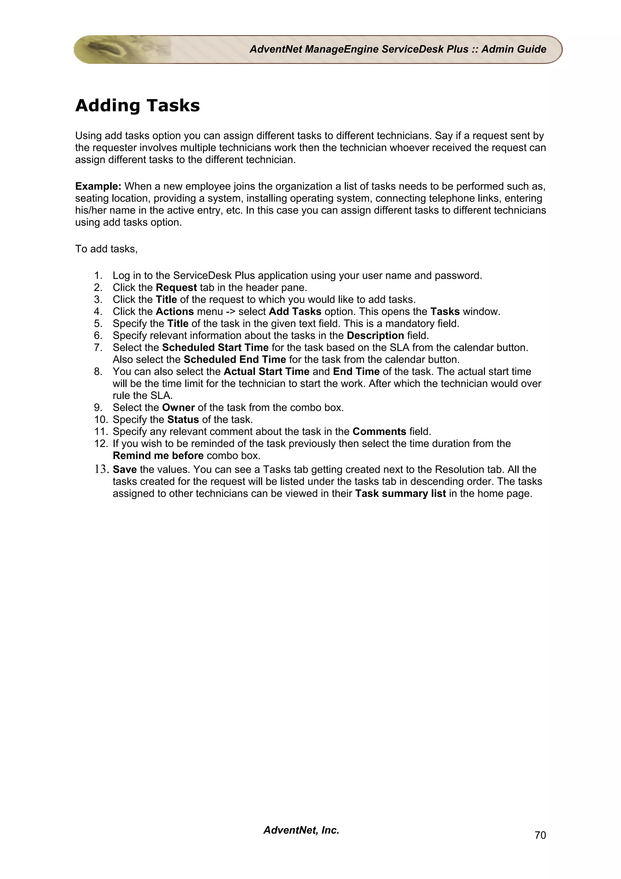 AdventNet ManageEngine ServiceDesk Plus :: Admin Guide




Adding Tasks
Using add tasks option you can assign different tasks to different technicians. Say if a request sent by
the requester involves multiple technicians work then the technician whoever received the request can
assign different tasks to the different technician.

Example: When a new employee joins the organization a list of tasks needs to be performed such as,
seating location, providing a system, installing operating system, connecting telephone links, entering
his/her name in the active entry, etc. In this case you can assign different tasks to different technicians
using add tasks option.

To add tasks,

    1.  Log in to the ServiceDesk Plus application using your user name and password.
    2.  Click the Request tab in the header pane.
    3.  Click the Title of the request to which you would like to add tasks.
    4.  Click the Actions menu -> select Add Tasks option. This opens the Tasks window.
    5.  Specify the Title of the task in the given text field. This is a mandatory field.
    6.  Specify relevant information about the tasks in the Description field.
    7.  Select the Scheduled Start Time for the task based on the SLA from the calendar button.
        Also select the Scheduled End Time for the task from the calendar button.
    8. You can also select the Actual Start Time and End Time of the task. The actual start time
        will be the time limit for the technician to start the work. After which the technician would over
        rule the SLA.
    9. Select the Owner of the task from the combo box.
    10. Specify the Status of the task.
    11. Specify any relevant comment about the task in the Comments field.
    12. If you wish to be reminded of the task previously then select the time duration from the
        Remind me before combo box.
    13. Save the values. You can see a Tasks tab getting created next to the Resolution tab. All the
        tasks created for the request will be listed under the tasks tab in descending order. The tasks
        assigned to other technicians can be viewed in their Task summary list in the home page.




                                          AdventNet, Inc.                                               70
 