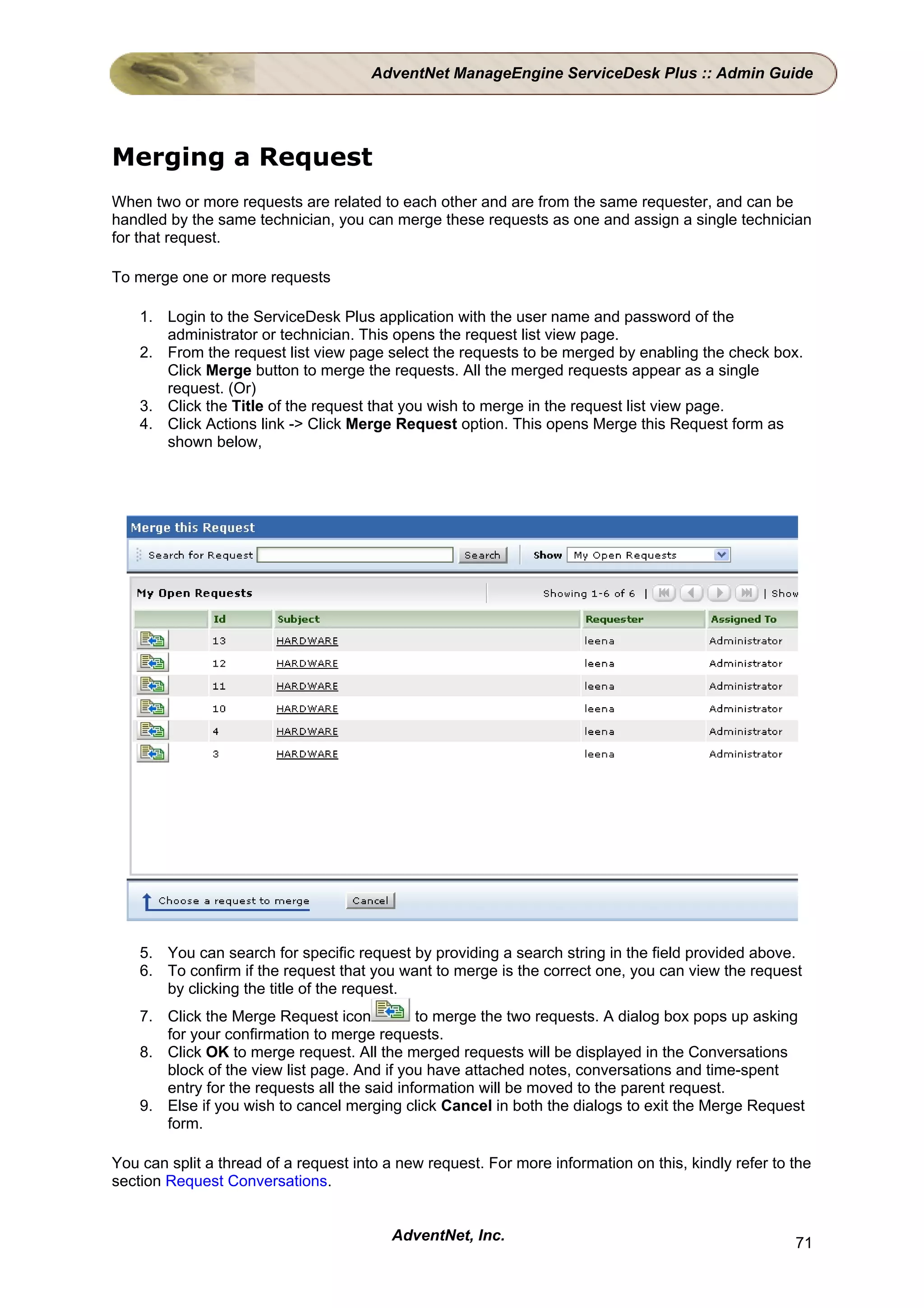 AdventNet ManageEngine ServiceDesk Plus :: Admin Guide




Merging a Request
When two or more requests are related to each other and are from the same requester, and can be
handled by the same technician, you can merge these requests as one and assign a single technician
for that request.

To merge one or more requests

    1. Login to the ServiceDesk Plus application with the user name and password of the
       administrator or technician. This opens the request list view page.
    2. From the request list view page select the requests to be merged by enabling the check box.
       Click Merge button to merge the requests. All the merged requests appear as a single
       request. (Or)
    3. Click the Title of the request that you wish to merge in the request list view page.
    4. Click Actions link -> Click Merge Request option. This opens Merge this Request form as
       shown below,




    5. You can search for specific request by providing a search string in the field provided above.
    6. To confirm if the request that you want to merge is the correct one, you can view the request
       by clicking the title of the request.
    7. Click the Merge Request icon           to merge the two requests. A dialog box pops up asking
       for your confirmation to merge requests.
    8. Click OK to merge request. All the merged requests will be displayed in the Conversations
       block of the view list page. And if you have attached notes, conversations and time-spent
       entry for the requests all the said information will be moved to the parent request.
    9. Else if you wish to cancel merging click Cancel in both the dialogs to exit the Merge Request
       form.

You can split a thread of a request into a new request. For more information on this, kindly refer to the
section Request Conversations.


                                          AdventNet, Inc.                                             71
 