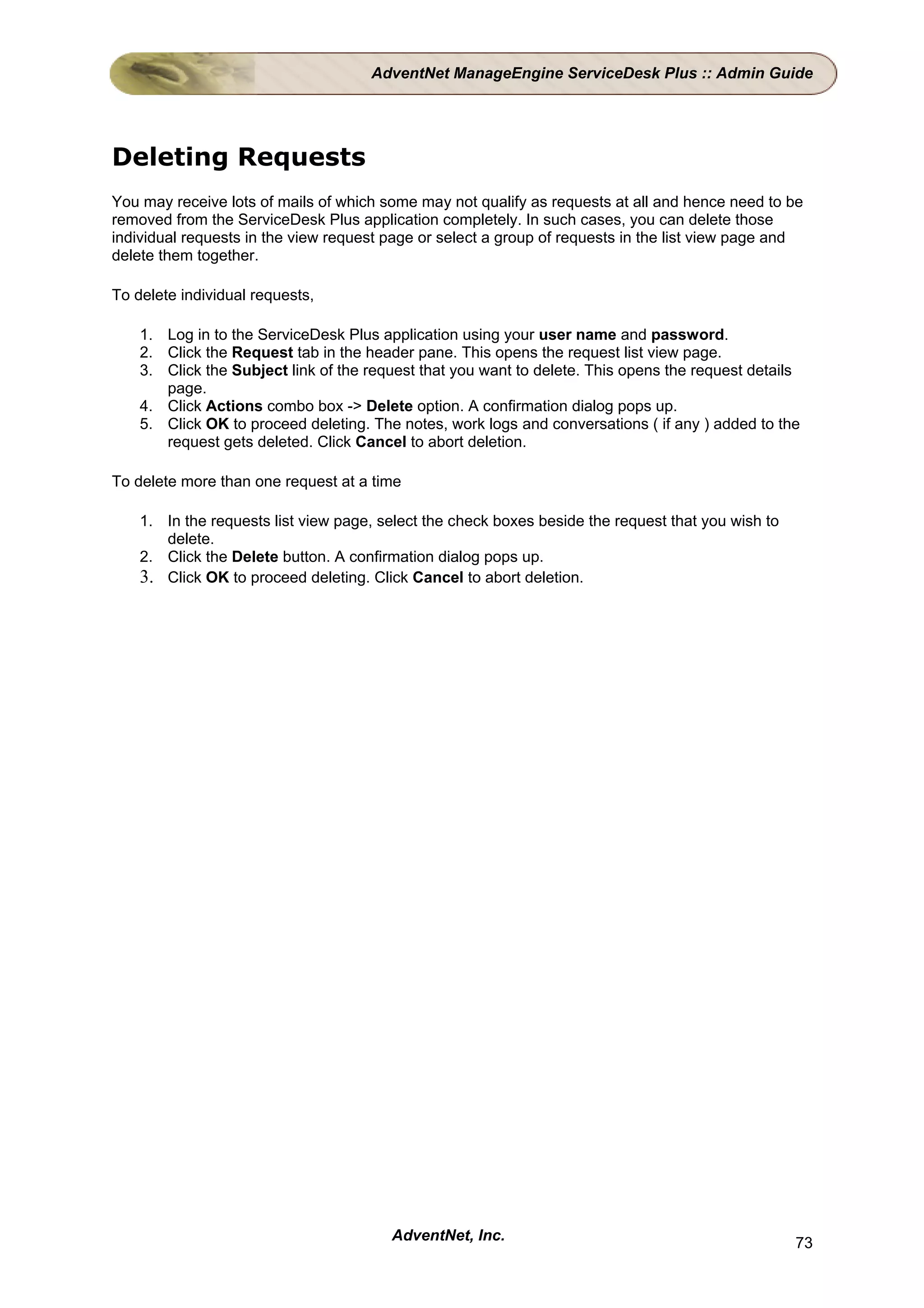 AdventNet ManageEngine ServiceDesk Plus :: Admin Guide




Deleting Requests
You may receive lots of mails of which some may not qualify as requests at all and hence need to be
removed from the ServiceDesk Plus application completely. In such cases, you can delete those
individual requests in the view request page or select a group of requests in the list view page and
delete them together.

To delete individual requests,

    1. Log in to the ServiceDesk Plus application using your user name and password.
    2. Click the Request tab in the header pane. This opens the request list view page.
    3. Click the Subject link of the request that you want to delete. This opens the request details
       page.
    4. Click Actions combo box -> Delete option. A confirmation dialog pops up.
    5. Click OK to proceed deleting. The notes, work logs and conversations ( if any ) added to the
       request gets deleted. Click Cancel to abort deletion.

To delete more than one request at a time

    1. In the requests list view page, select the check boxes beside the request that you wish to
       delete.
    2. Click the Delete button. A confirmation dialog pops up.
    3. Click OK to proceed deleting. Click Cancel to abort deletion.




                                        AdventNet, Inc.                                             73
 