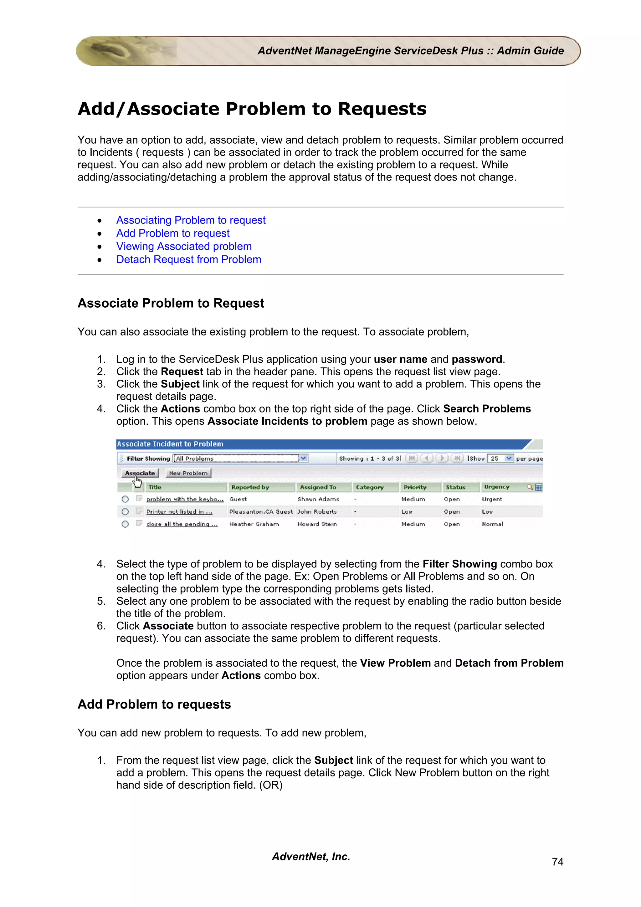 AdventNet ManageEngine ServiceDesk Plus :: Admin Guide




Add/Associate Problem to Requests
You have an option to add, associate, view and detach problem to requests. Similar problem occurred
to Incidents ( requests ) can be associated in order to track the problem occurred for the same
request. You can also add new problem or detach the existing problem to a request. While
adding/associating/detaching a problem the approval status of the request does not change.


    •   Associating Problem to request
    •   Add Problem to request
    •   Viewing Associated problem
    •   Detach Request from Problem



Associate Problem to Request

You can also associate the existing problem to the request. To associate problem,

    1. Log in to the ServiceDesk Plus application using your user name and password.
    2. Click the Request tab in the header pane. This opens the request list view page.
    3. Click the Subject link of the request for which you want to add a problem. This opens the
       request details page.
    4. Click the Actions combo box on the top right side of the page. Click Search Problems
       option. This opens Associate Incidents to problem page as shown below,




    4. Select the type of problem to be displayed by selecting from the Filter Showing combo box
       on the top left hand side of the page. Ex: Open Problems or All Problems and so on. On
       selecting the problem type the corresponding problems gets listed.
    5. Select any one problem to be associated with the request by enabling the radio button beside
       the title of the problem.
    6. Click Associate button to associate respective problem to the request (particular selected
       request). You can associate the same problem to different requests.

        Once the problem is associated to the request, the View Problem and Detach from Problem
        option appears under Actions combo box.

Add Problem to requests

You can add new problem to requests. To add new problem,

    1. From the request list view page, click the Subject link of the request for which you want to
       add a problem. This opens the request details page. Click New Problem button on the right
       hand side of description field. (OR)




                                         AdventNet, Inc.                                              74
 