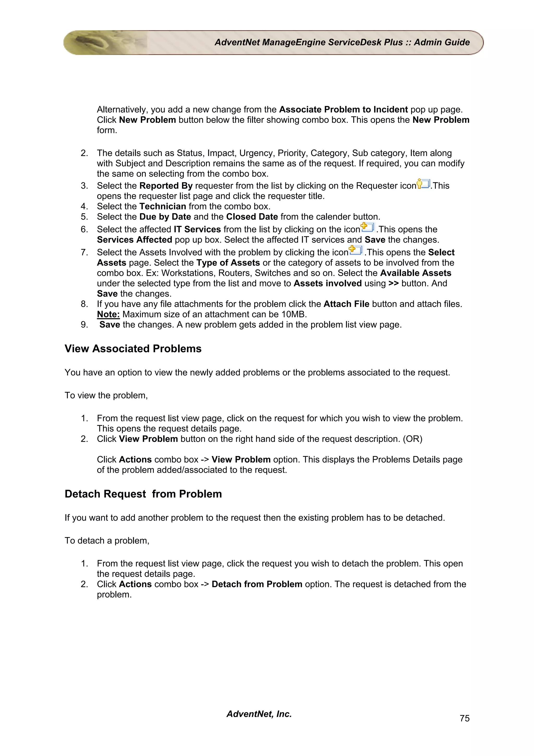 AdventNet ManageEngine ServiceDesk Plus :: Admin Guide




        Alternatively, you add a new change from the Associate Problem to Incident pop up page.
        Click New Problem button below the filter showing combo box. This opens the New Problem
        form.

    2. The details such as Status, Impact, Urgency, Priority, Category, Sub category, Item along
       with Subject and Description remains the same as of the request. If required, you can modify
       the same on selecting from the combo box.
    3. Select the Reported By requester from the list by clicking on the Requester icon       .This
       opens the requester list page and click the requester title.
    4. Select the Technician from the combo box.
    5. Select the Due by Date and the Closed Date from the calender button.
    6. Select the affected IT Services from the list by clicking on the icon    .This opens the
       Services Affected pop up box. Select the affected IT services and Save the changes.
    7. Select the Assets Involved with the problem by clicking the icon      .This opens the Select
       Assets page. Select the Type of Assets or the category of assets to be involved from the
       combo box. Ex: Workstations, Routers, Switches and so on. Select the Available Assets
       under the selected type from the list and move to Assets involved using >> button. And
       Save the changes.
    8. If you have any file attachments for the problem click the Attach File button and attach files.
       Note: Maximum size of an attachment can be 10MB.
    9. Save the changes. A new problem gets added in the problem list view page.

View Associated Problems

You have an option to view the newly added problems or the problems associated to the request.

To view the problem,

    1. From the request list view page, click on the request for which you wish to view the problem.
       This opens the request details page.
    2. Click View Problem button on the right hand side of the request description. (OR)

        Click Actions combo box -> View Problem option. This displays the Problems Details page
        of the problem added/associated to the request.

Detach Request from Problem

If you want to add another problem to the request then the existing problem has to be detached.

To detach a problem,

    1. From the request list view page, click the request you wish to detach the problem. This open
       the request details page.
    2. Click Actions combo box -> Detach from Problem option. The request is detached from the
       problem.




                                         AdventNet, Inc.                                            75
 