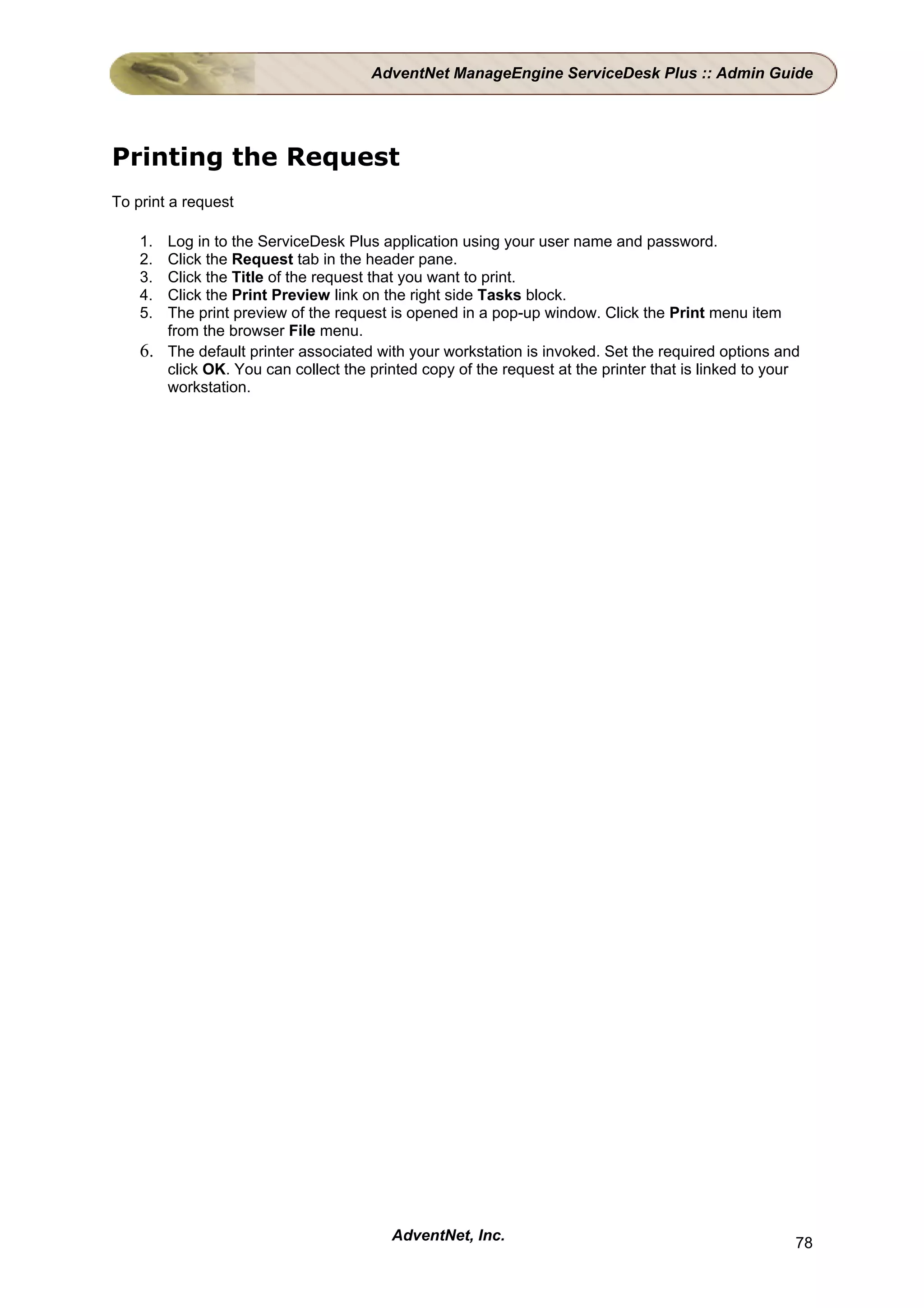 AdventNet ManageEngine ServiceDesk Plus :: Admin Guide




Printing the Request
To print a request

    1. Log in to the ServiceDesk Plus application using your user name and password.
    2. Click the Request tab in the header pane.
    3. Click the Title of the request that you want to print.
    4. Click the Print Preview link on the right side Tasks block.
    5. The print preview of the request is opened in a pop-up window. Click the Print menu item
       from the browser File menu.
    6. The default printer associated with your workstation is invoked. Set the required options and
       click OK. You can collect the printed copy of the request at the printer that is linked to your
       workstation.




                                         AdventNet, Inc.                                             78
 