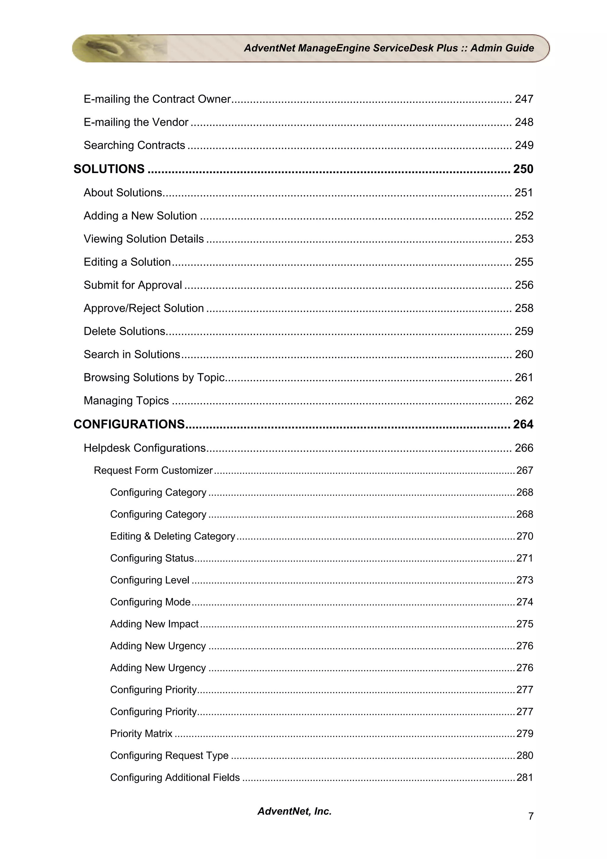 AdventNet ManageEngine ServiceDesk Plus :: Admin Guide




  E-mailing the Contract Owner.......................................................................................... 247

  E-mailing the Vendor ....................................................................................................... 248

  Searching Contracts ........................................................................................................ 249

SOLUTIONS .......................................................................................................... 250
  About Solutions................................................................................................................ 251

  Adding a New Solution .................................................................................................... 252

  Viewing Solution Details .................................................................................................. 253

  Editing a Solution............................................................................................................. 255

  Submit for Approval ......................................................................................................... 256

  Approve/Reject Solution .................................................................................................. 258

  Delete Solutions............................................................................................................... 259

  Search in Solutions.......................................................................................................... 260

  Browsing Solutions by Topic............................................................................................ 261

  Managing Topics ............................................................................................................. 262

CONFIGURATIONS............................................................................................... 264
  Helpdesk Configurations.................................................................................................. 266
     Request Form Customizer ........................................................................................................... 267

          Configuring Category ............................................................................................................. 268

          Configuring Category ............................................................................................................. 268

          Editing & Deleting Category................................................................................................... 270

          Configuring Status.................................................................................................................. 271

          Configuring Level ................................................................................................................... 273

          Configuring Mode................................................................................................................... 274

          Adding New Impact ................................................................................................................ 275

          Adding New Urgency ............................................................................................................. 276

          Adding New Urgency ............................................................................................................. 276

          Configuring Priority................................................................................................................. 277

          Configuring Priority................................................................................................................. 277

          Priority Matrix ......................................................................................................................... 279

          Configuring Request Type ..................................................................................................... 280

          Configuring Additional Fields ................................................................................................. 281


                                                           AdventNet, Inc.                                                                           7
 