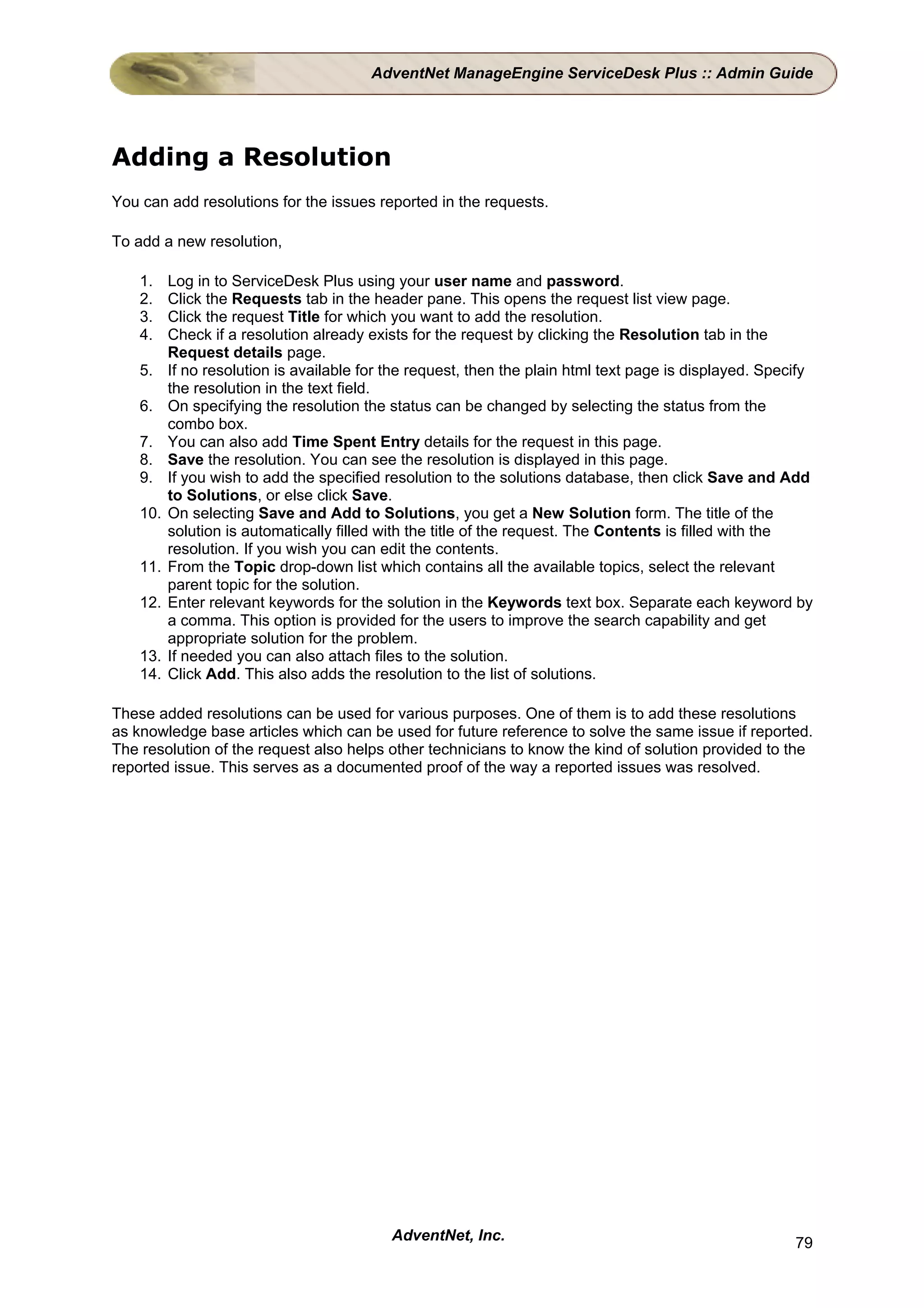AdventNet ManageEngine ServiceDesk Plus :: Admin Guide




Adding a Resolution
You can add resolutions for the issues reported in the requests.

To add a new resolution,

    1.    Log in to ServiceDesk Plus using your user name and password.
    2.    Click the Requests tab in the header pane. This opens the request list view page.
    3.    Click the request Title for which you want to add the resolution.
    4.    Check if a resolution already exists for the request by clicking the Resolution tab in the
          Request details page.
    5.    If no resolution is available for the request, then the plain html text page is displayed. Specify
          the resolution in the text field.
    6.    On specifying the resolution the status can be changed by selecting the status from the
          combo box.
    7.    You can also add Time Spent Entry details for the request in this page.
    8.    Save the resolution. You can see the resolution is displayed in this page.
    9.    If you wish to add the specified resolution to the solutions database, then click Save and Add
          to Solutions, or else click Save.
    10.   On selecting Save and Add to Solutions, you get a New Solution form. The title of the
          solution is automatically filled with the title of the request. The Contents is filled with the
          resolution. If you wish you can edit the contents.
    11.   From the Topic drop-down list which contains all the available topics, select the relevant
          parent topic for the solution.
    12.   Enter relevant keywords for the solution in the Keywords text box. Separate each keyword by
          a comma. This option is provided for the users to improve the search capability and get
          appropriate solution for the problem.
    13.   If needed you can also attach files to the solution.
    14.   Click Add. This also adds the resolution to the list of solutions.

These added resolutions can be used for various purposes. One of them is to add these resolutions
as knowledge base articles which can be used for future reference to solve the same issue if reported.
The resolution of the request also helps other technicians to know the kind of solution provided to the
reported issue. This serves as a documented proof of the way a reported issues was resolved.




                                            AdventNet, Inc.                                              79
 
