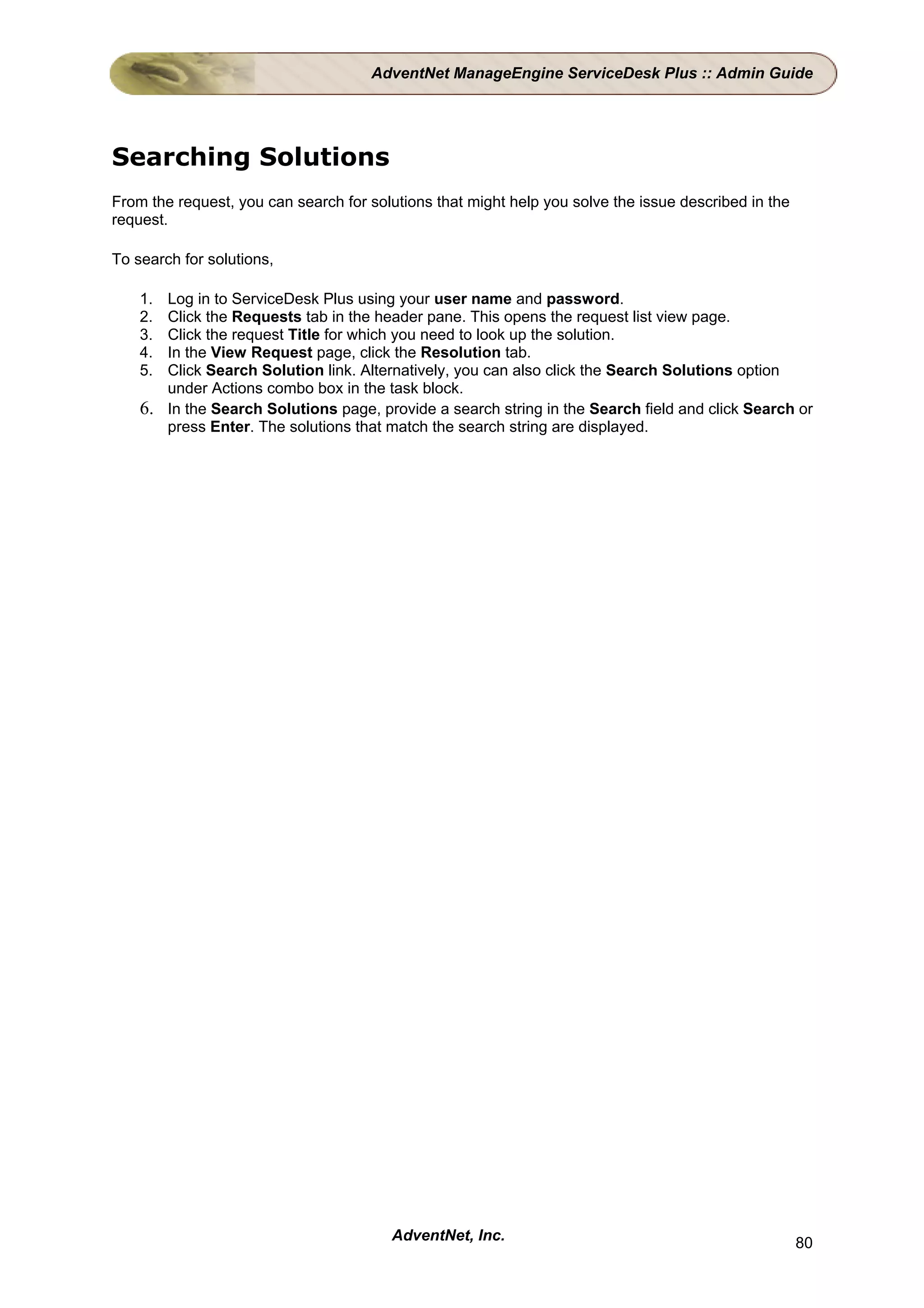 AdventNet ManageEngine ServiceDesk Plus :: Admin Guide




Searching Solutions
From the request, you can search for solutions that might help you solve the issue described in the
request.

To search for solutions,

    1. Log in to ServiceDesk Plus using your user name and password.
    2. Click the Requests tab in the header pane. This opens the request list view page.
    3. Click the request Title for which you need to look up the solution.
    4. In the View Request page, click the Resolution tab.
    5. Click Search Solution link. Alternatively, you can also click the Search Solutions option
       under Actions combo box in the task block.
    6. In the Search Solutions page, provide a search string in the Search field and click Search or
       press Enter. The solutions that match the search string are displayed.




                                        AdventNet, Inc.                                               80
 