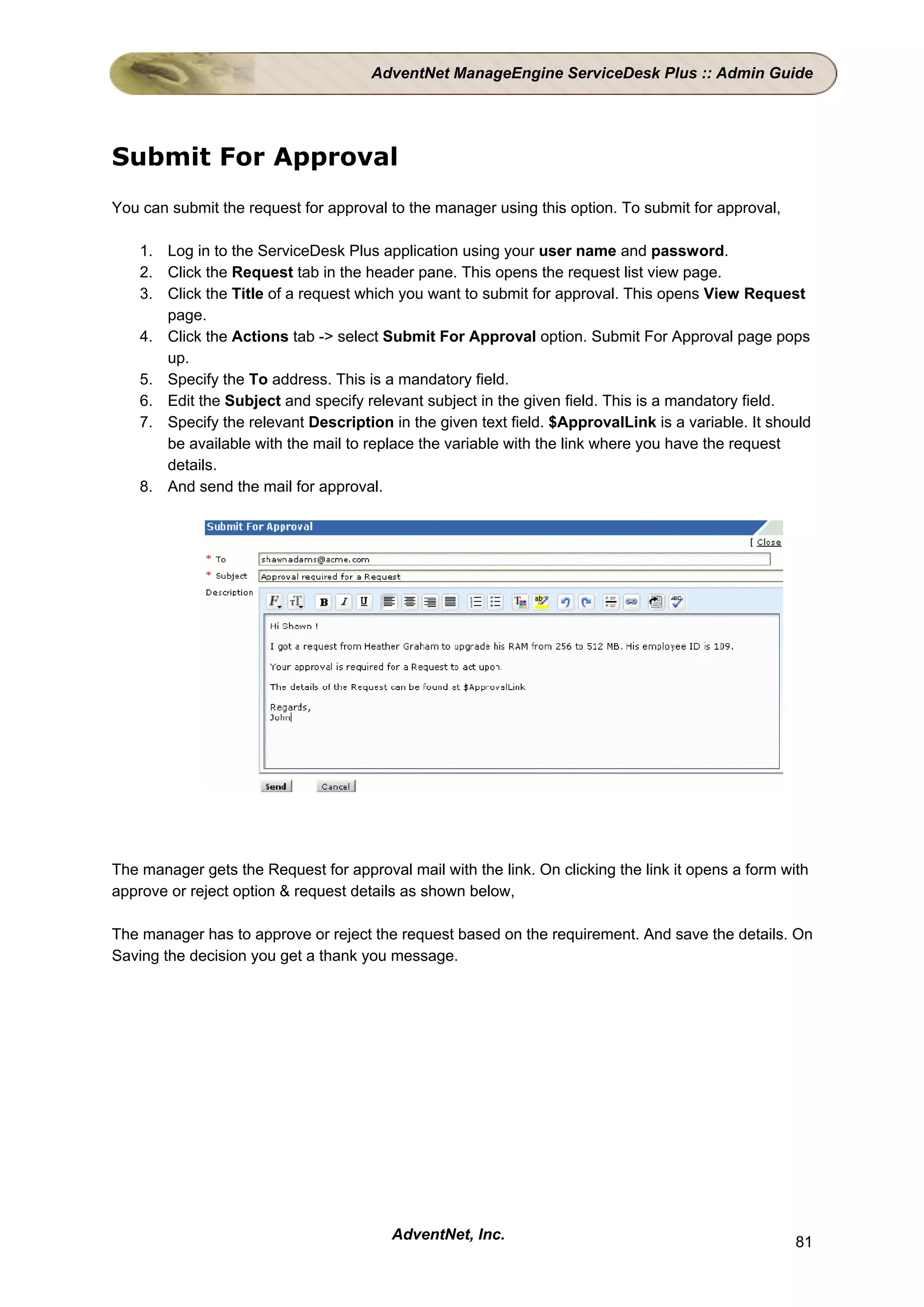 AdventNet ManageEngine ServiceDesk Plus :: Admin Guide




Submit For Approval
You can submit the request for approval to the manager using this option. To submit for approval,

    1. Log in to the ServiceDesk Plus application using your user name and password.
    2. Click the Request tab in the header pane. This opens the request list view page.
    3. Click the Title of a request which you want to submit for approval. This opens View Request
       page.
    4. Click the Actions tab -> select Submit For Approval option. Submit For Approval page pops
       up.
    5. Specify the To address. This is a mandatory field.
    6. Edit the Subject and specify relevant subject in the given field. This is a mandatory field.
    7. Specify the relevant Description in the given text field. $ApprovalLink is a variable. It should
       be available with the mail to replace the variable with the link where you have the request
       details.
    8. And send the mail for approval.




The manager gets the Request for approval mail with the link. On clicking the link it opens a form with
approve or reject option & request details as shown below,

The manager has to approve or reject the request based on the requirement. And save the details. On
Saving the decision you get a thank you message.




                                         AdventNet, Inc.                                             81
 