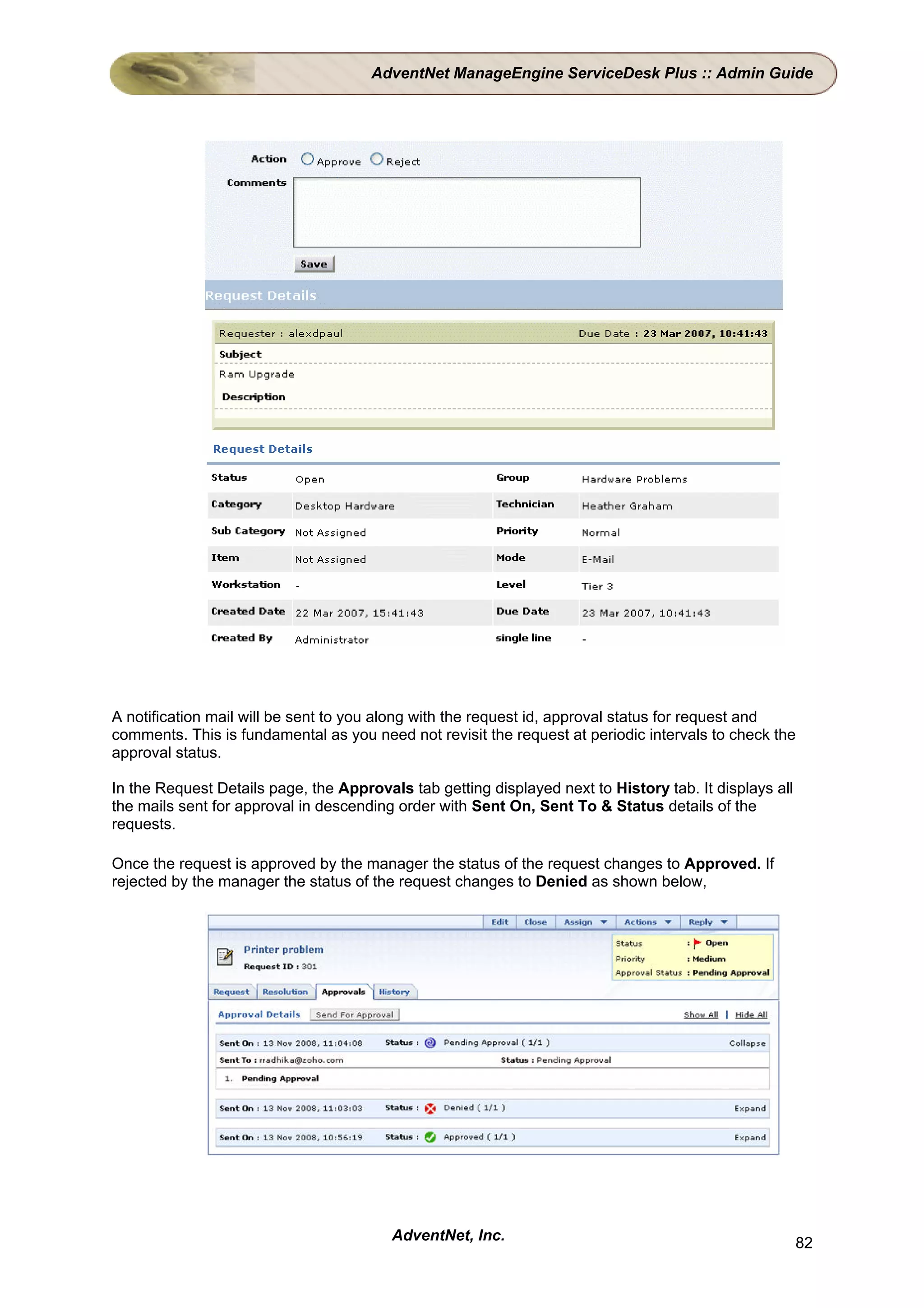 AdventNet ManageEngine ServiceDesk Plus :: Admin Guide




A notification mail will be sent to you along with the request id, approval status for request and
comments. This is fundamental as you need not revisit the request at periodic intervals to check the
approval status.

In the Request Details page, the Approvals tab getting displayed next to History tab. It displays all
the mails sent for approval in descending order with Sent On, Sent To & Status details of the
requests.

Once the request is approved by the manager the status of the request changes to Approved. If
rejected by the manager the status of the request changes to Denied as shown below,




                                         AdventNet, Inc.                                                82
 