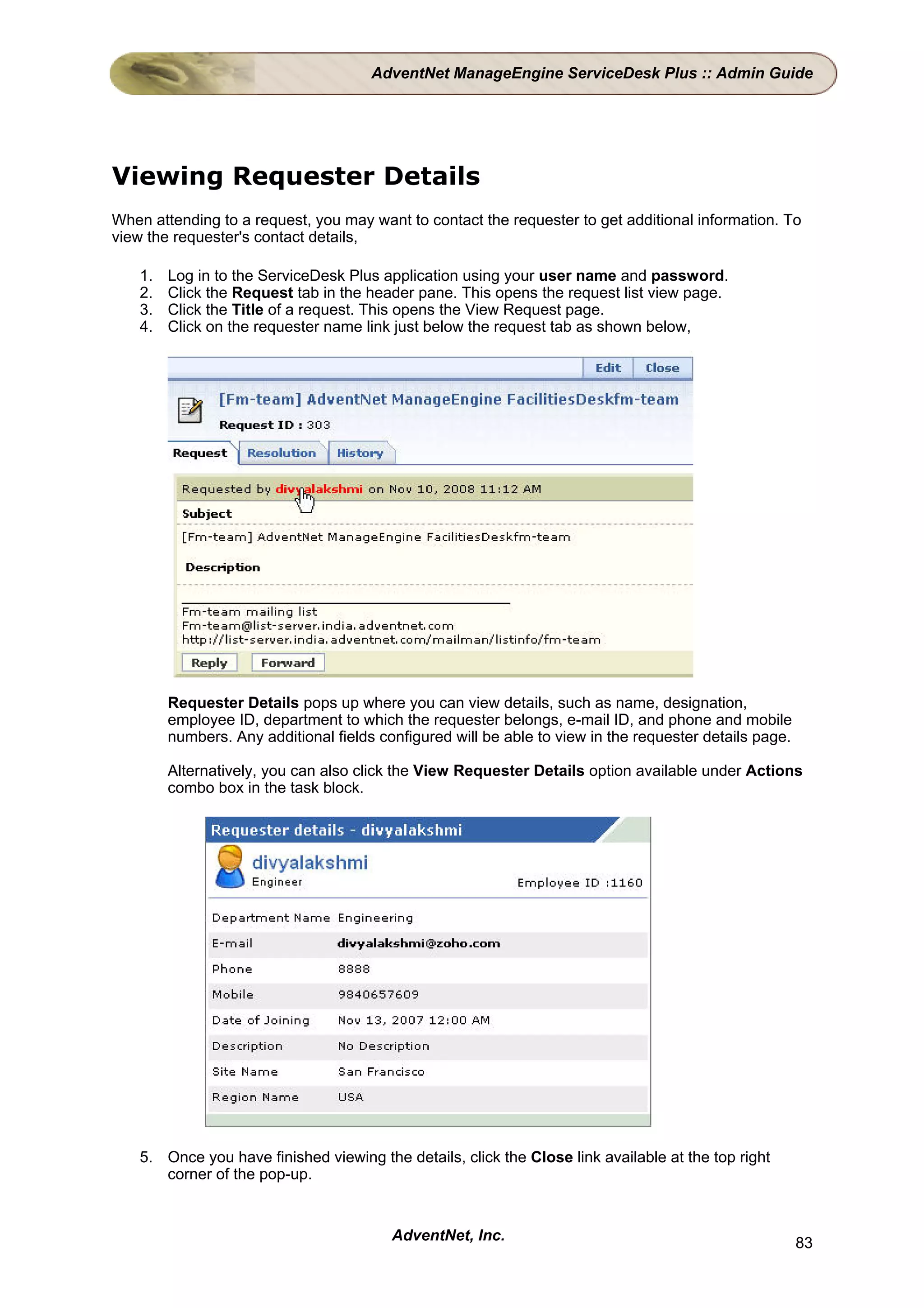 AdventNet ManageEngine ServiceDesk Plus :: Admin Guide




Viewing Requester Details
When attending to a request, you may want to contact the requester to get additional information. To
view the requester's contact details,

    1.   Log in to the ServiceDesk Plus application using your user name and password.
    2.   Click the Request tab in the header pane. This opens the request list view page.
    3.   Click the Title of a request. This opens the View Request page.
    4.   Click on the requester name link just below the request tab as shown below,




         Requester Details pops up where you can view details, such as name, designation,
         employee ID, department to which the requester belongs, e-mail ID, and phone and mobile
         numbers. Any additional fields configured will be able to view in the requester details page.

         Alternatively, you can also click the View Requester Details option available under Actions
         combo box in the task block.




    5. Once you have finished viewing the details, click the Close link available at the top right
       corner of the pop-up.


                                          AdventNet, Inc.                                                83
 