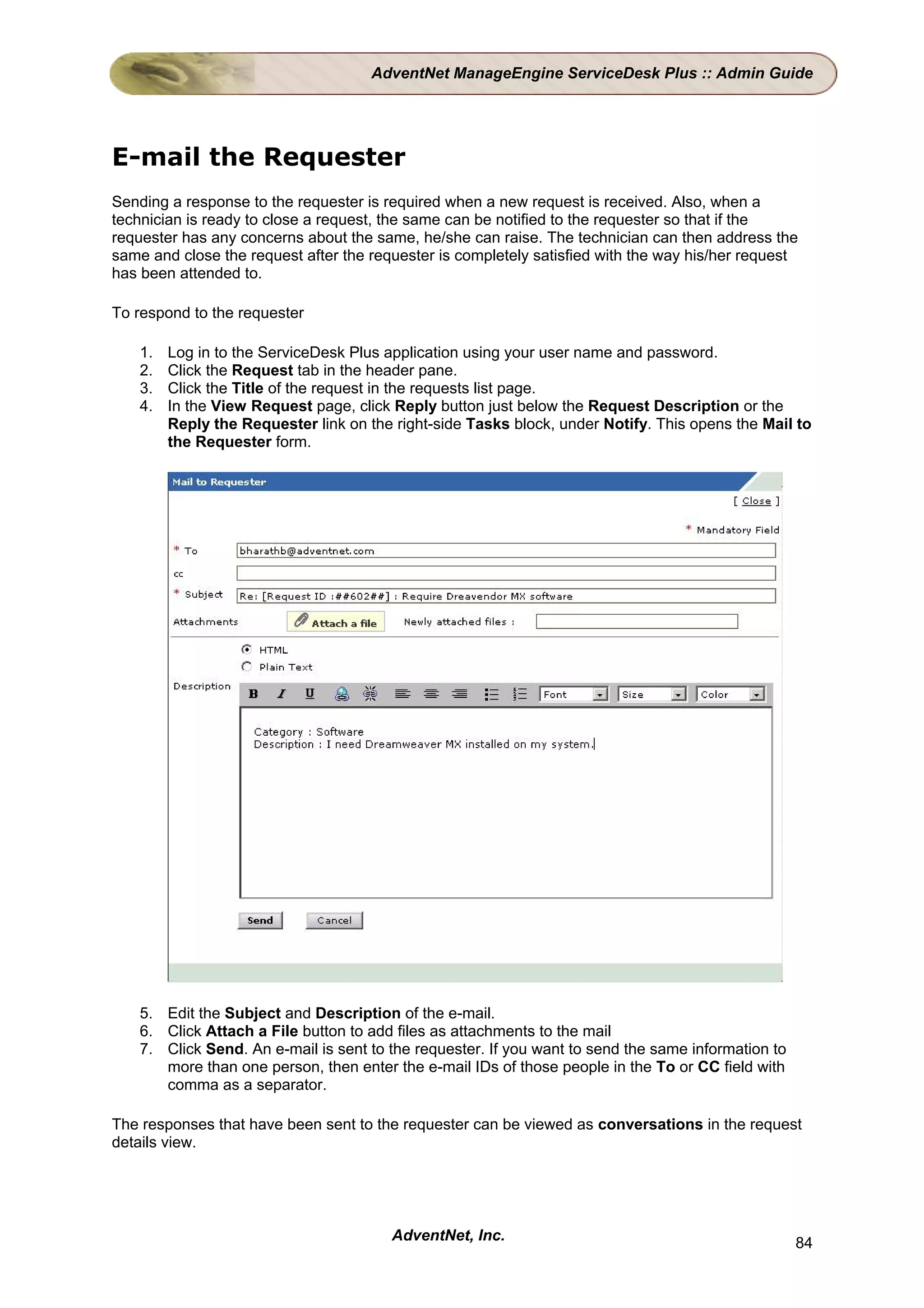 AdventNet ManageEngine ServiceDesk Plus :: Admin Guide




E-mail the Requester
Sending a response to the requester is required when a new request is received. Also, when a
technician is ready to close a request, the same can be notified to the requester so that if the
requester has any concerns about the same, he/she can raise. The technician can then address the
same and close the request after the requester is completely satisfied with the way his/her request
has been attended to.

To respond to the requester

    1.   Log in to the ServiceDesk Plus application using your user name and password.
    2.   Click the Request tab in the header pane.
    3.   Click the Title of the request in the requests list page.
    4.   In the View Request page, click Reply button just below the Request Description or the
         Reply the Requester link on the right-side Tasks block, under Notify. This opens the Mail to
         the Requester form.




    5. Edit the Subject and Description of the e-mail.
    6. Click Attach a File button to add files as attachments to the mail
    7. Click Send. An e-mail is sent to the requester. If you want to send the same information to
       more than one person, then enter the e-mail IDs of those people in the To or CC field with
       comma as a separator.

The responses that have been sent to the requester can be viewed as conversations in the request
details view.




                                         AdventNet, Inc.                                             84
 