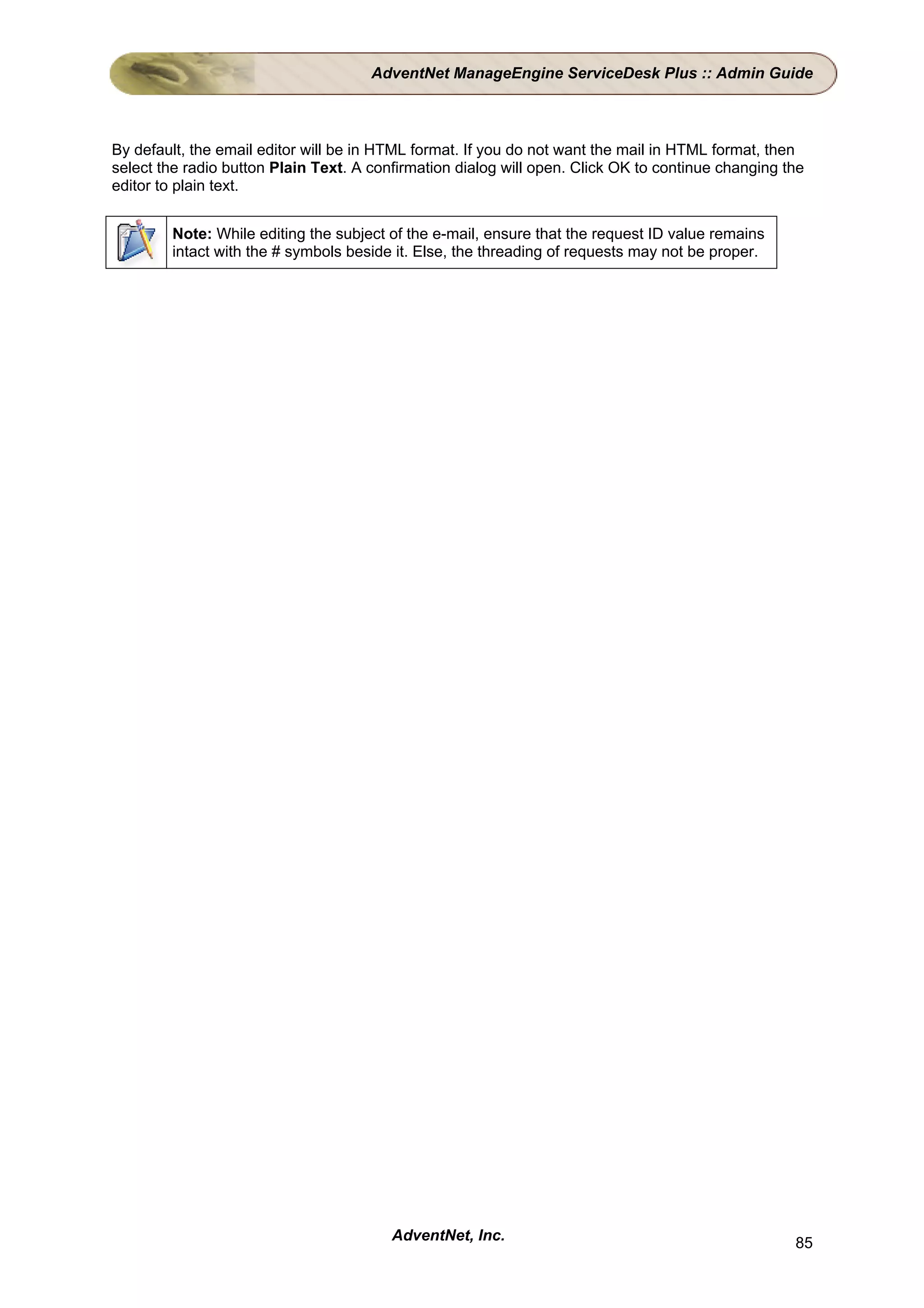 AdventNet ManageEngine ServiceDesk Plus :: Admin Guide



By default, the email editor will be in HTML format. If you do not want the mail in HTML format, then
select the radio button Plain Text. A confirmation dialog will open. Click OK to continue changing the
editor to plain text.


        Note: While editing the subject of the e-mail, ensure that the request ID value remains
        intact with the # symbols beside it. Else, the threading of requests may not be proper.




                                         AdventNet, Inc.                                            85
 