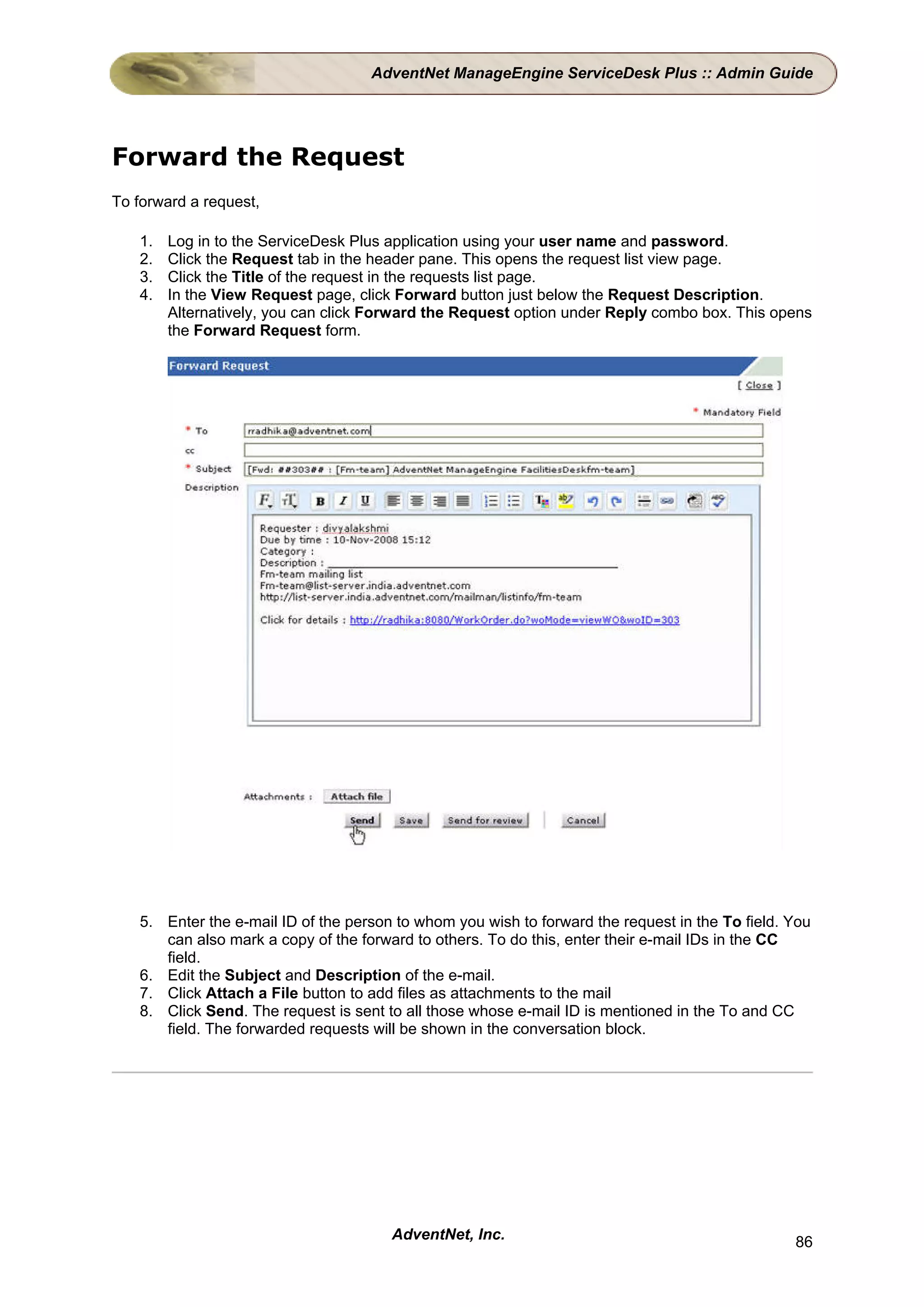 AdventNet ManageEngine ServiceDesk Plus :: Admin Guide




Forward the Request
To forward a request,

   1.   Log in to the ServiceDesk Plus application using your user name and password.
   2.   Click the Request tab in the header pane. This opens the request list view page.
   3.   Click the Title of the request in the requests list page.
   4.   In the View Request page, click Forward button just below the Request Description.
        Alternatively, you can click Forward the Request option under Reply combo box. This opens
        the Forward Request form.




   5. Enter the e-mail ID of the person to whom you wish to forward the request in the To field. You
      can also mark a copy of the forward to others. To do this, enter their e-mail IDs in the CC
      field.
   6. Edit the Subject and Description of the e-mail.
   7. Click Attach a File button to add files as attachments to the mail
   8. Click Send. The request is sent to all those whose e-mail ID is mentioned in the To and CC
      field. The forwarded requests will be shown in the conversation block.




                                       AdventNet, Inc.                                           86
 
