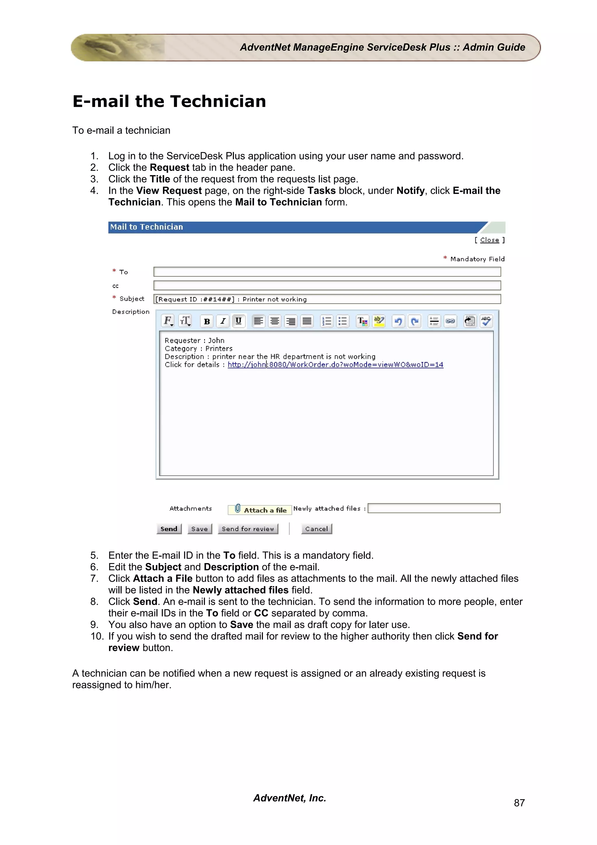 AdventNet ManageEngine ServiceDesk Plus :: Admin Guide




E-mail the Technician
To e-mail a technician

    1.   Log in to the ServiceDesk Plus application using your user name and password.
    2.   Click the Request tab in the header pane.
    3.   Click the Title of the request from the requests list page.
    4.   In the View Request page, on the right-side Tasks block, under Notify, click E-mail the
         Technician. This opens the Mail to Technician form.




    5. Enter the E-mail ID in the To field. This is a mandatory field.
    6. Edit the Subject and Description of the e-mail.
    7. Click Attach a File button to add files as attachments to the mail. All the newly attached files
        will be listed in the Newly attached files field.
    8. Click Send. An e-mail is sent to the technician. To send the information to more people, enter
        their e-mail IDs in the To field or CC separated by comma.
    9. You also have an option to Save the mail as draft copy for later use.
    10. If you wish to send the drafted mail for review to the higher authority then click Send for
        review button.

A technician can be notified when a new request is assigned or an already existing request is
reassigned to him/her.




                                         AdventNet, Inc.                                             87
 