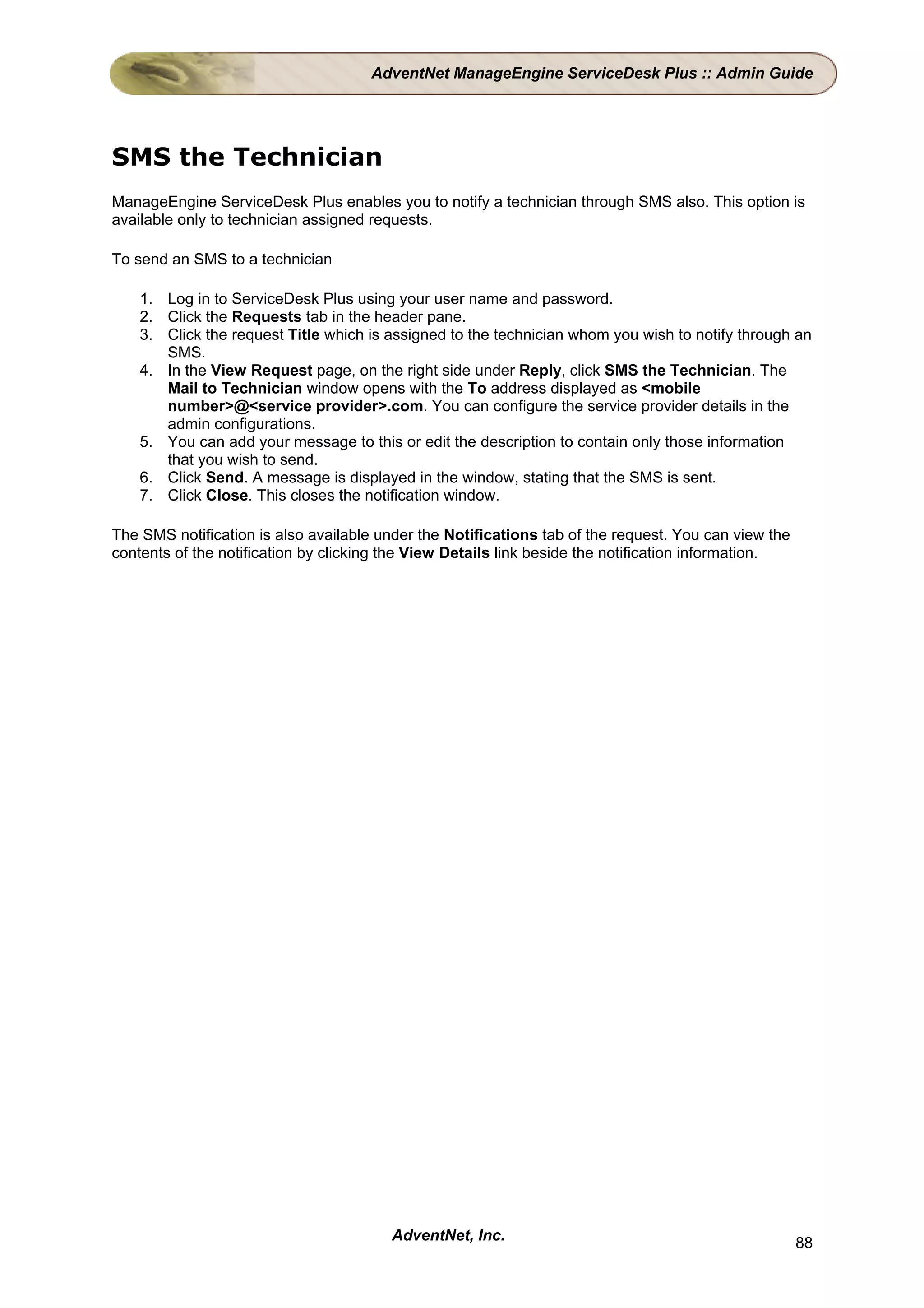 AdventNet ManageEngine ServiceDesk Plus :: Admin Guide




SMS the Technician
ManageEngine ServiceDesk Plus enables you to notify a technician through SMS also. This option is
available only to technician assigned requests.

To send an SMS to a technician

    1. Log in to ServiceDesk Plus using your user name and password.
    2. Click the Requests tab in the header pane.
    3. Click the request Title which is assigned to the technician whom you wish to notify through an
       SMS.
    4. In the View Request page, on the right side under Reply, click SMS the Technician. The
       Mail to Technician window opens with the To address displayed as <mobile
       number>@<service provider>.com. You can configure the service provider details in the
       admin configurations.
    5. You can add your message to this or edit the description to contain only those information
       that you wish to send.
    6. Click Send. A message is displayed in the window, stating that the SMS is sent.
    7. Click Close. This closes the notification window.

The SMS notification is also available under the Notifications tab of the request. You can view the
contents of the notification by clicking the View Details link beside the notification information.




                                        AdventNet, Inc.                                               88
 