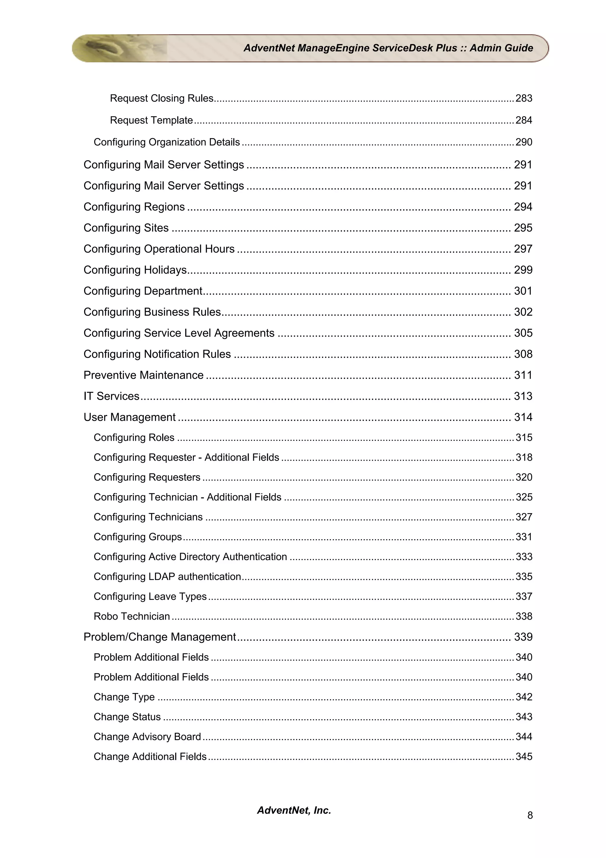 AdventNet ManageEngine ServiceDesk Plus :: Admin Guide



        Request Closing Rules........................................................................................................... 283

        Request Template.................................................................................................................. 284

   Configuring Organization Details ................................................................................................. 290

Configuring Mail Server Settings ..................................................................................... 291
Configuring Mail Server Settings ..................................................................................... 291
Configuring Regions ........................................................................................................ 294
Configuring Sites ............................................................................................................. 295
Configuring Operational Hours ........................................................................................ 297
Configuring Holidays........................................................................................................ 299
Configuring Department................................................................................................... 301
Configuring Business Rules............................................................................................. 302
Configuring Service Level Agreements ........................................................................... 305
Configuring Notification Rules ......................................................................................... 308
Preventive Maintenance .................................................................................................. 311
IT Services....................................................................................................................... 313
User Management ........................................................................................................... 314
   Configuring Roles ........................................................................................................................ 315
   Configuring Requester - Additional Fields ................................................................................... 318
   Configuring Requesters ............................................................................................................... 320
   Configuring Technician - Additional Fields .................................................................................. 325
   Configuring Technicians .............................................................................................................. 327
   Configuring Groups...................................................................................................................... 331
   Configuring Active Directory Authentication ................................................................................ 333
   Configuring LDAP authentication................................................................................................. 335
   Configuring Leave Types ............................................................................................................. 337
   Robo Technician .......................................................................................................................... 338

Problem/Change Management........................................................................................ 339
   Problem Additional Fields ............................................................................................................ 340
   Problem Additional Fields ............................................................................................................ 340
   Change Type ............................................................................................................................... 342
   Change Status ............................................................................................................................. 343
   Change Advisory Board ............................................................................................................... 344
   Change Additional Fields ............................................................................................................. 345




                                                        AdventNet, Inc.                                                                         8
 