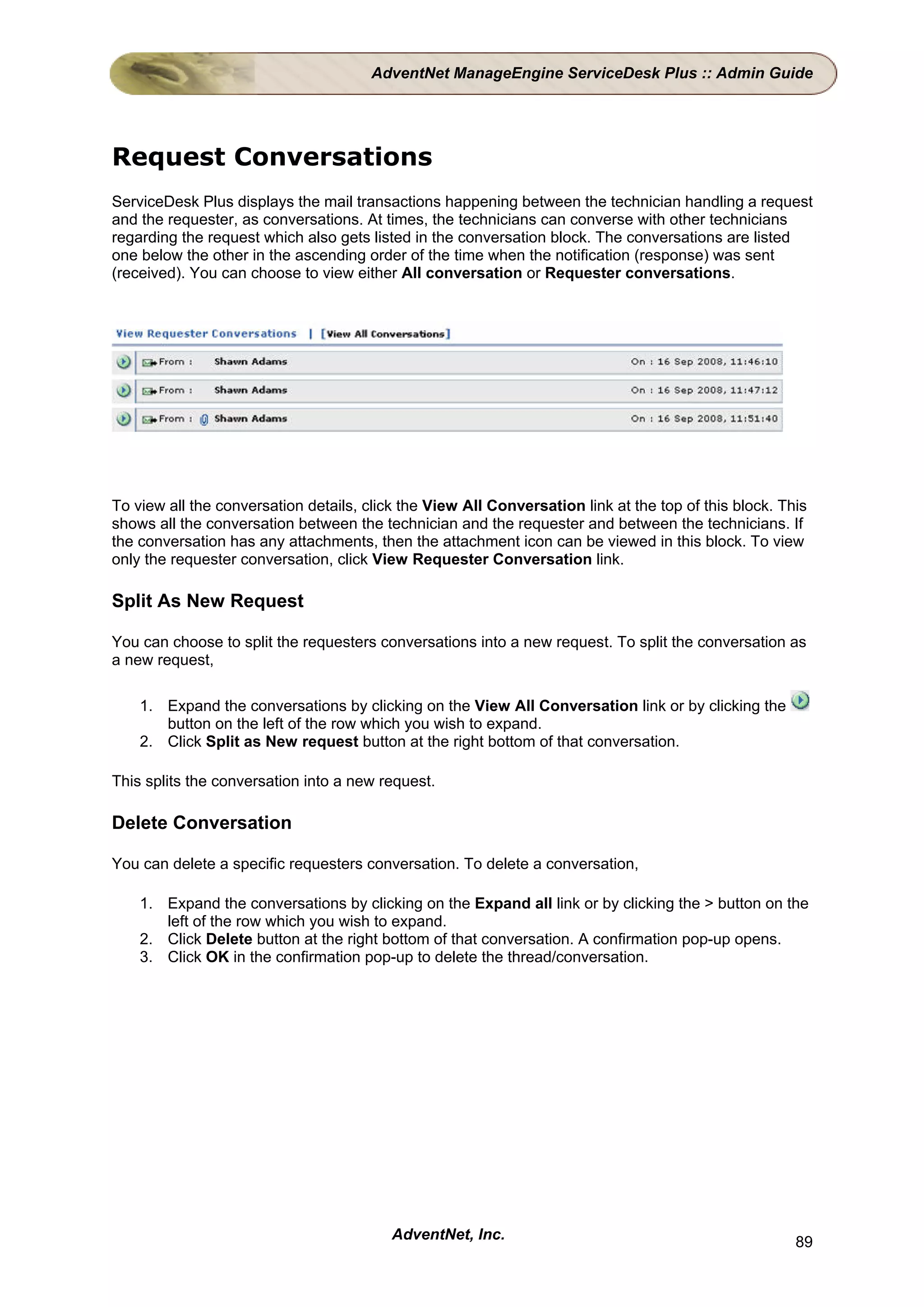 AdventNet ManageEngine ServiceDesk Plus :: Admin Guide




Request Conversations
ServiceDesk Plus displays the mail transactions happening between the technician handling a request
and the requester, as conversations. At times, the technicians can converse with other technicians
regarding the request which also gets listed in the conversation block. The conversations are listed
one below the other in the ascending order of the time when the notification (response) was sent
(received). You can choose to view either All conversation or Requester conversations.




To view all the conversation details, click the View All Conversation link at the top of this block. This
shows all the conversation between the technician and the requester and between the technicians. If
the conversation has any attachments, then the attachment icon can be viewed in this block. To view
only the requester conversation, click View Requester Conversation link.

Split As New Request

You can choose to split the requesters conversations into a new request. To split the conversation as
a new request,

    1. Expand the conversations by clicking on the View All Conversation link or by clicking the
       button on the left of the row which you wish to expand.
    2. Click Split as New request button at the right bottom of that conversation.

This splits the conversation into a new request.

Delete Conversation

You can delete a specific requesters conversation. To delete a conversation,

    1. Expand the conversations by clicking on the Expand all link or by clicking the > button on the
       left of the row which you wish to expand.
    2. Click Delete button at the right bottom of that conversation. A confirmation pop-up opens.
    3. Click OK in the confirmation pop-up to delete the thread/conversation.




                                          AdventNet, Inc.                                              89
 