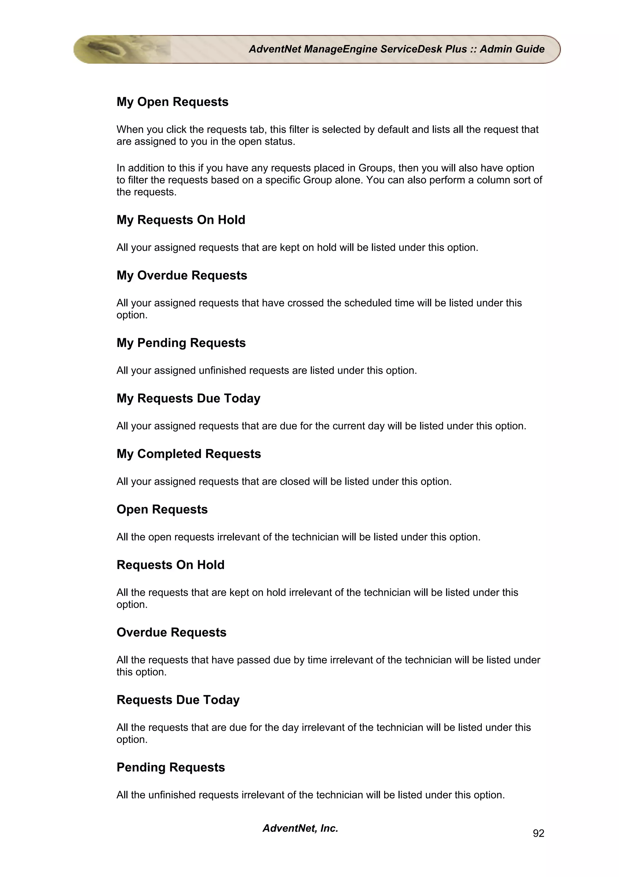 AdventNet ManageEngine ServiceDesk Plus :: Admin Guide




My Open Requests

When you click the requests tab, this filter is selected by default and lists all the request that
are assigned to you in the open status.

In addition to this if you have any requests placed in Groups, then you will also have option
to filter the requests based on a specific Group alone. You can also perform a column sort of
the requests.

My Requests On Hold

All your assigned requests that are kept on hold will be listed under this option.

My Overdue Requests

All your assigned requests that have crossed the scheduled time will be listed under this
option.

My Pending Requests

All your assigned unfinished requests are listed under this option.

My Requests Due Today

All your assigned requests that are due for the current day will be listed under this option.

My Completed Requests

All your assigned requests that are closed will be listed under this option.

Open Requests

All the open requests irrelevant of the technician will be listed under this option.

Requests On Hold

All the requests that are kept on hold irrelevant of the technician will be listed under this
option.

Overdue Requests

All the requests that have passed due by time irrelevant of the technician will be listed under
this option.

Requests Due Today

All the requests that are due for the day irrelevant of the technician will be listed under this
option.

Pending Requests

All the unfinished requests irrelevant of the technician will be listed under this option.


                                 AdventNet, Inc.                                                   92
 