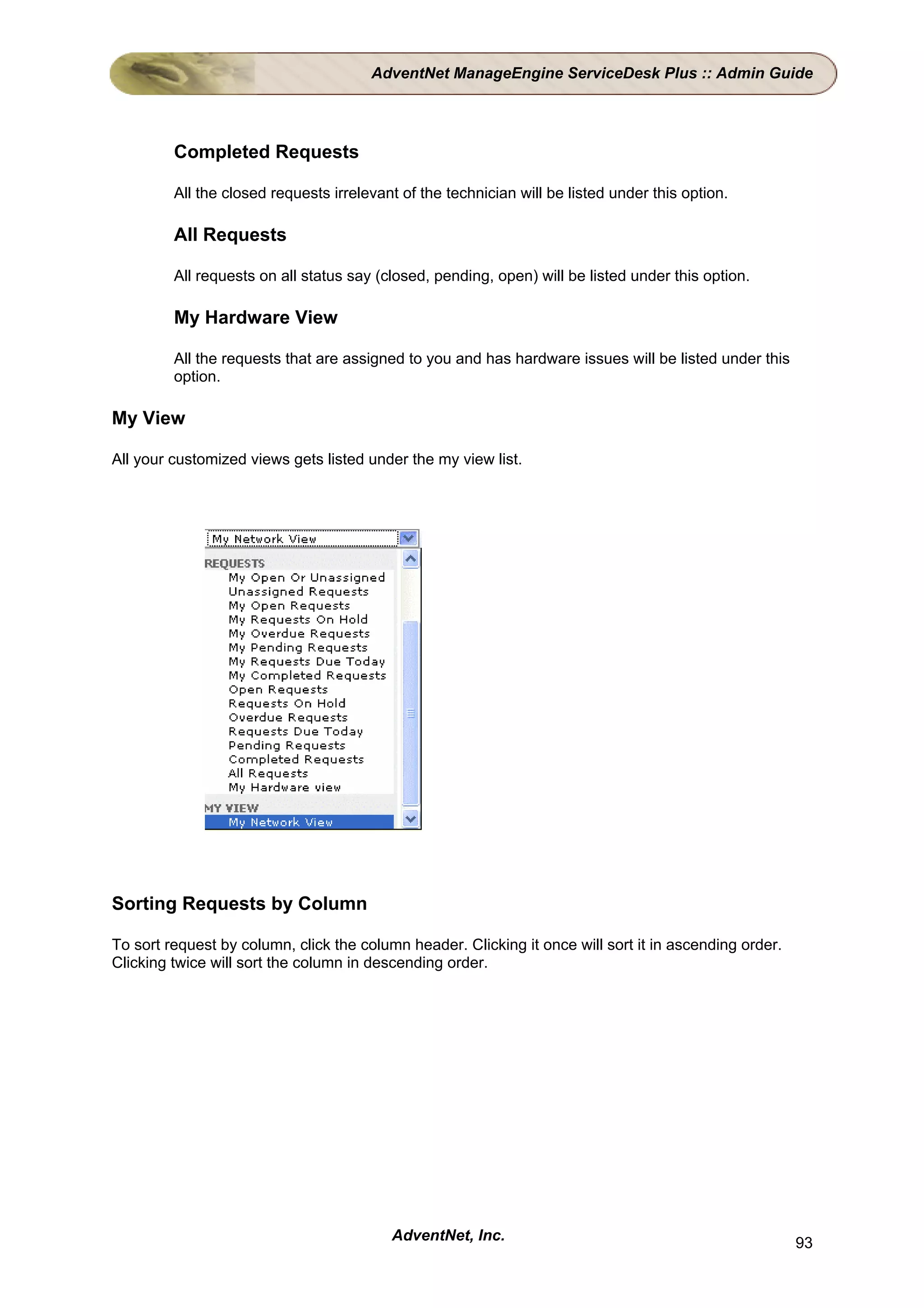 AdventNet ManageEngine ServiceDesk Plus :: Admin Guide




         Completed Requests

         All the closed requests irrelevant of the technician will be listed under this option.

         All Requests

         All requests on all status say (closed, pending, open) will be listed under this option.

         My Hardware View

         All the requests that are assigned to you and has hardware issues will be listed under this
         option.

My View

All your customized views gets listed under the my view list.




Sorting Requests by Column

To sort request by column, click the column header. Clicking it once will sort it in ascending order.
Clicking twice will sort the column in descending order.




                                          AdventNet, Inc.                                               93
 