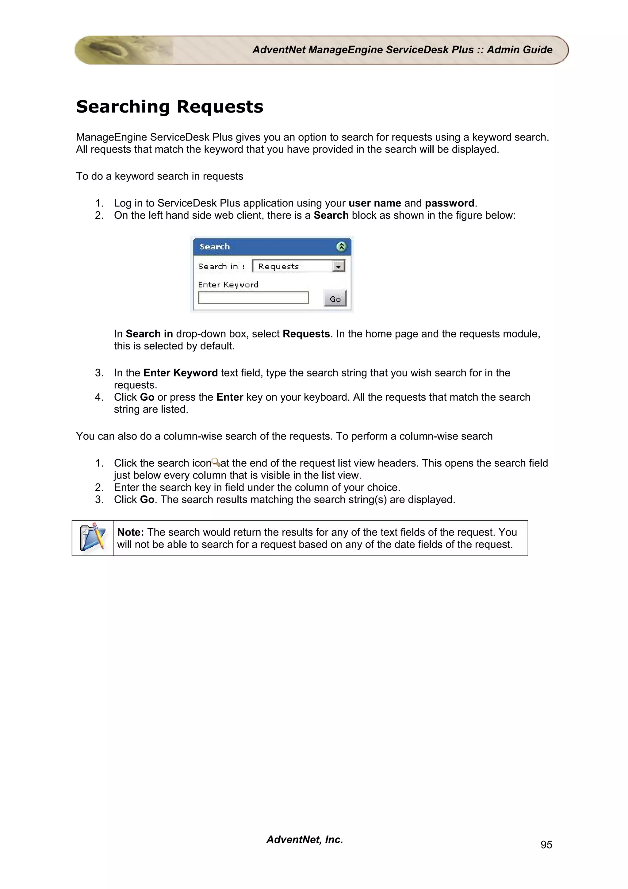 AdventNet ManageEngine ServiceDesk Plus :: Admin Guide




Searching Requests
ManageEngine ServiceDesk Plus gives you an option to search for requests using a keyword search.
All requests that match the keyword that you have provided in the search will be displayed.

To do a keyword search in requests

   1. Log in to ServiceDesk Plus application using your user name and password.
   2. On the left hand side web client, there is a Search block as shown in the figure below:




       In Search in drop-down box, select Requests. In the home page and the requests module,
       this is selected by default.

   3. In the Enter Keyword text field, type the search string that you wish search for in the
      requests.
   4. Click Go or press the Enter key on your keyboard. All the requests that match the search
      string are listed.

You can also do a column-wise search of the requests. To perform a column-wise search

   1. Click the search icon at the end of the request list view headers. This opens the search field
      just below every column that is visible in the list view.
   2. Enter the search key in field under the column of your choice.
   3. Click Go. The search results matching the search string(s) are displayed.


        Note: The search would return the results for any of the text fields of the request. You
        will not be able to search for a request based on any of the date fields of the request.




                                        AdventNet, Inc.                                            95
 