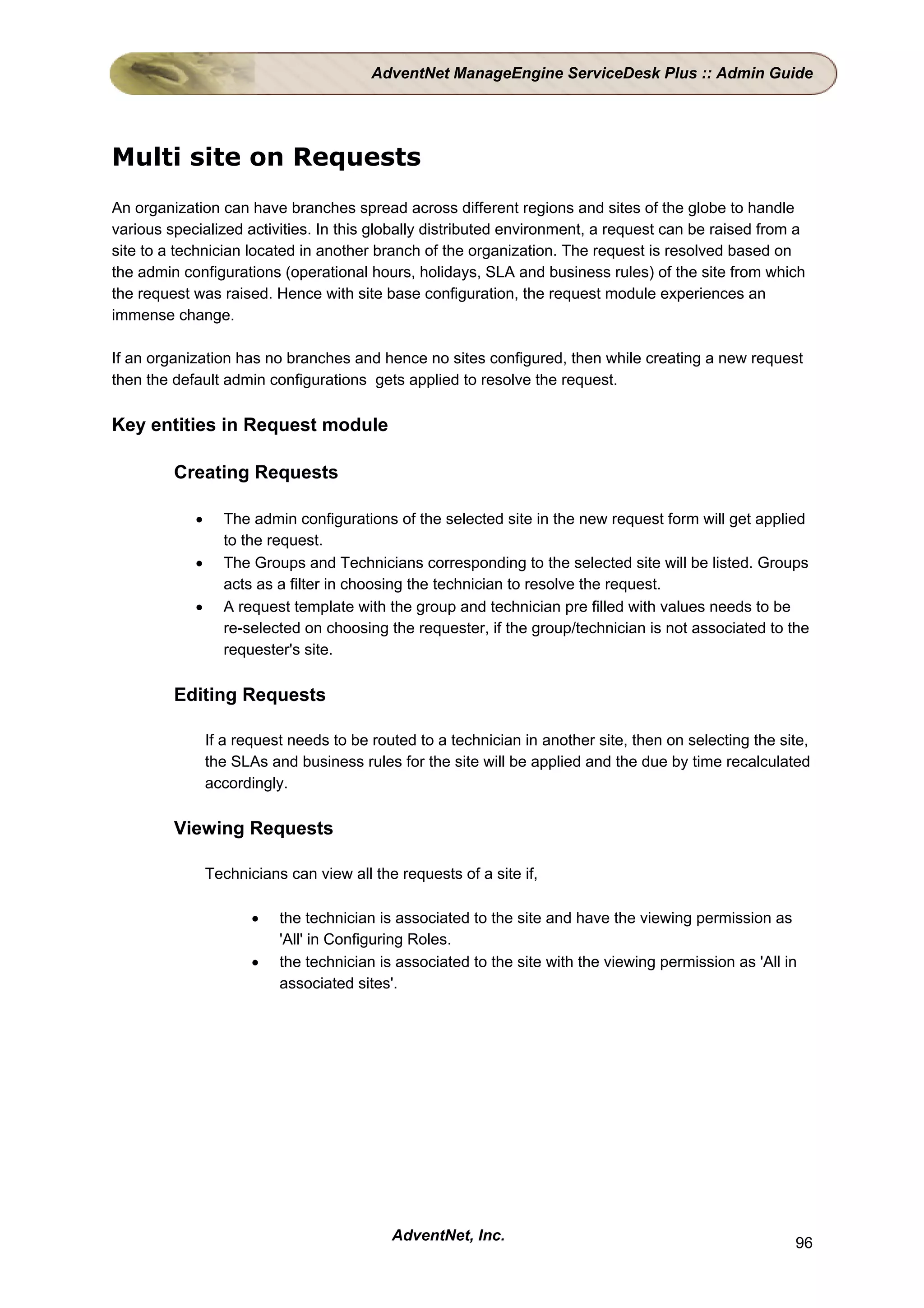 AdventNet ManageEngine ServiceDesk Plus :: Admin Guide




Multi site on Requests
An organization can have branches spread across different regions and sites of the globe to handle
various specialized activities. In this globally distributed environment, a request can be raised from a
site to a technician located in another branch of the organization. The request is resolved based on
the admin configurations (operational hours, holidays, SLA and business rules) of the site from which
the request was raised. Hence with site base configuration, the request module experiences an
immense change.

If an organization has no branches and hence no sites configured, then while creating a new request
then the default admin configurations gets applied to resolve the request.

Key entities in Request module

         Creating Requests

            •     The admin configurations of the selected site in the new request form will get applied
                  to the request.
            •     The Groups and Technicians corresponding to the selected site will be listed. Groups
                  acts as a filter in choosing the technician to resolve the request.
            •     A request template with the group and technician pre filled with values needs to be
                  re-selected on choosing the requester, if the group/technician is not associated to the
                  requester's site.

         Editing Requests

                If a request needs to be routed to a technician in another site, then on selecting the site,
                the SLAs and business rules for the site will be applied and the due by time recalculated
                accordingly.

         Viewing Requests

                Technicians can view all the requests of a site if,

                       •   the technician is associated to the site and have the viewing permission as
                           'All' in Configuring Roles.
                       •   the technician is associated to the site with the viewing permission as 'All in
                           associated sites'.




                                            AdventNet, Inc.                                              96
 