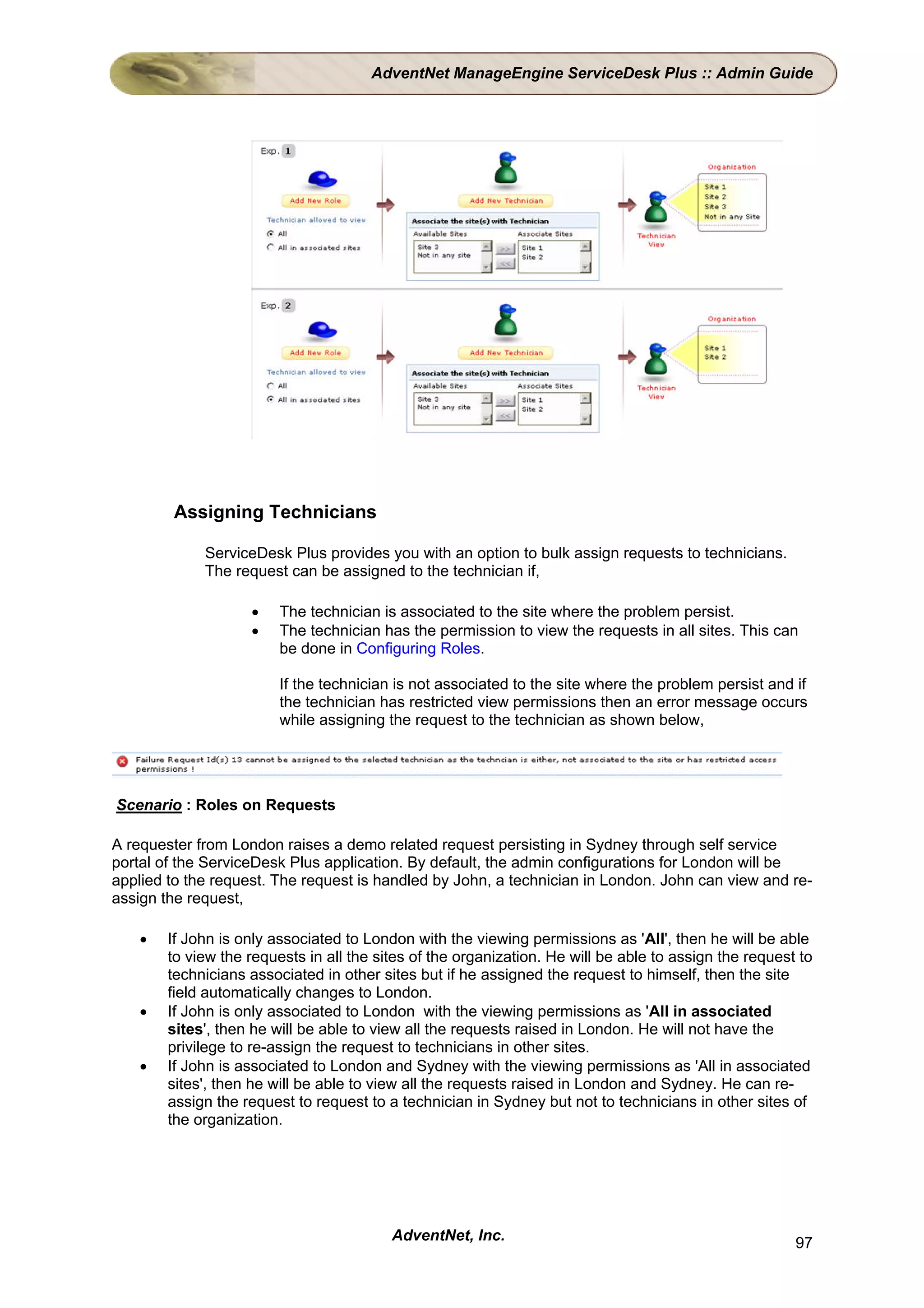 AdventNet ManageEngine ServiceDesk Plus :: Admin Guide




        Assigning Technicians

             ServiceDesk Plus provides you with an option to bulk assign requests to technicians.
             The request can be assigned to the technician if,

                    •    The technician is associated to the site where the problem persist.
                    •    The technician has the permission to view the requests in all sites. This can
                         be done in Configuring Roles.

                         If the technician is not associated to the site where the problem persist and if
                         the technician has restricted view permissions then an error message occurs
                         while assigning the request to the technician as shown below,




Scenario : Roles on Requests

A requester from London raises a demo related request persisting in Sydney through self service
portal of the ServiceDesk Plus application. By default, the admin configurations for London will be
applied to the request. The request is handled by John, a technician in London. John can view and re-
assign the request,

    •   If John is only associated to London with the viewing permissions as 'All', then he will be able
        to view the requests in all the sites of the organization. He will be able to assign the request to
        technicians associated in other sites but if he assigned the request to himself, then the site
        field automatically changes to London.
    •   If John is only associated to London with the viewing permissions as 'All in associated
        sites', then he will be able to view all the requests raised in London. He will not have the
        privilege to re-assign the request to technicians in other sites.
    •   If John is associated to London and Sydney with the viewing permissions as 'All in associated
        sites', then he will be able to view all the requests raised in London and Sydney. He can re-
        assign the request to request to a technician in Sydney but not to technicians in other sites of
        the organization.




                                          AdventNet, Inc.                                               97
 