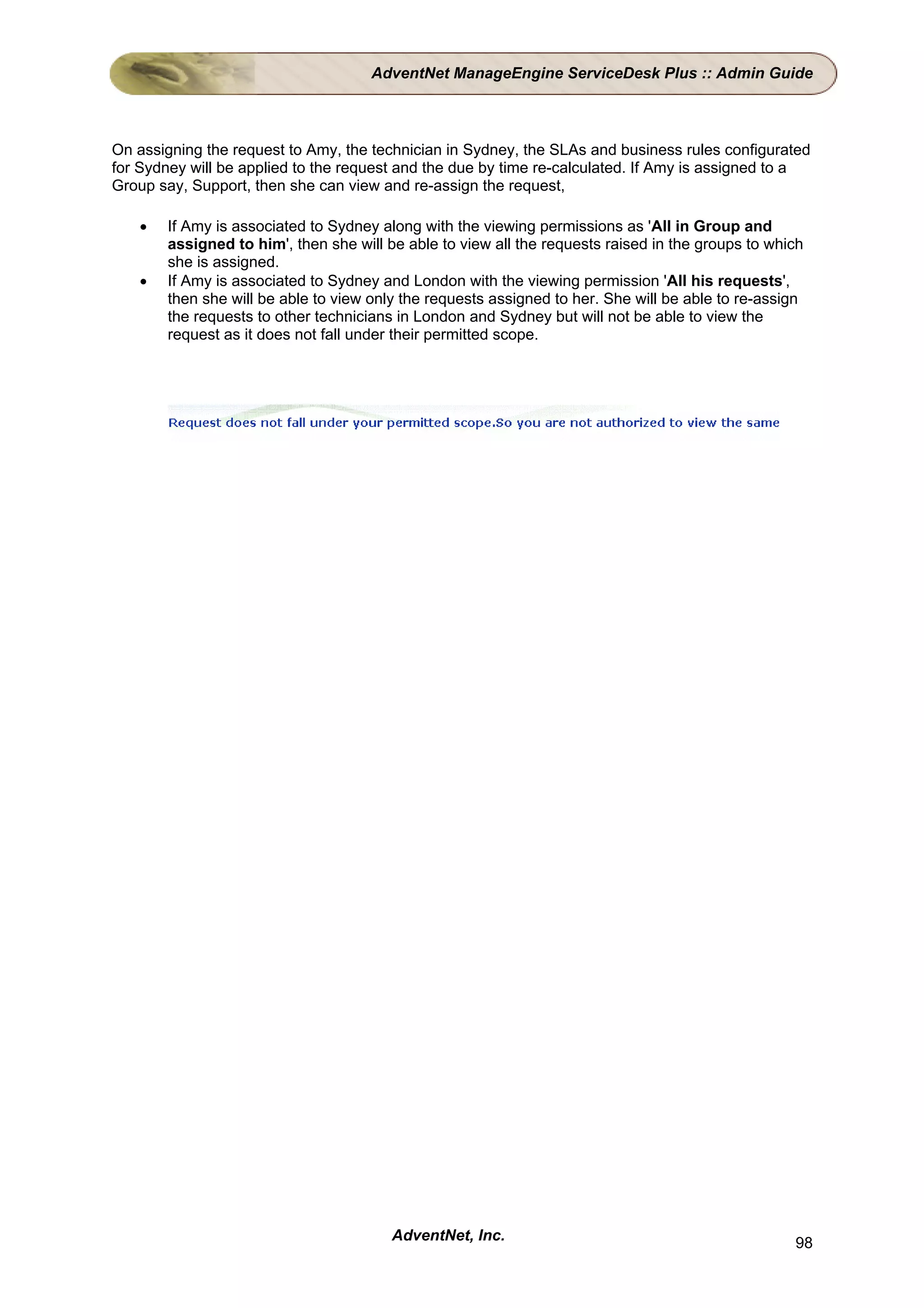 AdventNet ManageEngine ServiceDesk Plus :: Admin Guide



On assigning the request to Amy, the technician in Sydney, the SLAs and business rules configurated
for Sydney will be applied to the request and the due by time re-calculated. If Amy is assigned to a
Group say, Support, then she can view and re-assign the request,

    •   If Amy is associated to Sydney along with the viewing permissions as 'All in Group and
        assigned to him', then she will be able to view all the requests raised in the groups to which
        she is assigned.
    •   If Amy is associated to Sydney and London with the viewing permission 'All his requests',
        then she will be able to view only the requests assigned to her. She will be able to re-assign
        the requests to other technicians in London and Sydney but will not be able to view the
        request as it does not fall under their permitted scope.




                                         AdventNet, Inc.                                            98
 